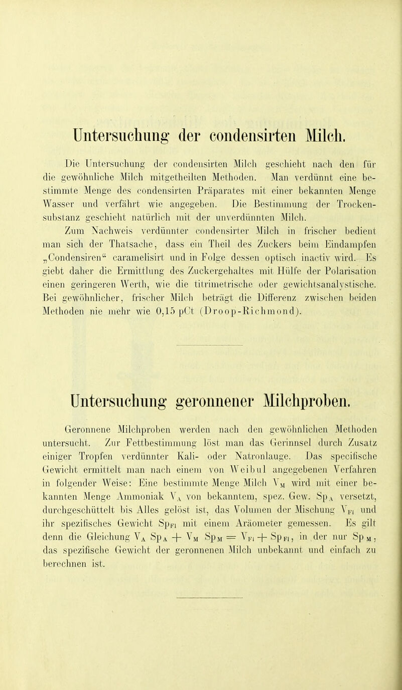 Untersuchung der condensirten Milch. Die Untersuchung der condensirten Milch geschieht naeli den für die gewöhnliche Milch mitgetheilten Methoden. Man verdünnt eine be- stimmte Menge des condensirten Präparates mit einer bekannten Menge Wasser und verfährt wie angegeben. Die Bestimmung der Trocken- substanz geschieht natürlich mit der unverdünnten Milcli. Zum Nachweis verdünnter condensirler Milch in frischer bedient man sich der Thatsache, dass ein Theil des Zuckers beim Eindampfen „Condensiren caramelisirt und in Folge dessen optisch inactiv wird. Es giebt daher die Ermittlung des Zuckergehaltes mit Hülfe der Polarisation einen geringeren Werth, wie die titrimetrische oder gewichtsanalystische. Bei gewöhnlicher, frischer Milcli lieträgt die Differenz zwischen bcndeii Methoden nie mehr wie 0,15 pCt (Droop-Riclimondj. Untersuchung geronnener Milchproben. Geronnene Milchproben werden nach den gewöhiilichen Methoden untersucht. Zur Fettbestimmung löst man das Gerinnsel dui'ch Zusatz einiger Tropfen verdünnter Kali- oder Natronlauge. Das specilische Gewicht ermittelt man nach einem von Weibul angegebenen Verfahren in folgender Weise: Eine bestimmte Menge Milch wird mit einer be- kannten Menge Ammoniak V.^ von bekanntem, spez. Gew. SpA versetzt, durchgeschüttelt bis Alles gelöst ist, das Volumen der Mischung Y^i i-nnl ihr spezifisches Gewicht Sppi mit einem Aräometer geraessen. Es gilt denn die Gleichung V^ SpA + Vm SpM = Vpi + Sppi, in der nur Sp m ; das spezifische Gewicht der geronnenen Milch unbekannt und eiiifacli zu berechnen ist.