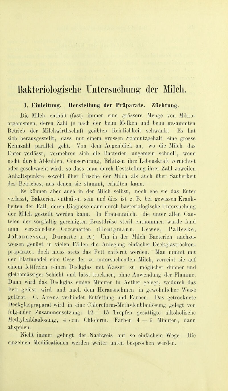 Bakteriologische Untersuchung der Milch. I. Einleitung. Herstellung der Präparate. Züchtung. Die Milch enthält (fast) immer eine grössere Menge von Mikro- organismen, deren Zahl je nach der beim Melken und beim gesammten Betrieb der Milchwirthschaft geübten Reinlichkeit schwankt. Es hat sich herausgestellt, dass mit einem grossen Schmutzgehalt eine grosse Keimzahl parallel geht. Von dem Augenblick an, wo die Milch das Euter verlässt, vermehren sich die ßacterien ungemein schnell, wenn nicht durch Abkühlen, Conservirung, Erhitzen ihre Lebenskraft vernichtet oder geschwächt wird, so dass man durch Feststellung ihrer Zahl zuweilen Anhaltspunkte sowohl über Frische der Milch als auch über Sauberkeit des' Betriebes, aus denen sie stammt, erhalten kann. Es können aber auch in der Milch selbst, noch ehe sie das Euter verlässt, Bakterien enthalten sein und dies ist z. B. bei gewissen Krank- heiten der Fall, deren Diagnose dann durch bacteriologische Untersuchung der Milch gestellt werden kann. In Frauenmilch, die unter allen Cau- telen der sorgfältig gereinigten Brustdrüse steril entnommen wurde fand man verschiedene Coccenarten (Honigmann, Lewes, Palleske, Johannessen, Durante u. A.) Um in der Milch Bacterien nachzu- weisen genügt in vielen Fällen die Anlegung einfacher Deckgiastrocken- präparate, doch muss stets das Fett entfernt werden. Man nimmt mit der Platinnadel eine Oese der zu untersuchenden Milch, verreibt sie auf einem fettfreien reinen Deckglas mit Wasser zu möglichst dünner und gleichmässiger Schicht und lässt trocknen, ohne Anwendung der Flamme. Dann wird das Deckglas einige Minuten in Aether gelegt, wodurch das Fett gelöst wird und nach dem Herausnehmen in gewöhnlicher Weise gefärbt. C. Arens verbindet Entfettung und Färben. Das getrocknete Deckglaspräparat wird in eine Chloroform-Methylenblaulösung gelegt von folgender Zusammensetzung: 12 L5 Tropfen gesättigte alkoholische Methylenblaulösung, 4 ccm Chloform. Färben 4—6 Minuten, dann abspülen. Nicht immer gelingt der Nachweis auf so einfachem Wege. Die einzelnen Modificationen werden weiter unten besprochen werden.