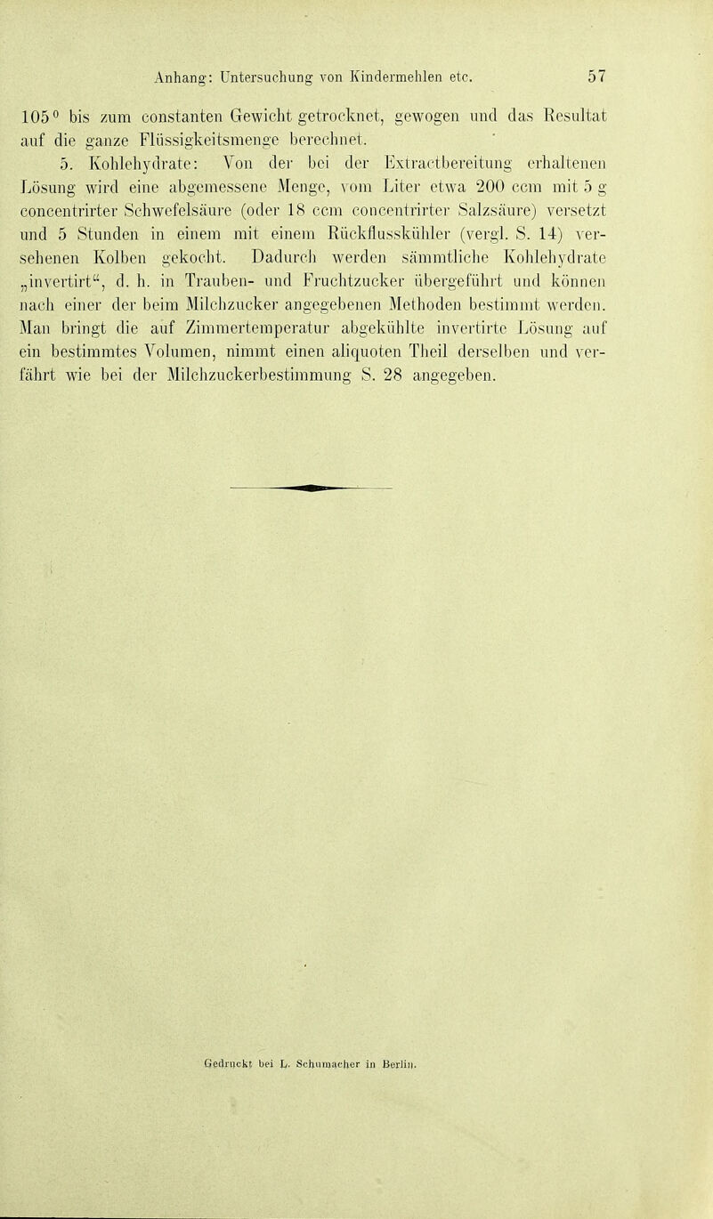 105° bis zum constanten Gewicht getrocknet, gewogen und das Resultat auf die ganze Fliissigkeitsmenge berechnet. 5. Kohlehydrate: Von dei- bei der Extractbereitung erhaltenen Lösung wird eine abgemessene Menge, \om Liter etwa 200 com mit 5 g concentrirter Schwefelsäure (oder 18 ccm concentrirter Salzsäure) versetzt und 5 Stunden in einem mit einem Rückflusskühler (vergl. S. 14) v er- sehenen Kolben gekocht. Dadurch werden sämmtliche Kohlehydrate „invertirt, d. h. in Trauben- und Fruchtzucker übergeführt und können nach einer der beim Milchzucker angegebenen Methoden bestimmt werden. Man bringt die auf Zimmertemperatur abgekühlte invertirte Lösung auf ein bestimmtes Volumen, nimmt einen aliquoten Theil derselben und ver- fährt wie bei der Milchzuckerbestimmung S. 28 angegeben. Gedruckt bei h- Schumacher in Berlin.