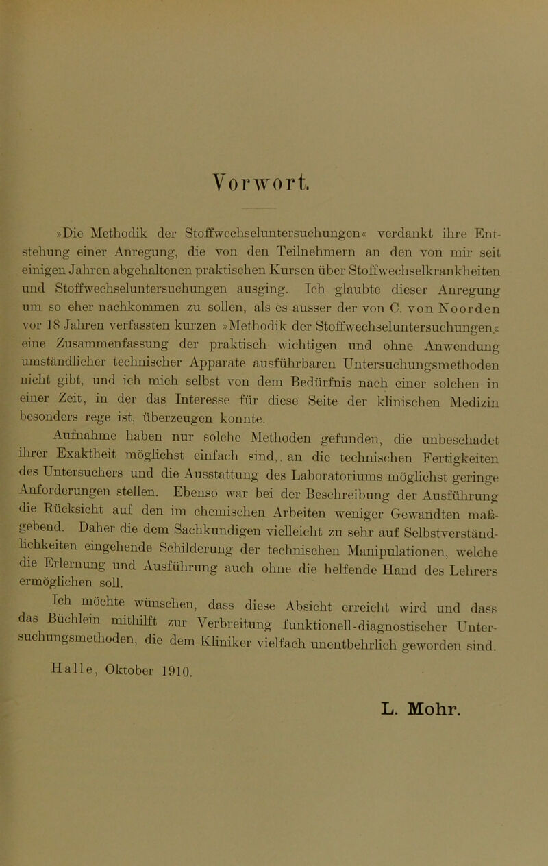 Vorwort »Die Methodik der Stoffwecliseluntersucliungen« verdankt ihre Ent- stehung einer Anregung, die von den Teilnehmern an den von mir seit einigen Jahren ahgehaltenen praktischen Kursen über Stoffwechselkrankheiten und Stoffwechseluntersuchungen ausging. Ich glaubte dieser Anregung um so eher nachkommen zu sollen, als es ausser der von C. von Noorden vor 18 Jalu-en verfassten km-zen »Methodik der Stoffwechseluntersuchungen.« eine Zusammenfassung der praktisch wichtigen und ohne Anwendung umständlicher technischer Apparate ausführbaren Untersuchungsmethoden nicht gibt, und ich mich selbst von dem Bedürfnis nach einer solchen in einer Zeit, in der das Interesse für diese Seite der khnischen Medizin besonders rege ist, überzeugen konnte. Aufnahme haben nur solche Methoden gefunden, die unbeschadet ihrer Exaktheit möglichst einfach sind,. an die technischen Fertigkeiten des Untersuchers und die Ausstattung des Laboratoriums möghchst geringe Anforderungen stellen. Ebenso war bei der Beschreibung der Ausführung die Rücksicht auf den im chemischen Arbeiten weniger Gewandten maß- j^ebend. Daher die dem Sachkundigen vielleicht zu sehr auf Selhstverständ- hchkeiten eingehende Schilderung der technischen Manipulationen, welche die Erlernung und Ausführung auch ohne die helfende Hand des Lehrers ermöglichen soll. Ich möchte wünschen, dass diese Absicht erreicht wird und dass as Büchlein mithilft zur Verbreitung funktionell-diagnostischer Lmter- suchungsmethoden, die dem Kliniker vielfach unentbehrlich geworden sind. Halle, Oktober 1910. L. Mohr.