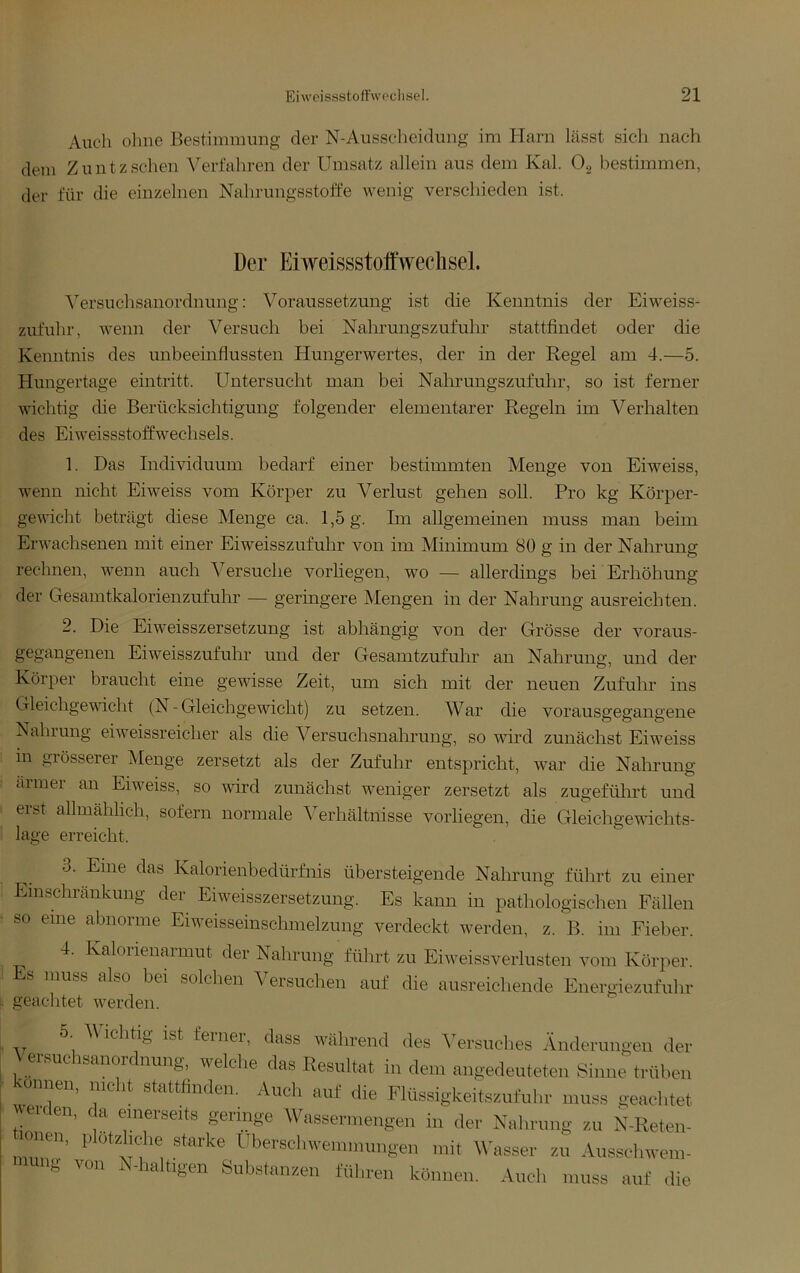 Auch ohne Bestimmung der N-Ausscheidimg im Harn lässt sich nach dem Zuntz sehen Verfahren der Umsatz allein aus dem Kal. Og bestimmen, der für die einzelnen Nalirungsstoffe wenig verschieden ist. Der Eiweissstolfwechsel. Versuchsanordnung: Voraussetzung ist die Kenntnis der Eiweiss- zufuhr, wenn der Versuch bei Nahrungszufuhr stattfindet oder die Kenntnis des unbeeinflussten Hungerwertes, der in der Kegel am 4.—5. Hungertage eintritt. Untersucht man bei Nahrungszufuhr, so ist ferner wichtig die Berücksichtigung folgender elementarer Kegeln im Verhalten des Eiweissstoffwechsels. 1. Das Individuum bedarf einer bestimmten Menge von Eiweiss, wenn nicht Eiweiss vom Körper zu Verlust gehen soll. Pro kg Körper- gewicht beträgt diese Menge ca. 1,5 g. Im allgemeinen muss man beim Erwachsenen mit einer Eiweisszufuhr von im Minimum 80 g in der Nahrung rechnen, wenn auch Versuche vorliegen, wo — allerdings bei Erhöhung der Gesamtkalorienzufuhr — geringere Mengen in der Nahrung ausreichten. 2. Die Eiweisszersetzung ist abhängig von der Grösse der voraus- gegangenen Eiweisszufuhr und der Gesamtzufuhr an Nahrung, und der Körper braucht eine gewisse Zeit, um sich mit der neuen Zufuhr ins Gleichgevficht (N - Gleichgevdcht) zu setzen. War die vorausgegangene Nahrung eiweissreicher als die Versuchsnahrung, so wird zunächst Eiweiss in grösserer Menge zersetzt als der Zufuhr entspricht, war die Nahrung ärmer an Eiweiss, so vfird zunächst weniger zersetzt als zugeführt und erst allmählich, sofern normale ^^erhältnisse vorliegen, die Gleichgewichts- lage erreicht. 3. Eine das Kalorienbedürfnis übersteigende Nalu’ung führt zu einer Einschränkung der Eiweisszersetzung. Es kann in pathologischen Fällen so eine abnorme Eiweisseinschmelzuiig verdeckt werden, z. B. im Fieber. 4. Ivalorienarmut der Nahrung führt zu Eiweissverhisten vom Körper. Es muss also bei solchen Versuchen auf die ausreichende Energiezufuhr geachtet werden. 5. Vichtig ist feiner, dass während des Versuches Änderungen der Versuohsanordnung, welcl.e das Resultat in de.n angedeuteten Sinn; trüben kennen, mclit stettfinden, ,.\ucb auf die Flüssigkeitssufulir muss geachtet werden, da emerseits geringe Wassennengen in der Nahrung zu N-Reten- <m«r, plOfzhohe starke Uberselnvennnungen mit \\asser zf, Ausschwetn- lung von N-haltigen Substanzen führen können. Auch muss auf ,lie