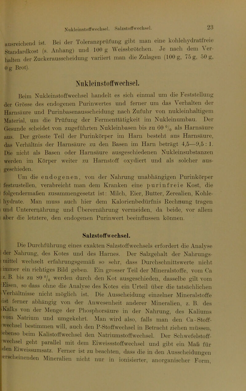 Niikleinstott'wechHel. Salzstoffwechsel. ausreichend ist. Bei der Toleranzprüfuiig gibt man eine kohlehydratfreie Standardkost (s. Anlumg) und lüO g Weissbrötchen. Je nach dem \ er- halten der Zuckerausscheidung variiert man die Zulagen (100 g, 75 g, 50 g, ()g Brot). Niikleiiistott'weclisel. Beim Nukleinstoffwechsel handelt es sich einmal um die Feststellung der Grösse des endogenen Purinwertes und ferner um das Verhalten der Harnsäure und Purinbasenausscheidung nach Zufuhr von nukleinhaltigem Material, um die Prüfung der Fermenttätigkeit im Nukleinumbau. Der Gesunde scheidet von zugeführten Nukleinbasen bis zu 60 °/q als Harnsäure aus. Der grösste Teil der Purinkörper im Harn besteht aus Harnsäure, das Verhältnis der Harnsäure zu den Basen im Harn beträgt 4,5—9,5 : 1. Die nicht als Basen oder Harnsäure ausgeschiedenen Nukleinsubstauzen werden im Körper weiter zu Harnstoff oxydiert und als solcher aus- geschieden. Um die endogenen, von der Nahrung unabhängigen Purinkörper festzustellen, verabreicht man dem Kranken eine pur infreie Kost, die folgendermaßen zusammengesetzt ist: Milch, Eier, Butter, Zerealien, Kohle- hydrate. Man muss auch hier dem Kalorienbedürfnis Rechnung tragen . und üntererpährung und Überernährung vermeiden, da beide, vor allem aber die letztere, den endogenen Purinwert beeinflussen können. Salzstoffwechsel. Die Durchführung eines exakten Salzstoffwechsels erfordert die Analyse der Nahrung, des Kotes und des Harnes. Der Salzgehalt der Nahrungs- mittel wechselt erfahrungsgemäß so sehr, dass Durchschnittswerte nicht immer ein richtiges Bild geben. Ein grosser Teil der Mineralstoffe, vom Ca z. B. bis zu yO °/o werden durch den Kot ausgeschieden, dasselbe gilt vom Eisen, so dass ohne die Analyse des Kotes ein Urteil über die tatsächlichen ^ erhältnisse nicht möglich ist. Die Ausscheidung einzelner Mineralstoffe •ist ferner abhängig von der Anwesenheit anderer Mineralien, z. B. des 'Kalks von der Menge der Phosphorsäure in der Nahrung, des Kaliums ^om Natrium und umgekehrt. Man wird also, falls man den Ca-Stoff- wechsel bestimmen wdll, auch den P-Stoffw^echsel in Betracht zielieii müssen, ebenso beim Kalistoffw^echsel den Natriumstoffweclisel. Der Schwefelstoff- wechsel geht parallel mit dem Eiweissstoffwechsel und gibt ein Maß für den Eiweissumsatz. Ferner ist zu beachten, dass die in den Ausscheidungen ei sei leinenden Mineralien nicht nur in ionisierter, anorganischer Form,