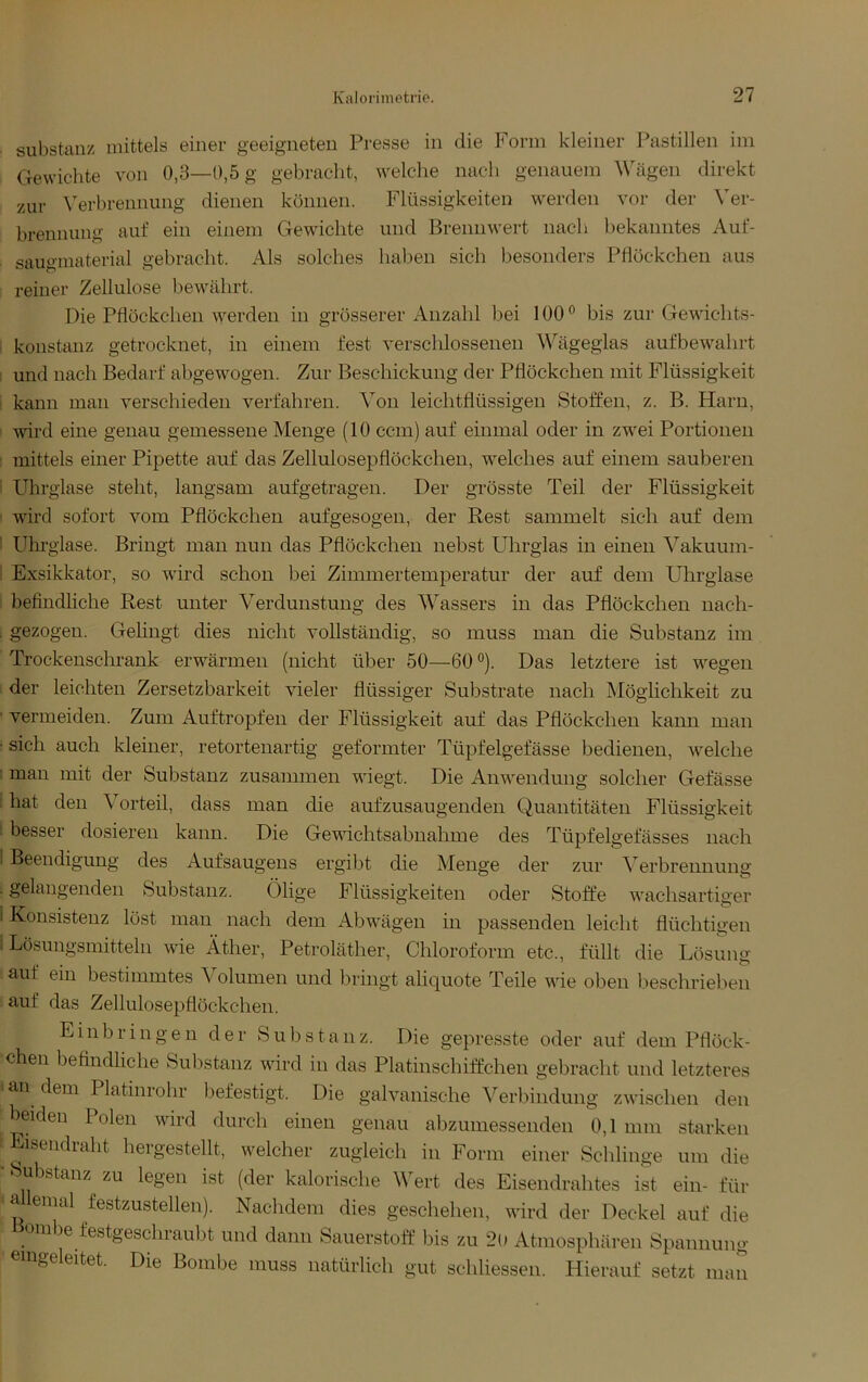 ■ Substanz mittels einer geeigneten Presse in die Form kleiner Pastillen im Gewichte von 0,3—0,5 g gebracht, welche nach genauem Wägen direkt zur \erbrennung dienen köiinen. Flüssigkeiten werden vor der \er- brennung auf ein einem Gewachte und Brennw^ert nach bekanntes Auf- saugmaterial gebracht. Als solches haben sich besonders Pflöckchen aus reiner Zellulose bewäthrt. Die Pflöckchen w'^erden in grösserer Anzahl bei 100 ® bis zur Gewichts- koustauz getrocknet, in einem fest verschlossenen Wägeglas aufbew^ahrt : und nach Bedarf abgewogen. Zur Beschickung der Pflöckchen mit Flüssigkeit ' kann man verschieden verfahren. Von leichtflüssigen Stoffen, z. B. Harn, ‘ wird eine genau gemessene Menge (10 ccm) auf einmal oder in zwei Portionen : mittels einer Pipette auf das Zellulosepflöckchen, welches auf einem sauberen i Uhrglase steht, langsam aufgetragen. Der grösste Teil der Flüssigkeit ' ward sofort vom Pflöckchen aufgesogen, der Rest sammelt sich auf dem I Uhrglase. Bringt man nun das Pflöckchen nebst Uhrglas in einen Vakumn- i Exsikkator, so ward schon bei Zimmertemperatur der auf dem Uhrglase : befindliche Rest unter Verdunstung des Wassers in das Pflöckchen nach- . gezogen. Gelingt dies nicht vollständig, so muss man die Substanz im Trockenschrank erwärmen (nicht über 50—60®). Das letztere ist wmgen der leichten Zersetzbarkeit vieler flüssiger Substrate nach Möglichkeit zu ■ vermeiden. Zum Auftropfen der Flüssigkeit auf das Pflöckchen kann man • sich auch kleiner, retortenartig geformter Tüpfelgefässe bedienen, w’^elche : man mit der Substanz zusammen wäegt. Die Anw'endung solcher Gefässe : hat den Vorteil, dass man die aufzusaugenden Quantitäten Flüssigkeit : besser dosieren kann. Die Gewflchtsabnahme des Tüpfelgefässes nach 1 Beendigung des Aufsaugens ergibt die Menge der zur Verbrennung . gelangenden Substanz. Ölige Flüssigkeiten oder Stoffe wachsartiger ! Konsistenz löst man nach dem Abw'ägen in passenden leicht flüchtigen 1 Lösungsmitteln wie Äther, Petroläther, Chloroform etc., füllt die Lösung auf ein bestimmtes Volumen und bringt aliquote Teile wde oben beschrieben auf das Zellulosepflöckchen. Einbringen der Substanz. Die gepresste oder auf dem Pflöck- chen befindliche Substanz ward in das Platinschiffchen gebracht und letzteres 'an dern Platinrohr befestigt. Die galvanische Verbindung zwäschen den beiden Polen ward durch einen genau abzumessenden 0,1 mm starken • Eisendraht hergestellt, welcher zugleich in Form einer Schlinge um die • Substanz zu legen ist (der kalorische Wert des Eisendrahtes ist ein- für a lemal festzustellen). Nachdem dies geschehen, wird der Deckel auf die aibe festgeschiaubt und dann Sauerstoff bis zu 2o Atmosphären Spannung eingeleitet. Die Bombe muss natürlich gut schliessen. Hierauf setzt man