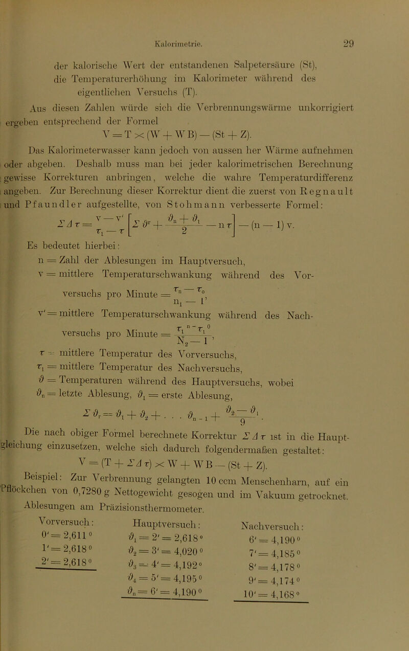 der kalorische Wert der entstandenen Salpetersäure (St), die Temperaturerhöhung im Kalorimeter während des eigentlichen ^^ersuchs (T). Aus diesen Zahlen würde sich die A'”erbrennungswärme unkorrigiert ergeben entsprechend der Formel = T X (\y + W B) — (St 4- Z). Das Kalorimeterwasser kann jedoch von aussen her Wärme aufnehmen oder abgebeu. Deshalb muss man bei jeder kalorimetrischen Berechnung ; gewisse Korrekturen anbringen, welche die wahre Temperaturdifferenz , angeben. Zur Berechnung dieser Korrektur dient die zuerst von R e g n a u 11 : und Pfaundler aufgestellte, von S t o h m a n n verbesserte Formel : 2’zlr = V — v' n r -(n-l)v. Es bedeutet hierbei: n = Zahl der Ablesungen im Hauptversuch, V = mittlere Temperaturschwankung während des Vor- versuchs pro Minute = n, ^0 F v' = mittlere Temperatur Schwankung während des Nach- versuchs pro Minute = 'T' n —»0 N,-l T mittlere Temperatur des Vorversuchs, D — mittlere Temperatur des Nachversuchs, = Temperaturen während des Hauptversuchs, wobei = letzte Ablesung, = erste Ablesung, = + + . . . ö._,+ 9 Die nach obiger Formel berechnete Korrektur Adr ist in die Haupt- ?leichuug einzusetzen, welche sich dadurch folgendermaßen gestaltet: V = (T 4- Ad r) X + WB — (St 4- Z). Beispiel: Zur Verbrennung gelangten 10 ccm Menschenharn, auf ein Pflockchen von 0,7280 g Nettogewicht gesogen und im Vakuum getrocknet. Ablesungen am Präzisionsthermometer. Vorversuch: 0'= 2,6110 l'=2,618o 2'=2,618o Haupt versuch: i9i= 2'= 2,618® = 3' = 4,020 0 ?93=--4'=4,192« <9^= 5'=4,1950 4,190« (?„=6 Nachversuch: 6' = 4,190o 7'=4,185« 8'=4,178o 9'=4,1740 10'= 4,168®