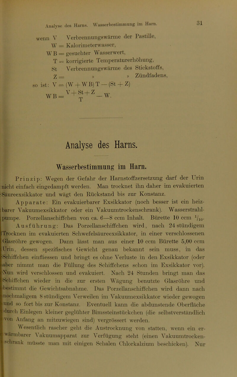 Wasserbestimniung im Harn. wenn V Verbrennungswärme der Pastille, \V = Kalorimeterwasser, \V B = gesuchter Wasser wert, T = korrigierte Temperaturerhöhung, St Verbrennungswärme des Stickstoffs, » » Zündfadens, so ist: V = (W + WB) T - (St + Z) Analyse des Harns. Wasserbestimiming im Harn. Prinzip: Wegen der Gefahr der Harnstoffzersetzung darf der Urin nicht einfach eingedampft werden. Man trocknet ihn daher im evakuierten Säureexsikkator und wägt den Rückstand bis zur Konstanz. Apparate: Ein evakuierbarer Exsikkator (noch besser ist ein heiz- barer Vakuumexsikkator oder ein Vakuumtrockenschrank). Wasserstrahl- pumpe. Porzellanschiffchen von ca. 6—8 ccm Inhalt. Bürette 10 ccm Ausführung: Das Porzellanschiffchen wird, nach 24 stündigem Trocknen im evakuierten Schwefelsäureexsikkator, in einer verschlossenen Glasröhre gewogen. Dann lässt man aus einer 10 ccm Bürette 5,00 ccm Urin, dessen spezifisches Gewicht genau bekannt sein muss, in das •Schiffchen einfliessen und bringt es ohne Verluste in den Exsikkator (oder aber nimmt man die Füllung des Schiffchens schon im Exsikkator vor). 'Nun wird verschlossen und evakuiert. Nach 24 Stunden bringt man das “Schiffchen wieder in die zur ersten Wägung benutzte Glasröhre und bestimmt die Gewichtsabnahme. Das Porzellanschiffchen wird dann nach nochmaligem 8 stündigem Verweilen im Vakuumexsikkator wieder gewogen und so fort bis zur Konstanz. Eventuell kann die abdunstende Oberfläche durch Einlegen kleiner geglühter Bimssteinstückchen (die selbstverständlich von Anfang an mitzuwiegen sind) vergrössert werden. Wesentlich rascher gellt die Austrocknung von statten, wenn ein er- Ivärinbarer A'^akuumapparat zur ^’^erfügung steht (einen ^^akuumtrocken- I fcchrank müsste man mit einigen Schalen C'hlorkalzium beschicken). Nur