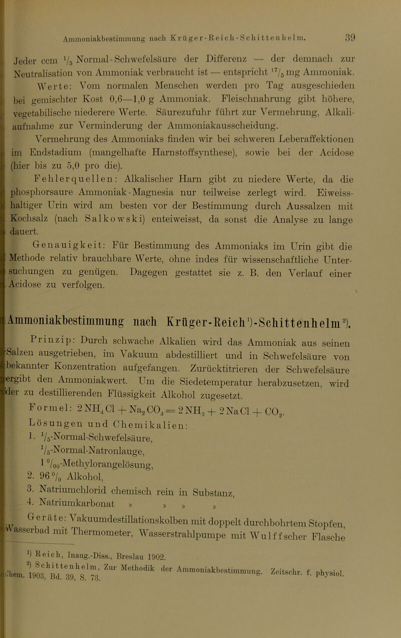 ^ Jeder ccm Vs Normal-Schwefelsäure der Differenz — der demnach zur r Neutralisation von Ammoniak verbraucht ist — entspricht *7ö Ammoniak. J Werte; ^mm normalen Menschen werden pro Tag ausgeschieden |i bei gemischter Kost 0,6—1,0 g Ammoniak. Fleischnahrung gibt höhere, j vegetabilische niederere Werte. Säurezufuhr führt zur Vermehrung, Alkali- aufnahme zur Verminderung der Ammouiakausscheidung. Vermehrung des Ammoniaks finden wir bei schweren Leberaffektionen im Endstadium (mangelhafte Harnstoffsynthese), sowie bei der xWidose (hier bis zu 5,0 pro die). Fehlerquellen: Alkahscher Harn gibt zu niedere Werte, da die phosphorsaure Ammoniak - Magnesia nur teilweise zerlegt wird. Eiweiss- haltiger Urin wird am besten vor der Bestimmung durch Aussalzen mit Kochsalz (nach Salkowski) enteiweisst, da sonst die Analyse zu lange dauert. Genauigkeit: Für Bestimmung des Ammoniaks im Urin gibt die Methode relativ brauchbare Werte, ohne indes für wissenschaftliche Unter- suchungen zu genügen. Dagegen gestattet sie z. B. den Verlauf einer Acidose zu verfolgen. Ammoniakbestimmung nach Krüger-Eeicb^)-Scbitteiihelin^). Prinzip: Dm’ch schwache Alkalien wird das Ammoniak aus seinen Salzen ausgetrieben, im Aakuum abdestilliert und in Schwefelsäure von bekannter Konzentration aufgefangen. Zurücktitrieren der Schwefelsäure ergibt den Ammoniakwert. Um die Siedetemperatur herabzusetzen, wird dei zu destilherenden Flüssigkeit Alkohol zugesetzt. Formel: 2 NH, CI + Na^ CO3 = 2 NH3 -f 2 Na CI + CO,. Lösungen und Chemikalien: 1. Vs-Normal-Schwefelsäure, Vs-N ormal-N atronlauge, 1 *’/oü'^^Gfhylorangelösung, 2. 96 0/0 Alkohol, 3. Natriumchlorid chemisch rein in Substanz, 4. Natriumkarbonat » » » G e r ä t e; Vakuumdestillatiouskolben mit doppelt durchbohrtem Stopfen assert)ad mit Thermometer, Wasserstrahlpumpe mit Wulff scher Flasche Reich, Inaug.-Diss., Bre.slau 1902.