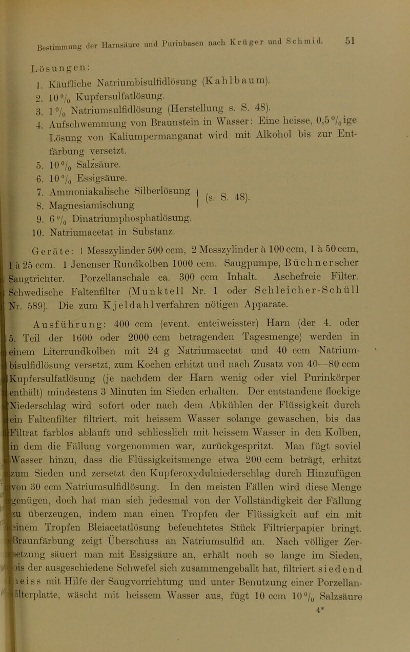 Bostiniiming ilei' Harnsüure und Purinbascn Lösungen: 1. Käufliche Natriumbisulhdlösung (Kahlbäum). 2. 10‘*/o Kupfersulfatlüsung. 3. 1 o/o Natriumsulfidlüsung (Herstellung s. S. 48). 4. Aufschwemmung von Braunstem in Wasser: Eine heisse, 0,5o/(,ige Lösung von Kaliumpermanganat wird mit Alkohol bis zur Ent- färbung versetzt. 5. 10 o/o Salzsäure. 6. lO'Vo Essigsäure. 7. Ammoniakalische Silberlösung 8. Magnesiamischung 9. 6 o/o Dinatriumphosphatlösung. 10. Natriumacetat in Substanz. j (s. S. 48). Geräte: 1 Messzylinder 500 ccm, 2 Messzylinder ä 100 ccm, 1 ä 50 ccm, 1 ä 25 ccm. 1 Jenenser Rundkolben 1000 ccm. Säugpumpe, Büchner scher Saugtrichter. Porzellanschale ca. 300 ccm Inhalt. Aschefreie Filter. Schwedische Faltenfilter (Munktell Nr. 1 oder Schl eich er-Schüll Nr. 589). Die zum K j e 1 d a h 1 verfahren nötigen Apparate. Ausführung: 400 ccm (event. enteiweisster) Harn (der 4. oder 5. Teil der 1600 oder 2000 ccm betragenden Tagesmenge) werden in einem Liter rundkolben mit 24 g Natriumacetat und 40 ccm Natrium- bisulfidlösung versetzt, zum Kochen erhitzt und nach Zusatz von 40—80 ccm Kupfersulfatlösung (je nachdem der Harn wenig oder viel Purinkörper enthält) mindestens 3 Minuten im Sieden erhalten. Der entstandene flockige Niederschlag wird sofort oder nach dem Abkühlen der Flüssigkeit durch ein Faltenfilter filtriert, mit heissem Wasser solange gewaschen, bis das Filtrat farblos abläuft und schliesslich mit heissem Wasser in den Kolben, in dem die Fällung vorgenommen war, zurückgespritzt. Man fügt soviel Wasser hinzu, dass die Flüssigkeitsmenge etwa 200 ccm beträgt, erhitzt zum Sieden und zersetzt den Kupferoxydulniederschlag durch Hinzufügen on 30 ccm Natriumsulfidlösung. In den meisten Fällen wdrd diese Menge genügen, doch hat man sich jedesmal von der Vollständigkeit der Fällung ai überzeugen, indem man einen Tropfen der Flüssigkeit auf ein mit Binem Tropfen Bleiacetatlösung befeuchtetes Stück Filtrierpapier bringt, ’raunfärbung zeigt Überschuss an Natriumsulfid an. Nach völliger Zer- setzung säuert man mit Essigsäure an, erhält noch so lange im Sieden, )is der ausgeschiedene Schwefel sich zusammengeballt hat, filtriert siedend ■leiss mit Hilfe der Saugvorrichtung und unter Benutzung einer Porzellan- ilterplatte, wäscht mit heissem Wasser aus, fügt 10 ccm 10“/o Salzsäure 4*