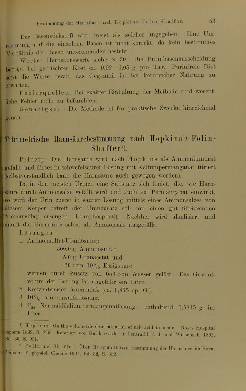 Der Bilsenstickstoff wird meist als solcher angegel^en. Eine Um- rechnung auf die einzelnen Basen ist nicht korrekt, da kein bestimmtes Verhältnis der Basen untereinander besteht. Werte: Harnsäurewerte siehe S. 50. Die Purinbasenausscheidung beträgt bei gemischter Kost ca. 0,02—0,05 g pro Tag. Purinfreie Diät setzt die Werte herab, das Gegenteil ist bei kernreicher Nahrung zu erwarten. F e li 1 e r q u e 11 e n: Bei exakter Einhaltung der Methode sind wesent- liche Fehler nicht zu befürchten. Genauigkeit: Die Methode ist für praktische Zwecke hinreichend genau. Titriiiietrisclie HanisäTirebestimmuiig’ iiacli Hopkiiis^i-Folin- Shaffei*-). Prinzip: Die Harnsäure wird nach Hopkins als Ammoniumurat gefällt und dieses in schwefelsaurer Lösung mit Kaliumpermanganat titriert (selbstverständlich kann die Harnsäure auch gewogen werden). Da in den meisten Urinen eine Substanz sich findet, die, vde Harn- säure durch Ammonsalze gefällt wird und auch auf Permanganat einwirkt, so wird der Urin zuerst in saurer Lösung mittels eines Ammonsalzes von diesem Körper befreit (der LTranzusatz soll nur einen gut filtrierenden Niederschlag erzeugen [Uranphosphat]). Nachher wird alkalisiert und damit die Harnsäure selbst als Ammonsalz ausgefäht. Lösungen: 1. Ammonsulfat-Uranlösung: 500,0 g Ammonsulfat, 5,0 g Uranacetat und 60 ccm 10Essigsäure werden durch Zusatz von 650 ccm Wasser gelöst. Das Gesamt- volum der Lösung ist ungefähr ein Liter. 2. Konzentrierter Ammoniak (ca. 0,875 sp. G.). 3. 10‘'/q Ammonsulfatlösung. 4. V20 Normal-Kahumpermanganatlösung, enthaltend 1,5815 g im Liter. 0 Hopkins, On the Volumetrie determination of uric acitl in urine. Guy's Hospital •eports 1892,.S. 299. Referiert von Salkowski in Centrall.l. f. d. nied. Wissensch. 1892 4d. 30, S. 931. 2) Folin und Sh aff er, Über die quantitative Bestimmung der Harnsäure im Harn, /.eitscdir. f. physiol. Chemie 1901, Bd. :S2, S. 552.