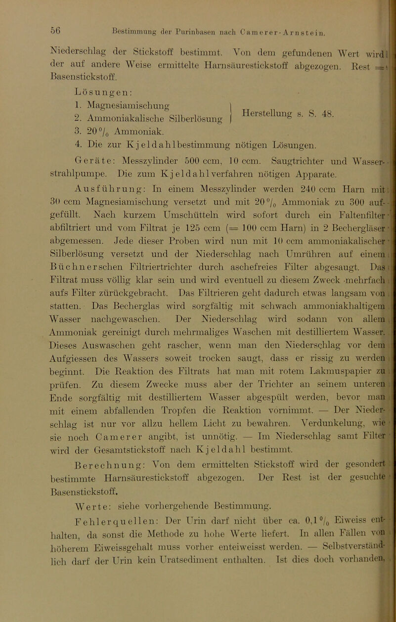 Niedersclilag der Stickstoff bestimmt. Von dem gefundenen Wert wird! der auf andere Weise ermittelte Harnsäurestickstoff abgezogen. Rest =* Basenstickstoff. j Lösungen: [ 1. Magnesiamischung | i 2. Ammoniakalische Silberlösung | s. S. 48. 3. 20°/o Ammoniak. ; 4. Die zur K j e 1 d a h 1 bestimmung nötigen Lösungen. ; I Geräte; Messzylinder 500 ccm, 10 ccm. Saugtrichter und Wasser- | Strahlpumpe. Die zum K j eldahl verfahren nötigen Apparate. Ausführung: In einem Messzylinder werden 240 ccm Harn mit: 30 ccm Magnesiamischung versetzt und mit 20Ammoniak zu 300 auf-- gefüllt. Nach kurzem Umschütteln wird sofort durch ein Faltenfilter • abfiltriert und vom Filtrat je 125 ccm (= 100 ccm Harn) in 2 Bechergläser' abgemessen. Jede dieser Proben wird nun mit 10 ccm ammoniakahscher • Silberlösung versetzt und der Niederschlag nach Umrühren auf einem i Büchner sehen Filtriertrichter durch aschefreies Filter abgesaugt. Das; Filtrat muss völlig klar sein und wird eventuell zu diesem Zweck -mehrfach : aufs Filter zürückgebracht. Das Filtrieren geht dadurch etwas langsam von . statten. Das Becherglas wird sorgfältig mit schwach ammoniakhaltigem . Wasser nachgewaschen. Der Niederschlag wird sodann von allem. Ammoniak gereinigt durch mehrmaliges Waschen mit destilliertem Wasser. Dieses Auswaschen geht rascher, wenn man den Niederschlag vor dem Auf giessen des Wassers soweit trocken saugt, dass er rissig zu werden ; beginnt. Die Reaktion des Filtrats hat man mit rotem Lakmuspapier zu ; prüfen. Zu diesem Zwecke muss aber der Trichter au seinem unteren . Ende sorgfältig mit destilliertem Wasser abgespült werden, bevor man = mit einem abfallenden Tropfen die Reaktion vornimmt. — Der Nieder- schlag ist nur vor allzu hellem Licht zu bewahren. Verdunkelung, wie • sie noch Game rer angibt, ist unnötig. — Im Niederschlag samt Filter-j wird der Gesamtstickstoff nach Kj eldahl bestimmt. Berechnung: Von dem ermittelten Stickstoff wird der gesondert : bestimmte Harnsäurestickstoff abgezogen. Der Rest ist der gesuchte • Basenstickstoff. Werte: siehe vorhergehende Bestimmung. ! Fehlerquellen: Der Urin darf nicht über ca. 0,1% Eiweiss ent--I lullten, da sonst die Methode zu hohe Werte liefert. In allen Fällen von li höherem Eiweissgehalt muss vorher enteiweisst werden. — Selbstverständ- lich darf der Urin kein Uratsediment enthalten. Ist dies doch vorhanden,