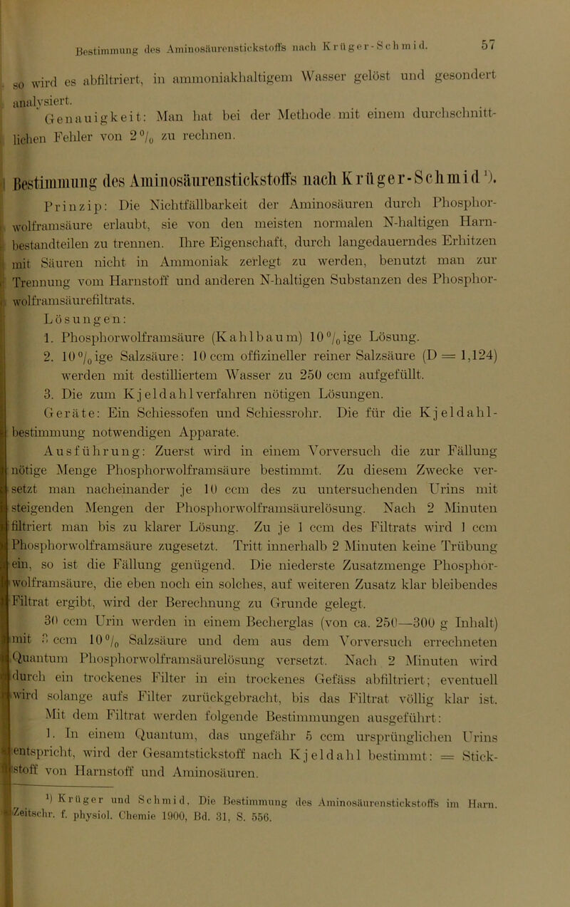 SO wivfl es abfiltriert, in ammoniaklialtigem Wasser gelöst und gesondert analysiert. Genauigkeit: Man hat bei der Methode mit einem durclischmtt- licben Fehler von 2°/o 7Ai rechnen. i Bestimiimiig des Aminosätirenstickstoffs nach K rü g e r ■ S c li m i d'). Prinzip; Die Nichtfällbarkeit der Aminosäuren durch Phosphor- i Wolfram säure erlaubt, sie von den meisten normalen N-haltigen Harn- r bestandteilen zu trennen. Ihre Eigenschaft, durch langedauerndes Erhitzen li mit Säuren nicht in Ammoniak zerlegt zu werden, benutzt man zur ii Trennung vom Harnstoff und anderen N-haltigen Substanzen des Phosphor- wolframsäurefiltrats. f; Lösungen: 1. Phosphorwolframsäure (Kahlbäum) 10®/(,ige Lösung. 12. lü°/(jige Salzsäure: 1 ü ccm offizineller reiner Salzsäure (D= 1,124) werden mit destilliertem Wasser zu 250 ccm aufgefüllt. 3. Die zum K j e 1 d a h 1 verfahren nötigen Lösungen. Geräte: Ein Schiessofen und Schiessrohr. Die für die Kjeldahl- bestimmung notwendigen Apparate. Ausführung: Zuerst wird in einem Vorversuch die zur Fällung nötige Menge Phosphorwolframsäure bestimmt. Zu diesem Zwecke ver- setzt man nacheinander je 10 ccm des zu untersuchenden Urins mit steigenden Mengen der Phosphorwolframsäurelösung. Nach 2 Minuten filtriert man bis zu klarer Lösung. Zu je 1 ccm des Filtrats wird 1 ccm Phosphorwolframsäure zugesetzt. Tritt innerhalb 2 Minuten keine Trübung ein, so ist die Fällung genügend. Die niederste Zusatzmenge Phosphor- Iwolframsäure, die eben noch ein solches, auf weiteren Zusatz klar bleibendes Filtrat ergibt, wird der Berechnung zu Grunde gelegt. 30 ccm Urin werden in einem Becherglas (von ca. 250—300 g Inhalt) mit 3 ccm 10®/(, Salzsäure und dem aus dem Vorversuch errechneten Quantum Phosphorwolframsäurelösung versetzt. Nach 2 Minuten wird durch ein trockenes Filter in ein trockenes Gefäss abfiltriert; eventuell I'Wird solange aufs Filter zurückgebracht, bis das Filtrat völlig klar ist. Mit dem Filtrat werden folgende Bestimmungen ausgeführt: 1. In einem Quantum, das ungefähr 5 ccm ursprünglichen Urins entspricht, wird der Gesamtstickstoff nach K j e 1 d a h 1 hestimmt: = Stick- stoff von Harnstoff und Aminosäuren. 0 Klüger und Sclnnid, Die Bestimmung des Aminosäurenstickstoffs im Harn. Zeitsclir. f. physiol. Chemie 1900, ßd. 31, S. 556.