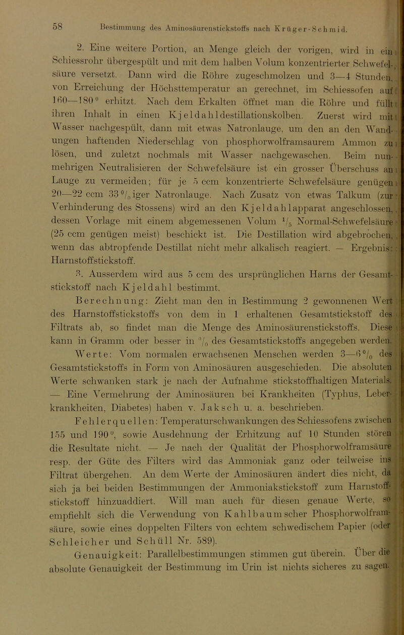 Bcstiinnumg des Aniinosäurenstickstofts nach Krüger-8ch inid. 2. Eine weitere Portion, an Menge gleich der vorigen, wird in ein Schiessrohr übergespült und mit dem halben Volum konzentiierter Schwefel-, saure versetzt. Dann wird die Röhre zugeschmolzen und 3—4 Stunden, von Erreichung der Höchsttemperatur an gerechnet, im Schiessofen auf: 160— 180 erhitzt. Nach dem Erkalten öffnet man die Röhre und füllt t ihren Inhalt in einen Kj eldahldestillationskolben. Zuerst wird miti M asser nachgespült, dann mit etwas Natronlauge, um den an den Wand- ungen haftenden Niederschlag von phosphorwolframsaurem Ammon zu i lösen, und zuletzt nochmals mit Wasser nachgewaschen. Beim nun- mehrigen Neutralisieren der Schwefelsäure ist ein grosser Überschuss an i Lauge zu vermeiden; für je 5 ccm konzentrierte Schwefelsäure genügen! 20—22 ccm 33°/f,iger Natronlauge. Nach Zusatz von etwas Talkum (zur- Verhinderung des Stossens) wird an den K j el dahlapparat angeschlossen,, dessen Vorlage mit einem abgemessenen Volum Normal-Schwefelsäure ■ (25 ccm genügen meist) beschickt ist. Die Destillation wird abgebrochen,. wenn das abtropfende Destillat nicht mehr alkalisch reagiert. — Ergebnis:: Harnstoffstickstoff. 3. Ausserdem vdrd aus 5 ccm des ursprünglichen Harns der Gesamt- • Stickstoff nach K j e 1 d a h 1 bestimmt. Berechnung: Zieht man den in Bestimmung 2 gewonnenen Wert des Harnstoffstickstoffs von dem in 1 erhaltenen Gesamtstickstoff des • Filtrats ab, so findet man die Menge des Aminosäurenstickstoffs. Diese • kann in Gramm oder besser in des Gesamtstickstoffs angegeben werden. Werte: Vom normalen erwachsenen Menschen werden 3—des Gesamtstickstoffs in Form von Aminosäuren ausgescliieden. Die absoluteu Werte schwanken stark je nach der Aufnahme stickstoffhaltigen Alaterials. — Eine Vermehrung der Aminosäuren bei Krankheiten (Typhus, Leber- krankheiten, Diabetes) haben v. Jak sch u. a. beschrieben. Fehlerquellen: Temperaturschwankungen des Sclnessofens zwisclien 155 und 190*^, sowde Ausdehnung der Erhitzung auf 10 Stunden stören die Resultate nicht. — Je nach der Qualität der Phosphorwolframsäure resp. der Güte des Filters wird das Ammoniak ganz oder teilweise ins Filtrat übergehen. An dem Werte der Aminosäuren ändert dies nicht, da sich ja bei beiden Bestimmungen der Ammoniakstickstoff zum Harnstotf- stickstoff hinzuaddiert. Will man auch für diesen genaue Werte, so empfiehlt sich die Verwendung von Kahl bäum scher Phosphorwolfram- säure, sowie eines doppelten Filters von echtem schwedischem Papier (oder Schleicher und Schüll Nr. 589). Genauigkeit: Parallelbestimmungen stimmen gut überein. Über die absolute Genauigkeit der Bestimmung im Urin ist nichts sicheres zu sagen.