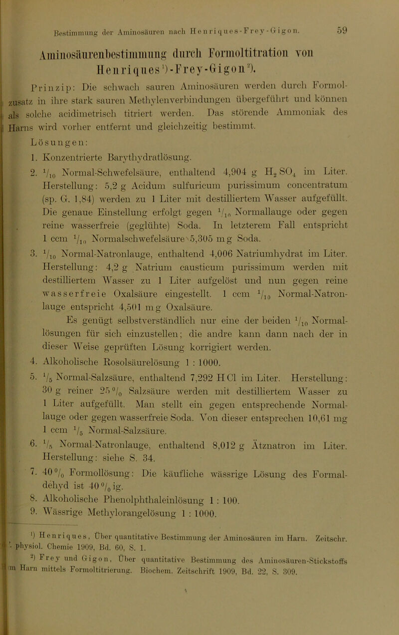 Bestinuming clor Aininosiiiiron nacli He ii ri t[Uos-Froy - (j igo n. Amiiiosäiireiibestiiiiiimiiü; diircli Eormoltitratioii von 11 e 111* i (111 e s') - F r e y - G i g o ii'). Prinzip: Die schwach sauren Aminosäuren werden durch hormol- zusatz in ihre stark sauren Methylenverlündungen übergeführt und können als solche acidimetrisch titriert werden. Das störende Ammoniak des Harns wird vorher entfernt und gleichzeitig l)estimmt. Lösungen: 1. Konzentrierte Barvthydratlösung. 2. Normal-Schwefelsäure, enthaltend 4,904 g Hg SO4 im Liter. Herstellung: 5,2 g Acidum sulfuricum purissimum concentratum (sp. G. 1,84) werden zu 1 Liter mit destilhertem Wasser aufgefüllt. Die genaue Einstellung erfolgt gegen ^/jo Normallauge oder gegen reine wasserfreie (geglühte) Soda. In letzterem Fall entspricht 1 ccm 7i(i Normalschwefelsäure 5,305 mg Soda. 3. Normal-Natronlauge, enthaltend 4,006 Natriumhydrat im Liter. Herstellung: 4,2 g Natrium causticum purissimum werden mit destilliertem Wasser zu 1 Liter aufgelöst und nun gegen reine wasserfreie Oxalsäure eingestellt. 1 ccm Normal-Natron- lauge entspricht 4,501 mg Oxalsäure. Es genügt selbstverständlich nur eine der beiden Normal- lösungen für sich einzustellen; die andre kann dann nach der in dieser Weise geprüften Lösung korrigiert werden. 4. Alkoholische Rosolsäurelösung 1 : 1000. 5. Vs Normal-Salzsäure, enthaltend 7,292 HCl im Liter. Herstellung: 30 g reiner 25 0/^ Salzsäure werden mit destilhertem A\asser zu 1 Liter aufgefüllt. Man stellt ein gegen entsprechende Normal- lauge oder gegen wasserfreie Soda. Von dieser entsprechen 10,61 mg 1 ccm Vs Normal-Salzsäure. 6. V.s Normal-Natronlauge, enthaltend 8,012 g Ätznatron im Liter. Herstellung: siehe S. 34. 7. 40 Vo Formollösung: Die käufliche wässrige Lösung des Formal- dehyd ist 40Voig- 8. Alkoholische Phenolphtlialeinlösung 1 : 100. 9. Wässrige Methylorangelösung 1 : 1000. ') Heiiriques, Über quantitative Bestimmung der Aminosäuren im Harn. Zeitsclir. ■ physiol. Chemie 1909, Bd. 60, S. 1. 2) Frey und Gigon, Ül>er quantitative Bestimmung des Aminosäuren-Stickstoffs m Harn mittels Formoltitrierung. Biocliem. Zeitschrift 1909, Bd. 22, S. 309.