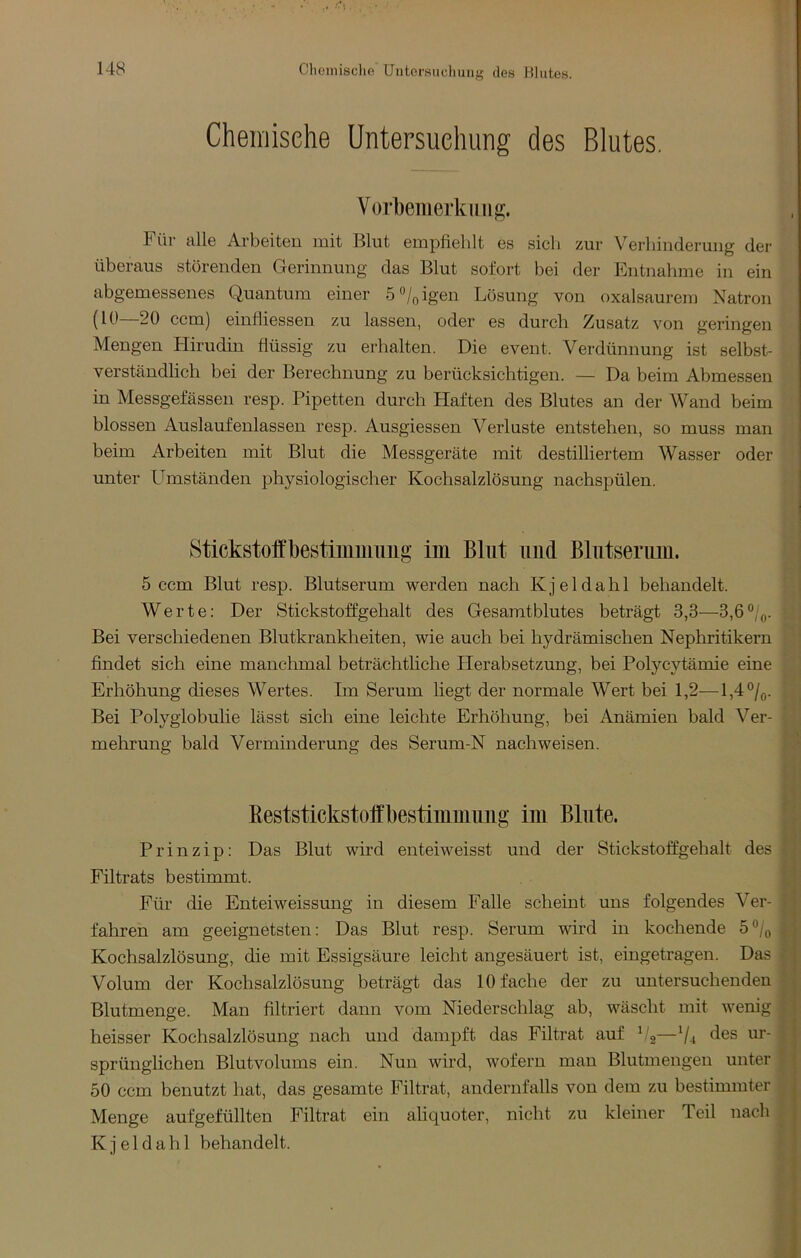 Clieinisclie Untersuchung des Blutes. Cheiriisehe Untersuchung des Blutes. Vorliemerkiiiig. Für alle Arbeiteu mit Blut empfiehlt es sich zur Verhinderung der überaus störenden Gerinnung das Blut sofort bei der Entnalime in ein abgemessenes Quantum einer öo/pigen Lösung von oxalsaurem Natron (10—20 ccm) einfiiessen zu lassen, oder es durch Zusatz von geringen Mengen Hirudin flüssig zu erhalten. Die event. Verdünnung ist selbst- verständlich bei der Berechnung zu berücksichtigen. — Da beim Abmessen in Messgefässen resp. Pipetten durch Haften des Blutes an der Wand beim blossen Auslaufenlassen resp. Ausgiessen Verluste entstehen, so muss man beim Arbeiten mit Blut die Messgeräte mit destilliertem Wasser oder unter Umständen physiologischer Kochsalzlösung nachspülen. Stickstofl'bestiimimiig iin Blut und ßliitsenim. 5 ccm Blut resp. Blutserum werden nach Kjeldahl behandelt. Werte: Der Stickstoffgehalt des Gesamtblutes beträgt 3,3—3,6®/,,. Bei verschiedenen Blutkrankheiten, wie auch bei hydrämischen Nephritikern findet sich eine manchmal beträchtliche Herabsetzung, bei Polycytämie eine Erhöhung dieses Wertes. Im Serum liegt der normale Wert bei 1,2—l,4®/o. Bei Polyglobulie lässt sich eine leichte Erhöhung, bei Anämien bald Ver- mehrung bald Verminderung des Serum-N nachweisen. ßeststickstoffbestimmimg im Blute. Prinzip: Das Blut wird enteiweisst und der Stickstoffgehalt des Filtrats bestimmt. Für die Enteiweissung in diesem Falle scheint uns folgendes Ver- fahren am geeignetsten: Das Blut resp. Serum wird in kochende 5®/o Kochsalzlösung, die mit Essigsäure leicht angesäuert ist, eingetragen. Das Volum der Kochsalzlösung beträgt das 10 fache der zu untersuchenden Blutmenge. Man filtriert dann vom Niederschlag ab, wäscht mit wenig heisser Kochsalzlösung nach und dampft das Filtrat auf b'g—V4 ‘iß® sprünglichen Blutvolums ein. Nun wird, wofern man Blutmengen unter 50 ccm benutzt hat, das gesamte Filtrat, andernfalls von dem zu bestimmter Menge auf gefüllten Filtrat ein aliquoter, nicht zu kleiner Teil nach Kjeldahl behandelt.
