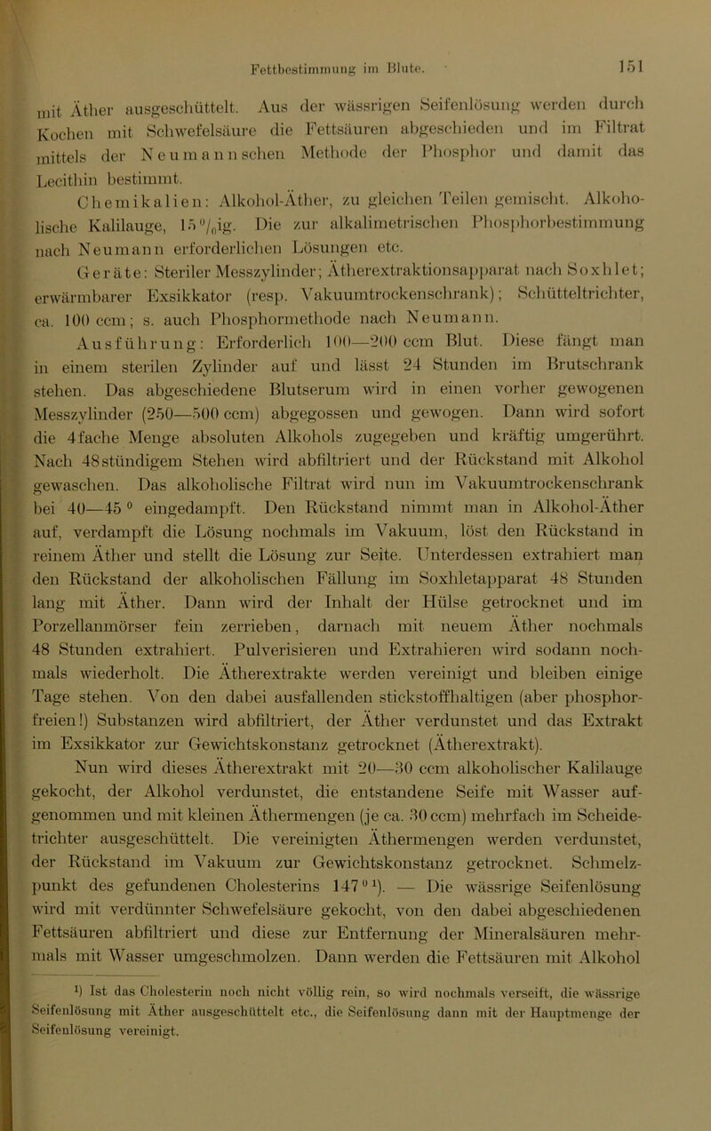 Fettbcstimiming iin Hluto. mit Äther ausgeschüttelt. Aus dei- wässrigen Seifenlüsung werden durch Kochen mit 8chwefelsäui-e die Fettsäuren abgeschieden und im Filtrat mittels der Neumann sehen Methode der Phosphor und damit das Lecithin bestimmt. Chemikalien: Alkohol-Äther, zu gleichen Teilen gemischt. Alkoho- lische Kalilauge, 15“/nig. Die zur alkalimetrischen Phosi)horbestimmung nach Neumann erforderlichen Lösungen etc. Geräte: Steriler Messzylinder; Ätherextraktionsapparat nach Soxhlet; erwärmbai’er Exsikkator (resp. Vakuumtrockenschrank); Schüttei trieb ter, ca. 100 ccm; s. auch Phosphormethode nach Neumann. Ausführung: Erforderlich 100—200 ccm Blut. Diese fängt man in einem sterilen Zylinder auf und lässt 24 Stunden im Brutschrank stehen. Das abgeschiedene Blutserum wird in einen vorher gewogenen Messzylinder (250—500 ccm) abgegossen und gewogen. Dann wird sofort die 4fache Menge absoluten Alkohols zugegeben und kräftig umgerührt. Nach 48stündigem Stehen wird abfiltriert und der Rückstand mit Alkohol eewaschen. Das alkoholische Filtrat wird nun im Vakuum trockenschrank o bei 40—45 “ eingedampft. Den Rückstand nimmt man in Alkohol-Äther auf, verdampft die Lösung nochmals im Vakuum, löst den Rückstand in reinem Äther und stellt die Lösung zur Seite. Unterdessen extrahiert man den Rückstand der alkoholischen Fällung im Soxhletapparat 48 Stunden lang mit Äther. Dann wird der Inhalt der Hülse getrocknet und im Porzellanmörser fein zerrieben, darnach mit neuem Äther nochmals 48 Stunden extrahiert. Pulverisieren und Extrahieren wird sodann noch- mals wiederholt. Die Ätherextrakte werden vereinigt und bleiben einige Tage stehen. Von den dabei ausfallenden stickstoffhaltigen (aber pbosphor- freien!) Substanzen wird abfiltriert, der Äther verdunstet und das Extrakt im Exsikkator zur Gewichtskonstanz getrocknet (Ätherextrakt). Nun wird dieses Ätherextrakt mit 20—30 ccm alkoholischer Kalilauge gekocht, der Alkohol verdunstet, die entstandene Seife mit Wasser auf- genommen und mit kleinen Äthermengen (je ca. 30 ccm) mehrfach im Scheide- trichter ausgeschüttelt. Die vereinigten Äthermengen werden verdunstet, der Rückstand im Vakuum zur Gewichtskonstanz getrocknet. Schmelz- punkt des gefundenen Cholesterins 147*^^). — Die wässrige Seifenlösung wird mit verdünnter Schwefelsäure gekocht, von den dabei abgeschiedenen Fettsäuren abfiltriert und diese zur Entfernung der Mineralsäuren mehr- mals mit Wasser umgeschmolzen. Dann werden die Fettsäui’en mit Alkohol ^ Ist das Cholesterin noch nicht völlig rein, so Avird nochmals A’erseift, die Avässrige Seifenlösung mit Äther ausgeschiittelt etc., die Seifenlösung dann mit der Hauptmenge der Soifenlösung vereinigt.