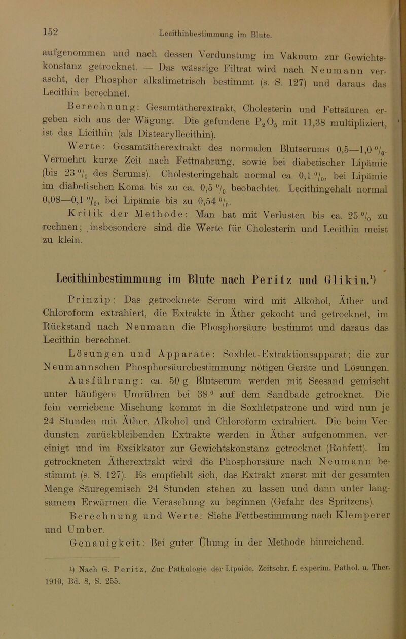 Lecithinbestimmung im Blute. aufgenonimen und nacli dessen Verdunstung im Vakuum zur Gewichts- konstanz getrocknet. — Das wässrige Filtrat wird nach Neu mann ver- ascht, der Phosplior alkalimetrisch hestimrnt (s. S. 127) und daraus das Lecithin berechnet. Berechnung: Gesamtätherextrakt, Cliolesterin und Fettsäuren er- geben sich aus der Wägung. Die gefundene mit 11,38 multipliziert, ist das Licithin (als Distearyllecithin). Werte: Gesamtätherextrakt des normalen Blutserums 0,5—l,ü/o. Vermehrt kurze Zeit nach Fettnahrung, sowie bei diabetischer Lipämie (bis 23 des Serums). Cholesteringehalt normal ca. 0,1 bei Lipämie im diabetischen Koma bis zu ca. 0,5 beobachtet. Lecithingehalt normal 0,08—0,1 bei Lipämie bis zu 0,54 Kritik der Methode: Man hat mit Verlusten bis ca. 25 °/q zu rechnen; insbesondere sind die Werte für Cholesterin und Lecithin meist zu klein. 0 LecitMubestimimiiig’ iin Blute nach Peritz und Grlikiii/) Prinzip: Das getrocknete Serum wird mit Alkohol, Äther und Chloroform extrahiert, die Extrakte in Äther gekocht und getrocknet, im Rückstand nach Neumann die Phosphorsäure bestimmt und daraus das Lecithin berechnet. Lösungen und Apparate: Soxhlet - Extraktionsapparat; die zur Neumann sehen Phosphorsäurebestimmung nötigen Geräte und Lösungen. Ausführung: ca. 50 g Blutserum werden mit Seesand gemischt -v unter häufigem Umrühren bei 38® auf dem Sandbade getrocknet. Die fein verriebene Mischung kommt in die Soxliletpatrone und wird nun je i 24 Stunden mit Äther, Alkohol und Chloroform extrahiert. Die beim Ver- 1 dunsten zurückbleibenden Extrakte werden in Äther aufgenommen, ver- einigt und im Exsikkator zur Gewichtskonstanz getrocknet (Rohfett). Im v« getrockneten Ätherextrakt wird die Phosphorsäure nach Neumann be- || stimmt (s. S. 127). Es empfiehlt sich, das Extrakt zuerst mit der gesamten Menge Säuregemisch 24 Stunden stehen zu lassen und dann unter lang- r samem Erwärmen die Veraschung zu beginnen (Gefahr des Spritzens). I Berechnung und Werte: Siehe Fettbestimmung nach K1 emperer ^ und Umber. C Genauigkeit: Bei guter Übung in der Methode hinreichend. t V 1) Nach G. Peritz, Zur Pathologie der Lipoide, Zeitschr. f. experini. Pathol. ii. Ther. 1910, Bd. 8, S. 255. ;