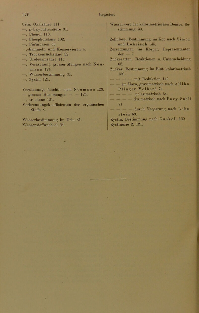 Urin, Oxalsäure 111. y9-Oxybuttersäure 91. , l’lieiiol 118. - , l’hosphorsäure 102. —, Pnfinbasen 53. .-Hammeln und Konservieren 4. —, Trockonrllckstand 32. —, Uroleuzinsäure 115. , Veraschung grosser Mengen nach Neu- mann 124. —, Wasserbestimmung 31. —, Zystin 121. A'eraschung, feuchte nach Neumann 123. — grosser Harnmengen 124. —, trockene 121. Verbrennungskoeffizienten der organischen Stoffe 8. Wasserbestimmung im Urin 31. Wasserwert der kalorimetrischen Bombe, Be- stimmung 30. Zellulose, Bestimmung im Kot nach Simon und Lohrisch 145. Zersetzungen im Körper, Repräsentanten der — 7. Zuckerarten. Reaktionen u. Unterscheidung 68. Zucker, Bestimmung im Blut kolorimetriscb 150. — — — — mit Reduktion 149. — — im Harn, gravimetrisch nach Allihn- Pflüger-Volhard 74. — _ — —^ polarimetrisch 64. — —titrimetrisch nach Pavy-Sahli 71. — — durch Vergärung nach Lohn- st ein 69. Zystin, Bestimmung nach Gaskell 120.