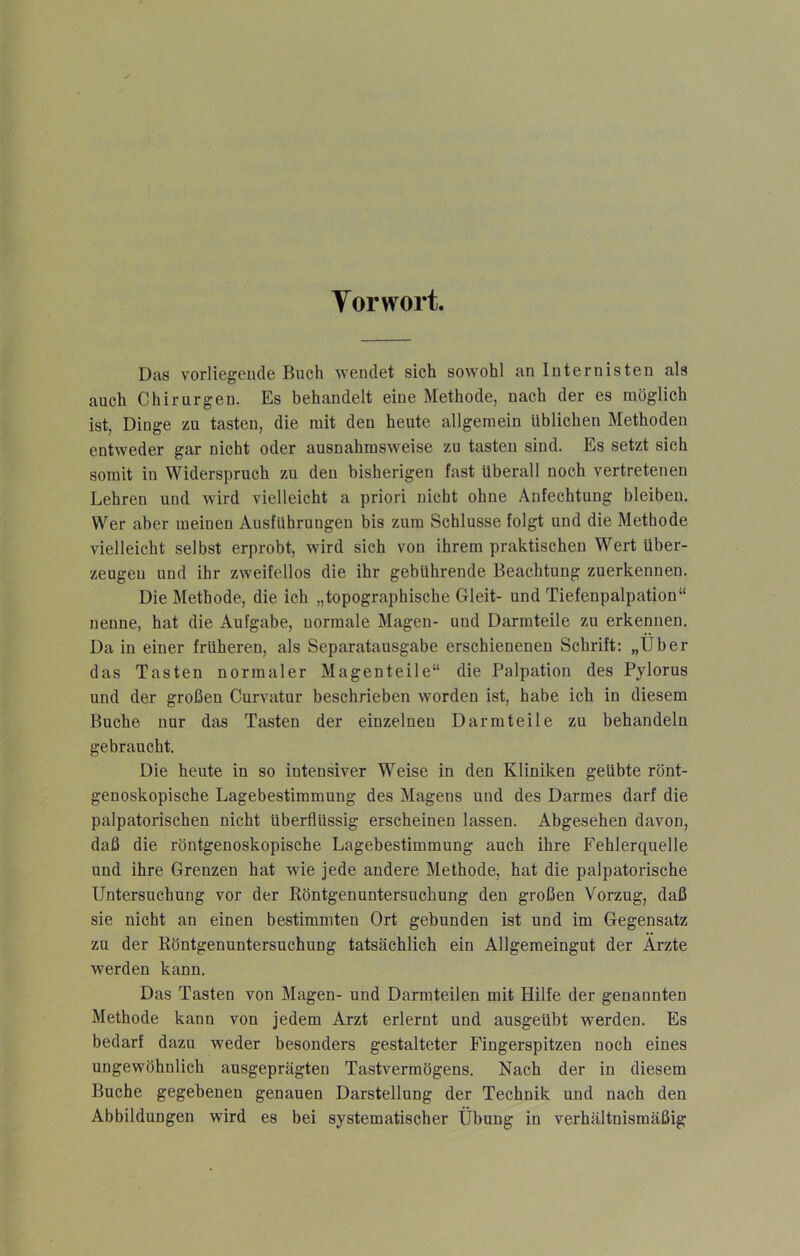 Tor wort. Das vorliegeude Buch wendet sich sowohl an Internisten als auch Chirurgen. Es behandelt eine Methode, nach der es möglich ist, Dinge zu tasten, die mit den heute allgemein üblichen Methoden entweder gar nicht oder ausnahmsweise zu tasten sind. Es setzt sich somit in Widerspruch zu den bisherigen fast überall noch vertretenen Lehren und wird vielleicht a priori nicht ohne Anfechtung bleiben. Wer aber meinen Ausführungen bis zum Schlüsse folgt und die Methode vielleicht selbst erprobt, wird sich von ihrem praktischen Wert über- zeugen und ihr zweifellos die ihr gebührende Beachtung zuerkennen. Die Methode, die ich „topographische Gleit- und Tiefenpalpation“ nenne, hat die Aufgabe, normale Magen- und Darmteile zu erkennen. Da in einer früheren, als Separatausgabe erschienenen Schrift: „Über das Tasten normaler Magenteile“ die Palpation des Pylorus und der großen Curvatur beschrieben worden ist, habe ich in diesem Buche nur das Tasten der einzelnen Darmteile zu behandeln gebraucht. Die heute in so intensiver Weise in den Kliniken geübte rönt- genoskopische Lagebestiramung des Magens und des Darmes darf die palpatorischen nicht überflüssig erscheinen lassen. Abgesehen davon, daß die röntgenoskopische Lagebestimmung auch ihre Fehlerquelle und ihre Grenzen hat wie jede andere Methode, hat die palpatorische Untersuchung vor der BöntgenUntersuchung den großen Vorzug, daß sie nicht an einen bestimmten Ort gebunden ist und im Gegensatz zu der Röntgenuntersuchung tatsächlich ein Allgemeingut der Arzte werden kann. Das Tasten von Magen- und Darmteilen mit Hilfe der genannten Methode kann von jedem Arzt erlernt und ausgeübt werden. Es bedarf dazu weder besonders gestalteter Fingerspitzen noch eines ungewöhnlich ausgeprägten Tastvermögens. Nach der in diesem Buche gegebenen genauen Darstellung der Technik und nach den Abbildungen wird es bei systematischer Übung in verhältnismäßig