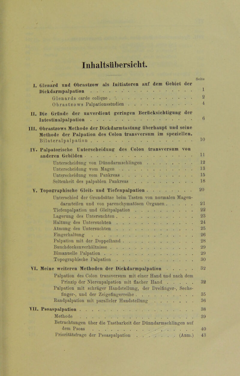 Inhaltsübersicht Seite I. Gleiiard und Obrastzow als Initiatoren auf dem Gebiet der Diokdarmpalpation ^ Glenards carde colique 2 Obrastzows Palpatiousatudien t II. Die Gründe der unverdient geringen Berücksichtigung der lutestinalpalpation 6 III. Obrastzows Methode der Dickdarnitastung überhaupt und seine Jlethode der Palpation des Colon transversura im speziellen. Bilateralpalpation 10 IV. Palpatorische Unterscheidung des Colon transversum von anderen Gebilden H Unteracheidnng von Dünndarmachlingen 12 Unterscheidung vom Magen 13 Unterscheidung vom Pankreas 15 Seltenheit des palpablen Pankreas 18 Y. Topographische Gleit- und Tiefenpalpation 20 Unterschied der Grundsätze beim Tasten von normalen Magen- darmteilen und von parenchymatösen Organen 21 Tiefenpalpation nnd Gleitpalpation 22 Lagerung des Untersuchten 23 Haltung des Untersuchten 24 Atmung des Untersuchten 25 Fingerhaltung • 26 Palpation mit der Doppelhand 28 Bauchdeckenverhältnisse 29 Bimanuelle Palpation 29 Topographische Palpation 30 VI. Meine weiteren Methoden der Dickdarmpalpation 32 Palpation des Colon transversum mit einer Hand und nach dem Prinzip der Nierenpalpation mit flacher Hand 32 Palpation mit schräger Handstellung, der Dreiflnger-, Sechs- tinger-, und der Zeigefingerreihe 35 Randpalpation mit paralleler Handstellung 36 VII. Psoaspalpation 38 Methode 39 Betrachtungen über die Tastbarkeit der Dünndarmschlingen auf dem Psoas 40