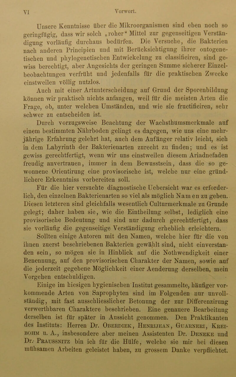 Unsere Kenntnisse über die Mikroorganismen sind eben noch so geringfügig, dass wir solch „roher“ Mittel zur gegenseitigen Verstän- digung vorläufig durchaus bedürfen. Die Versuche, die Bakterien nach anderen Principien und mit Berücksichtigung ihrer ontogene- tischen und phylogenetischen Entwickelung zu classificiren, sind ge- wiss berechtigt, aber Angesichts der geringen Summe sicherer Einzel- beobachtungen verfrüht und jedenfalls für die praktischen Zwecke einstweilen völlig nutzlos. Auch mit einer Artunterscheidung auf Grund der Sporenbildung können wir praktisch nichts anfangen, weil für die meisten Arten die Frage, ob, unter welchen Umständen, und wie sie fructificiren, sehr schwer zu entscheiden ist. Durch vorzugsweise Beachtung der Wachsthumsmerkmale auf einem bestimmten Nährboden gelingt es dagegen, wie uns eine mehr- jährige Erfahrung gelehrt hat, auch dem Anfänger relativ leicht, sich in dem Labyrinth der Bakterienarten zurecht zu finden; und es ist gewiss gerechtfertigt, wenn wir uns einstweilen diesem Ariadnefaden freudig anvertrauen, immer in dem Bewusstsein, dass die so ge- wonnene Orientirung eine provisorische ist, welche nur eine gründ- lichere Erkenntniss vorbereiten soll. Für die hier versuchte diagnostische Uebersicht war es erforder- lich, den einzelnen Bakterienarten so viel als möglich Nam en zu geben. Diesen letzteren sind gleichfalls wesentlich Culturmerkmale zu Grunde gelegt; daher haben sie, wie die Eintheilung selbst, lediglich eine provisorische Bedeutung und sind nur dadurch gerechtfertigt, dass sie vorläufig die gegenseitige Verständigung erheblich erleichtern. Sollten einige Autoren mit den Namen, welche hier für die von ihnen zuerst beschriebenen Bakterien gewählt sind, nicht einverstan- den sein, so mögen sie in Hinblick auf die Nothwendigkeit einer Benennung, auf den provisorischen Charakter der Namen, sowie auf die jederzeit gegebene Möglichkeit einer Aenderung derselben, mein Vorgehen entschuldigen. Einige im hiesigen hygienischen Institut gesammelte, häufiger vor- kommende Arten von Saprophyten sind im Folgenden nur unvoll- ständig, mit fast ausschliesslicher Betonung der zur Differenzirung verwerthbaren Charaktere beschrieben. Eine genauere Bearbeitung derselben ist für später in Aussicht genommen. Den Praktikanten des Instituts: Herren Dr. Oberdiek, Henrijean, Guarneri, Krei- bohm u. A., insbesondere aber meinen Assistenten Dr. Deneke und Dr.- Praussnitz bin ich für die Hülfe, welche sie mir bei diesen mühsamen Arbeiten geleistet haben, zu grossem Danke verpflichtet.