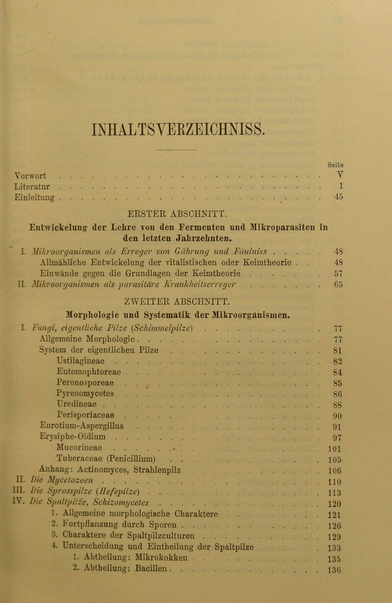 INHALTSVERZEICHNIS. Seite Vorwort V Literatur 1 Einleitung 45 ERSTER ABSCHNITT. Entwickelung der Lehre von den Fermenten und Mikroparasiten in den letzten Jahrzehnten. I. Mikroorganismen als Erreger von Gährung und Füulniss 48 Allmähliche Entwickelung der vitalistischen oder Keimtheorie ... 48 Einwände gegen die Grundlagen der Keimtheorie 57 II. Mikroorganismen als parasitäre Krankheitserreger 65 ZWEITER ABSCHNITT. Morphologie und Systematik der Mikroorganismen. I. Fungi, eigentliche Pilze (Schimmelpilze) . . 77 Allgemeine Morphologie 77 System der eigentlichen Pilze 81 Ustilagineae 82 Entomophtoreae 84 Peronosporeae . .... 85 Pyrenomycetes 86 Uredineae 88 Perisporiaceae 90 Eurotium-Aspergillus 91 Erysiphe-O'idium 97 Mucorineae 101 Tuberaceae (Penicülium) 105 Anhang: Actinomyces, Strahlenpilz 106 II. Die Mycetozoen HO III. Die Sprosspilze {Hefepilze) ' . . 113 IV. Die Spaltpilze, Schizomycetes . . 120 1. Allgemeine morphologische Charaktere 121 2. Fortpflanzung durch Sporen .... 126 3. Charaktere der Spaltpilzculturen 129 4. Unterscheidung und Eintheilung der Spaltpilze 133 1. Abtheilung: Mikrokokken 135 2. Abtheilung: Bacillen 130