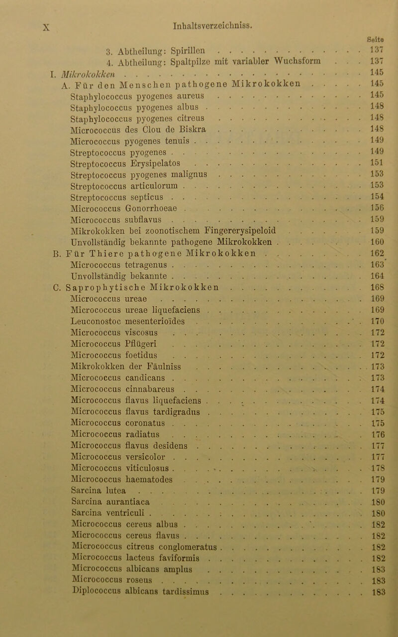 Seite 3. Abtheilung: Spirillen 137 4. Abtheilung: Spaltpilze mit variabler Wuchsform ... 137 I. Mikrokokken 145 A. Für den Menschen pathogene Mikrokokken 145 Staphylococcus pyogenes aureus 145 Staphylococcus pyogenes albus 148 Staphylococcus pyogenes citreus 148 Micrococcus des Clou de Biskra ... 148 Micrococcus pyogenes tenuis 149 Streptococcus pyogenes 149 Streptococcus Erysipelatos 151 Streptococcus pyogenes malignus 153 Streptococcus articulorum • 153 Streptococcus septicus 154 Micrococcus Gonorrhoeae . 156 Micrococcus subflavus 159 Mikrokokken bei zoonotischem Fingererysipeloid . 159 Unvollständig bekannte pathogene Mikrokokken 160 B. Für Thiere pathogene Mikrokokken 162 Micrococcus tetragenus 163 Unvollständig bekannte 164 C. Saprophytische Mikrokokken 168 Micrococcus ureae 169 Micrococcus ureae liquefaciens 169 Leuconostoc mesenterio'ides .170 Micrococcus viscosus ...... ... 172 Micrococcus Pflügeri 172 Micrococcus foetidus 172 Mikrokokken der Fäulniss 173 Micrococcus candicans 173 Micrococcus cinnabareus 174 Micrococcus flavus liquefaciens 174 Micrococcus flavus tardigradus 175 Micrococcus coronatus 175 Micrococcus radiatus . 176 Micrococcus flavus desidens 177 Micrococcus versicolor 177 Micrococcus viticulosus .... * 178 Micrococcus haematodes 179 Sarcina lutea 179 Sarcina aurantiaca 180 Sarcina ventriculi 180 Micrococcus cereus albus ‘ 182 Micrococcus cereus flavus 182 Micrococcus citreus conglomeratus 182 Micrococcus lacteus faviformis 182 Micrococcus albicans amplus 183 Micrococcus roseus 183 Diplococcus albicans tardissimus 183