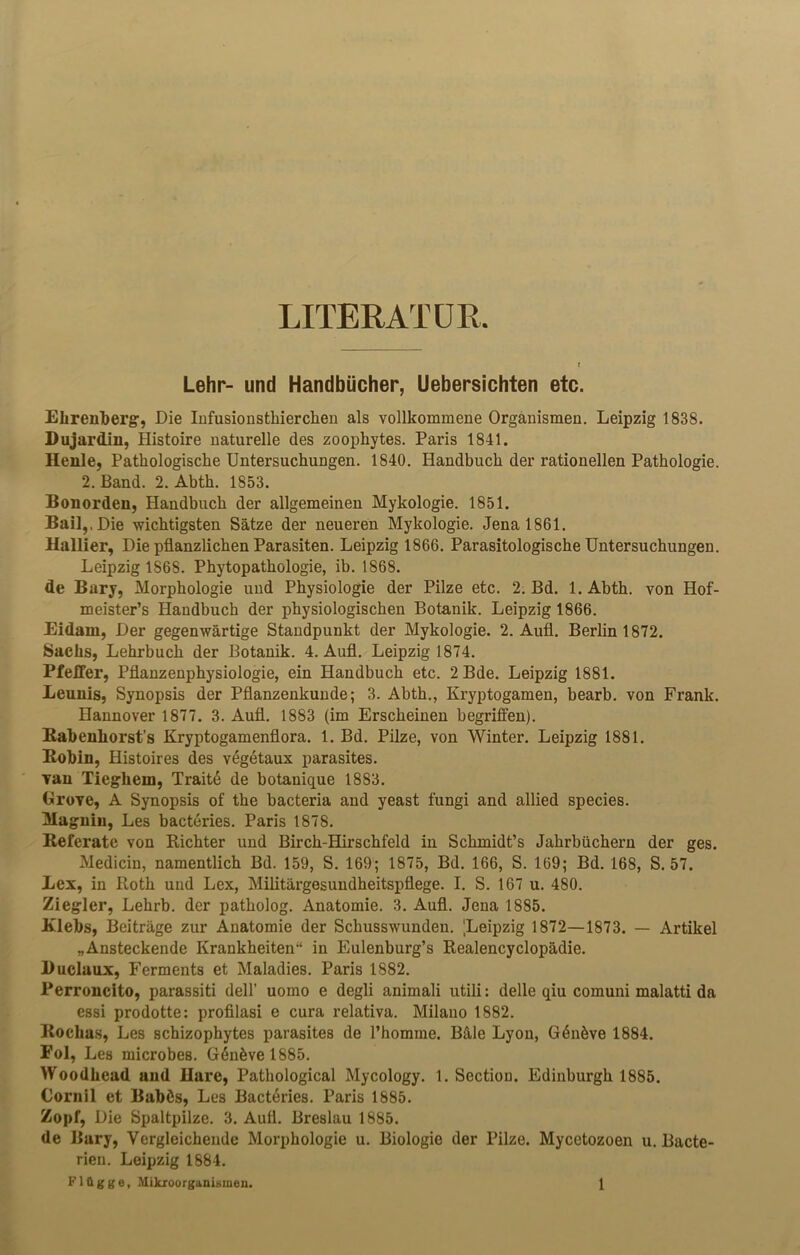 LITERATUR Lehr- und Handbücher, Uebersichten etc. Ebrenberg, Die Infusionsthierchen als vollkommene Organismen. Leipzig 1838. Dujardin, Histoire naturelle des zoophytes. Paris 1841. Benle, Pathologische Untersuchungen. 1840. Handbuch der rationellen Pathologie. 2. Band. 2. Abth. 1853. Bonorden, Handbuch der allgemeinen Mykologie. 1851. Bail,, Die wichtigsten Sätze der neueren Mykologie. Jena 1861. Ballier, Die pflanzlichen Parasiten. Leipzig 1866. Parasitologische Untersuchungen. Leipzig 1868. Phytopathologie, ib. 1868. de Bary, Morphologie und Physiologie der Pilze etc. 2. Bd. l.Abth. von Hof- meisters Handbuch der physiologischen Botanik. Leipzig 1866. Eidam, Der gegenwärtige Standpunkt der Mykologie. 2. Aufl. Berlin 1872. Sachs, Lehrbuch der Botanik. 4. Aufl. Leipzig 1874. Pfeffer, Pflanzenphysiologie, ein Handbuch etc. 2Bde. Leipzig 1881. Leunis, Synopsis der Pflanzenkunde; 3. Abth., Kryptogamen, bearb. von Frank. Hannover 1877. 3. Aufl. 1883 (im Erscheinen begriffen). Kabenliorst’s Kryptogamenflora. 1. Bd. Pilze, von Winter. Leipzig 1881. Bobin, Histoires des vegetaux parasites. Tan Tiegliein, Traitd de botanique 1883. Grove, A Synopsis of the bacteria and yeast fungi and allied species. Magniu, Les bacteries. Paris 1878. Referate von Richter und Birch-Hirschfeld in Schmidt’s Jahrbüchern der ges. Medicin, namentlich Bd. 159, S. 169; 1875, Bd. 166, S. 169; Bd. 168, S. 57. Lex, in Roth und Lex, Militärgesundheitspflege. I. S. 167 u. 480. Ziegler, Lehrb. der patholog. Anatomie. 3. Aufl. Jena 1885. Klebs, Beiträge zur Anatomie der Schusswunden. Leipzig 1872—1873. — Artikel „Ansteckende Krankheiten“ in Eulenburg’s Realencyclopädie. Buclaux, Ferments et Maladies. Paris 1882. Perroncito, parassiti delP uomo e degli animali utili: delle qiu comuni malatti da essi prodotte: profilasi e cura relativa. Milano 1882. Bocbas, Les schizophytes parasites de l’homme. Bäle Lyon, G6növe 1884. Fol, Les microbes. G6növel885. Woodhead and Bare, Pathological Mycology. 1. Section. Edinburgh 1885. Cornil et Babds, Les Bactdries. Paris 1885. Zopf, Die Spaltpilze. 3. Aufl. Breslau 1885. de Bary, Vergleichende Morphologie u. Biologie der Pilze. Mycetozoen u. Bacte- rien. Leipzig 1884.