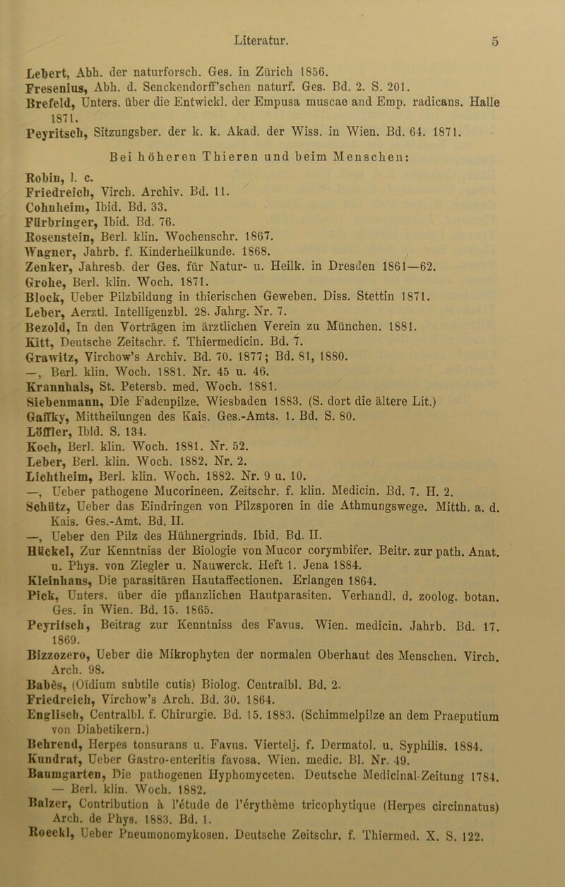 ** Lebert, Abh. der naturforsch. Ges. in Zürich 1856. Fresenius, Abh. d. Senckendorff’schen naturf. Ges. Bd. 2. S. 201. Brefeld, Unters, über die Entwich], der Empusa muscae and Erop. radicans. Halle 1871. Peyritsch, Sitzungsber. der k. k. Akad. der Wiss. in Wien. Bd. 64. 1871. Bei höheren Thieren und beim Menschen: Robiu, 1. c. Friedreich, Yirch. Archiv. Bd. 11. Colmheim, Ibid. Bd. 33. FUrbringer, Ibid. Bd. 76. Rosenstein, Berl. klin. Wochenschr. 1867. Wagner, Jabrb. f. Kinderheilkunde. 1868. Zenker, Jahresb. der Ges. für Natur- u. Heilk. in Dresden 1861—62. Grolle, Berl. klin. Woch. 1871. Block, Ueber Pilzbildung in thierischen Geweben. Diss. Stettin 1871. Leber, Aerztl. Intelligenzbl. 28. Jahrg. Nr. 7. Bezold, In den Vorträgen im ärztlichen Verein zu München. 1881. Kitt, Deutsche Zeitschr. f. Thiermedicin. Bd. 7. Gravritz, Virchow’s Archiv. Bd. 70. 1877; Bd. 81, 1880. —, Berl. klin. Woch. 1881. Nr. 45 u. 46. Krannhals, St. Petersb. med. Woch. 1881. Siebenmann, Die Fadenpilze. Wiesbaden 1883. (S. dort die ältere Lit.) Gaffky, Mittheilungen des Kais. Ges.-Amts. 1. Bd. S. 80. Löffler, Ibid. S. 134. Koch, Berl. klin. Woch. 1881. Nr. 52. Leber, Berl. klin. Woch. 1882. Nr. 2. Lichtheim, Berl. klin. Woch. 1882. Nr. 9 u. 10. —, Ueber pathogene Mucorineen. Zeitschr. f. klin. Medicin. Bd. 7. H. 2. Schütz, Ueber das Eindringen von Pilzsporen in die Athmungswege. Mitth. a. d. Kais. Ges.-Amt. Bd. II. —, Ueber den Pilz des Hühnergrinds. Ibid. Bd. II. Buckel, Zur Kenntniss der Biologie von Mucor corymbifer. Beitr. zur path. Anat. u. Phys. von Ziegler u. Nauwerck. Heft 1. Jena 1884. Kleinlians, Die parasitären Hautaffectionen. Erlangen 1864. Pick, Unters, über die pflanzlichen Hautparasiten. Verband], d. zoolog. botan. Ges. in Wien. Bd. 15. 1865. Peyritsch, Beitrag zur Kenntniss des Favus. Wien, medicin. Jahrb. Bd. 17. 1869. Bizzozero, Ueber die Mikrophyten der normalen Oberhaut des Menschen. Virch. Arch. 98. Babös, (O'idium subtile cutis) Biolog. Centralbl. Bd. 2. Friedreich, Virchow’s Arch. Bd. 30. 1864. Englisch, Centralbl. f. Chirurgie. Bd. 15. 1883. (Schimmelpilze an dem Praeputium von Diabetikern.) Behrend, Herpes tonsurans u. Favus. Viertelj. f. Dermatol, u. Syphilis. 1884. Kuudrat, Ueber Gastro-enteritis favosa. Wien, medic. Bl. Nr. 49. Baumgarten, Die pathogenen Hyphomyceten. Deutsche Medicinal-Zeitung 1784. — Berl. klin. Woch. 1882. Balzer, Contribution ä l’6tude de l’^ryth^me tricophytique (Herpes circinnatus) Arch. de Phys. 1883. Bd. 1. Roeckl, Ueber Pneumonomykosen. Deutsche Zeitschr. f. Thiermed. X. S. 122.