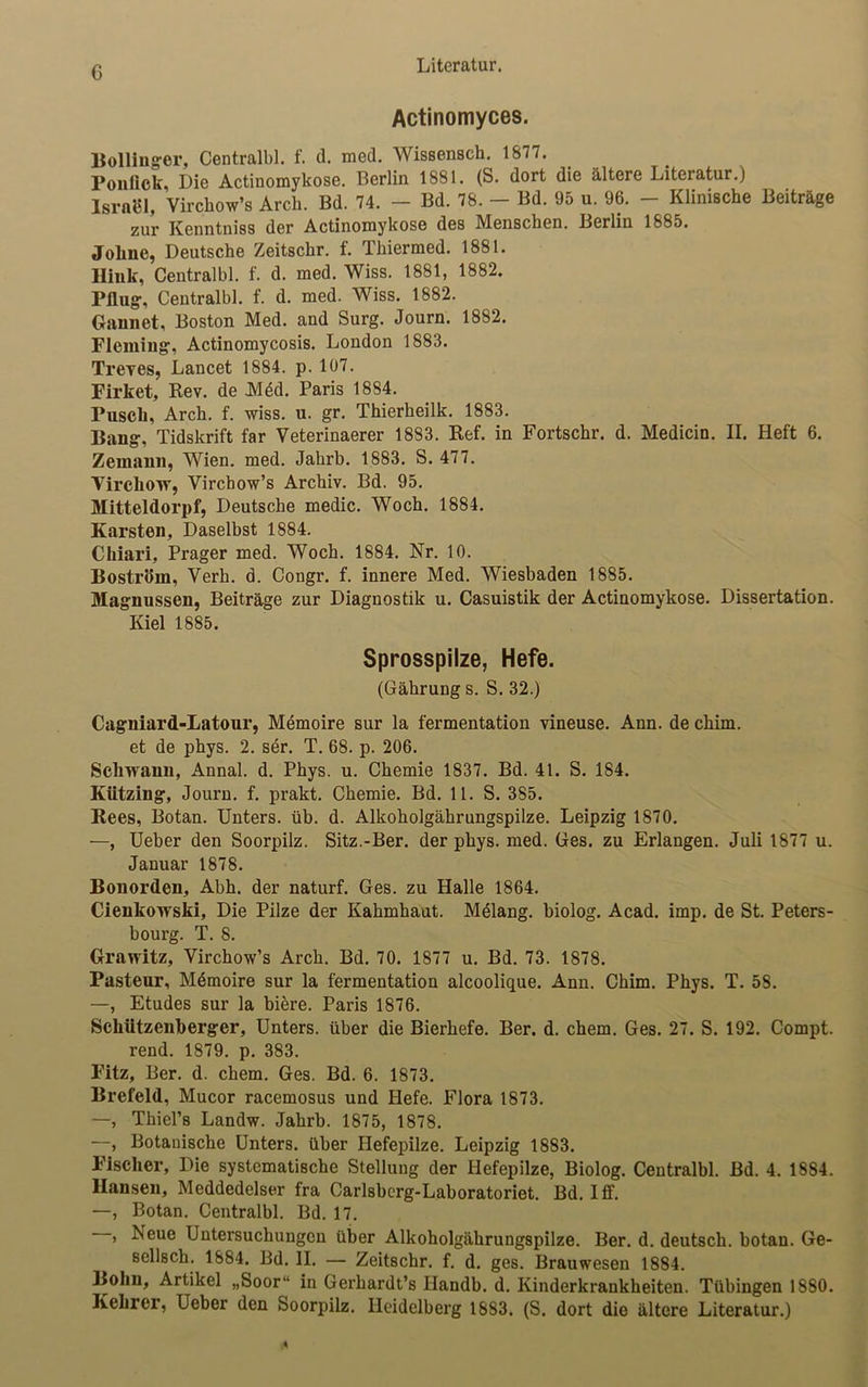 G Actinomyces. Bollinger, Centralbl. f. d. med. Wissenseh. 1677. Ponlick, Die Actinomykose. Berlin 1881. (S. dort die ältere Literatur.) Israel, Virchow’s Arch. Bd. 74. - Bd. 78. - Bd. 95 u. 96. - Klinische Beiträge zur Kenntniss der Actinomykose des Menschen. Berlin 1885. Johne, Deutsche Zeitschr. f. Thiermed. 1881. Hink, Centralbl. f. d. med. Wiss. 1881, 1882. Pflug, Centralbl. f. d. med. Wiss. 1882. Gannet, Boston Med. and Surg. Journ. 1882. Fleming, Actinomycosis. London 1883. Treves, Lancet 1884. p. 107. Firket, Rev. de Mdd. Paris 1884. Pusch, Arch. f. wiss. u. gr. Thierheilk. 1883. Bang, Tidskrift far Veterinaerer 1883. Ref. in Fortschr. d. Medicin. II. Heft 6. Zemann, Wien. med. Jabrb. 1883. S. 477. VirchOTT, Virchow’s Archiv. Bd. 95. Mitteldorpf, Deutsche medic. Woch. 1884. Karsten, Daselbst 1884. Chiari, Prager med. Woch. 1884. Nr. 10. Boström, Verh. d. Congr. f. innere Med. Wiesbaden 1885. Magnussen, Beiträge zur Diagnostik u. Casuistik der Actinomykose. Dissertation. Kiel 1885. Sprosspilze, Hefe. (Gährung s. S. 32.) Cagniard-Latour, Memoire sur la fermentation vineuse. Ann. de chim. et de phys. 2. ser. T. 68. p. 206. Schwann, Annal. d. Phys. u. Chemie 1837. Bd. 41. S. 184. Kiitzing, Journ. f. prakt. Chemie. Bd. 11. S. 385. Rees, Botan. Unters, üb. d. Alkoholgährungspilze. Leipzig 1870. —, Ueber den Soorpilz. Sitz.-Ber. der phys. med. Ges. zu Erlangen. Juli 1877 u. Januar 1878. Bonorden, Abh. der naturf. Ges. zu Halle 1864. Cienkowski, Die Pilze der Kahmhaut. Melang. biolog. Acad. imp. de St. Peters- bourg. T. 8. Grawitz, Virchow’s Arch. Bd. 70. 1877 u. Bd. 73. 1878. Pasteur, Mömoire sur la fermentation alcoolique. Ann. Chim. Phys. T. 58. —, Etudes sur la biere. Paris 1876. Schützenberger, Unters, über die Bierhefe. Ber. d. chem. Ges. 27. S. 192. Compt. rend. 1879. p. 383. Fitz, Ber. d. chem. Ges. Bd. 6. 1873. Brefeld, Mucor racemosus und Hefe. Flora 1873. —, Thiel’8 Landw. Jahrb. 1875, 1878. —, Botanische Unters, über Hefepilze. Leipzig 1883. Fischer, Die systematische Stellung der Hefepilze, Biolog. Centralbl. Bd. 4. 1884. Hansen, Meddedelser fra Carlsbcrg-Laboratoriet. Bd. Iff. —, Botan. Centralbl. Bd. 17. , Neue Untersuchungen über Alkoholgährungspilze. Ber. d. deutsch, botan. Ge- sellsch. 1884. Bd. II. — Zeitschr. f. d. ges. Brauwesen 1884. Bohn, Artikel „Soor“ in Gerhardt’s Handb. d. Kinderkrankheiten. Tübingen 1880. Kehrer, Ueber den Soorpilz. Heidelberg 1883. (S. dort die ältere Literatur.)