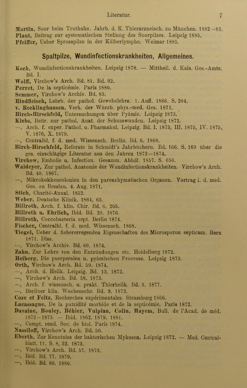 Martin, Soor beim Truthahn. Jahrb. d. K. Thierarzneisch. zu München. 1882 -83. Plaut, Beitrag zur systematischen Stellung des Soorpilzes. Leipzig 1885. Pfeiffer, Ueber Sprosspilze in der Kiilberlymphe. Weimar 1885. Spaltpilze, Wundinfectionskrankheiten, Allgemeines. Koch, Wundinfectionskrankheiten. Leipzig 1878. — Mittheil. d. Kais. Ges.-Amts. Bd. I. Wolff, Virchow’s Arch. Bd. 81. Bd. 92. Perret, De la septicdmie. Paris 1880. Semmer, Virchow’s Archiv. Bd. 83. Rindfleisch, Lehrb. der pathol. Gewebelehre. 1. Aufl. 1866. S. 204. t. Recklinghausen, Verh. der Würzb. phys.-med. Ges. 1871. Birch-Ilirschfeld, Untersuchungen über Pyämie. Leipzig 1873. Klebs, Beitr. zur pathol. Anat. der Schusswunden. Leipzig 1872. —, Arch. f. exper. Pathol. u. Pharmakol. Leipzig. Bd. I. 1873, III. 1875, IV. 1875, V. 1876, X. 1879. —, Centralbl. f. d. med. Wissensch. Berlin. Bd. 6. 1868. Birch-Hirschfeld, Referate in Schmidt’s Jahrbüchern. Bd. 166. S. 169 über die ges. einschlägige Literatur aus den Jahren 1872—1874. Virckow, Embolie u. Infection. Gesamm. Abhdl. 1857. S. 656. Waldeyer, Zur pathol. Anatomie der Wundinfectionskrankheiten. Virchow’s Arch. Bd. 40. 1867. —, Mikrokokkencolonien in den parenchymatischen Organen. Vortrag i. d. med. Ges. zu Breslau. 4. Aug. 1871. Stich, Charite-Annal. 1852. Weher, Deutsche Klinik. 1864, 65. Billroth, Arch. f. klin. Chir. Bd. 6. 265. Billroth u. Ehrlich, Ibid. Bd. 20. 1S76. Billroth, Coccobacteria sept. Berlin 1874. Fischer, Centralbl. f. d. med. Wissensch. 1868. Tiegel, Ueber d. fiebererregenden Eigenschaften des Microsporon septicum. Bern 1871. Diss. —, Virchow’s Archiv. Bd. 60. 1874. Zahn, Zur Lehre von den Entzündungen etc. Heidelberg 1872. Heiberg, Die puerperalen u. pyämischen Processe. Leipzig 1873. Orth, Virchow’s Arch. Bd. 59. 1874. —, Arch. d. Heilk. Leipzig. Bd. 13. 1872. —, Virchow’s Arch. Bd. 58. 1873. —, Arch. f. wissensch. u. prakt. Thierheilk. Bd. 3. 1877. —, Berliner klin. Wochenschr. Bd. 9. 1872. Coze et Feltz, Recherches experimentales. Strassburg 1S66. Lacassagne, De la putridite morbide et de la septicemie. Paris 1872. Davaine, Bouley, B6hier, Vulpiau, Colin, Hayem, Bull, de l’Acad. de med. 1872-1873. — Ibid. 1862. 1879. 1881. —, Compt. rend. Soc. de biol. Paris 1874. Nassiloff, Virchow’s Arch. Bd. 50. Ebcrth, Zur Keuntniss der bakterischen Mykosen. Leipzig 1872. — Med. Central- blatt. 11. S. 8, 32. 1873. —, Virchow’s Arch. Bd. 57. 1873. —, Ibid. Bd. 77. 1879. —, Ibid. Bd. 80. 1880.