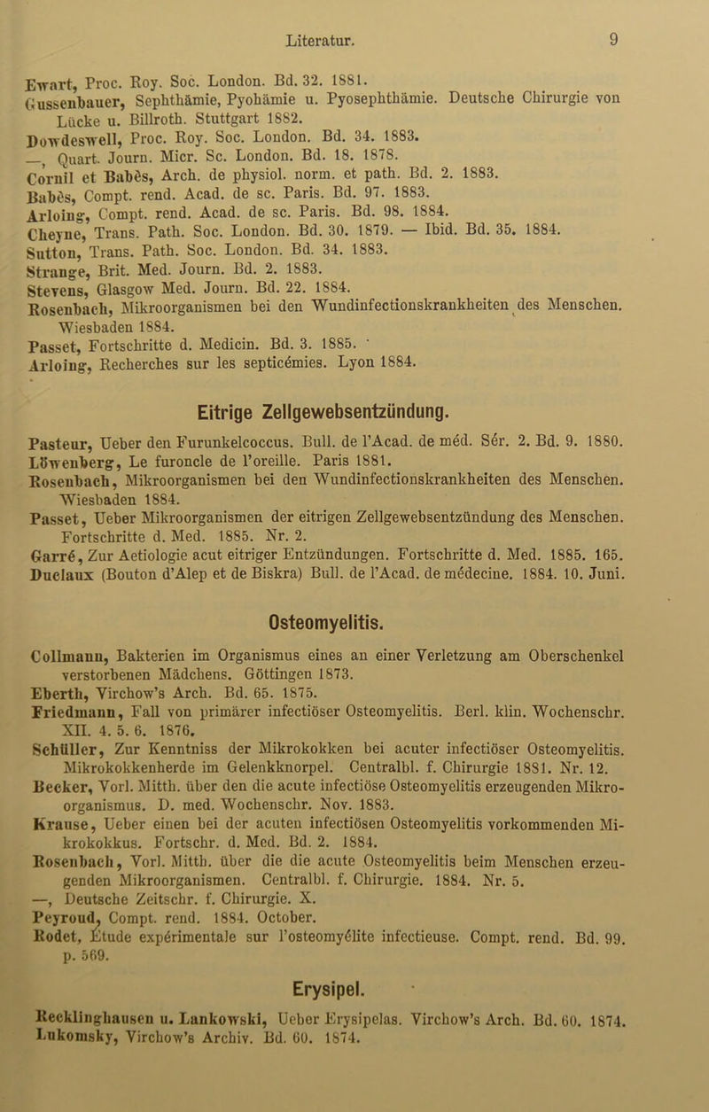 Etrart, Proc. Roy. Soc. London. Bd. 32. 1881. Gussenbauer, Sephthämie, Pyohämie u. Pyosephthämie. Deutsche Chirurgie von Lücke u. Billroth. Stuttgart 1882. Dowdeswell, Proc. Roy. Soc. London. Bd. 34. 1883. —, Quart. Journ. Micr. Sc. London. Bd. 18. 1878. Cornil et Babös, Arch. de physiol. norm, et path. Bd. 2. 1883. BabOs, Compt. rend. Acad. de sc. Paris. Bd. 97. 1883. Arloing, Compt. rend. Acad. de sc. Paris. Bd. 98. 1884. Clieyne, Trans. Path. Soc. London. Bd. 30. 1879. — Ibid. Bd. 35. 1884. Sutton, Trans. Path. Soc. London. Bd. 34. 1883. Strange, Brit. Med. Journ. Bd. 2. 1883. Stevens, Glasgow Med. Journ. Bd. 22. 1884. Rosenbach, Mikroorganismen bei den Wundinfectionskrankheiten des Menschen. Wiesbaden 1884. Passet, Fortschritte d. Medicin. Bd. 3. 1885. ' Arloing, Recherches sur les septicemies. Lyon 1884. Eitrige Zellgewebsentzündung. Pasteur, Ueber den Furunkelcoccus. Bull, de l’Acad. de med. S6r. 2. Bd. 9. 1880. Löwenberg, Le furoncle de l’oreille. Paris 1881. Rosenbach, Mikroorganismen bei den Wundinfectionskrankheiten des Menschen. Wiesbaden 1884. Passet, Ueber Mikroorganismen der eitrigen Zellgewebsentzündung des Menschen. Fortschritte d. Med. 1885. Nr. 2. Garrd, Zur Aetiologie acut eitriger Entzündungen. Fortschritte d. Med. 1885. 165. Duclaux (Bouton d’Alep et de Biskra) Bull, de l’Acad. demedecine. 1884. 10. Juni. Osteomyelitis. Collmann, Bakterien im Organismus eines an einer Verletzung am Oberschenkel verstorbenen Mädchens. Göttingen 1873. Eberth, Virchow’s Arch. Bd. 65. 1875. Friedmann, Fall von primärer infectiöser Osteomyelitis. Berl. klin. Wochenschr. XII. 4. 5. 6. 1876. Schüller, Zur Kenntniss der Mikrokokken bei acuter infectiöser Osteomyelitis. Mikrokokkenherde im Gelenkknorpel. Centralbl. f. Chirurgie 1881. Nr. 12. Becker, Vorl. Mitth. über den die acute infectiöse Osteomyelitis erzeugenden Mikro- organismus. D. med. Wochenschr. Nov. 1883. Krause, Ueber einen bei der acuten infectiösen Osteomyelitis vorkommenden Mi- krokokkus. Fortschr. d. Med. Bd. 2. 1884. Rosenbach, Vorl. Mitth. über die die acute Osteomyelitis beim Menschen erzeu- genden Mikroorganismen. Centralbl. f. Chirurgie. 1884. Nr. 5. —, Deutsche Zeitschr. f. Chirurgie. X. Peyroud, Compt. rend. 1884. October. Rodet, Etüde experimentale sur l’osteomyeiite infectieuse. Compt. rend. Bd. 99. p. 569. Erysipel. Recklinghausen u. Lankowski, Ueber Erysipelas. Virchow’s Arch. Bd. 60. 1874. Lnkomsky, Virchow’s Archiv. Bd. 60. 1874.