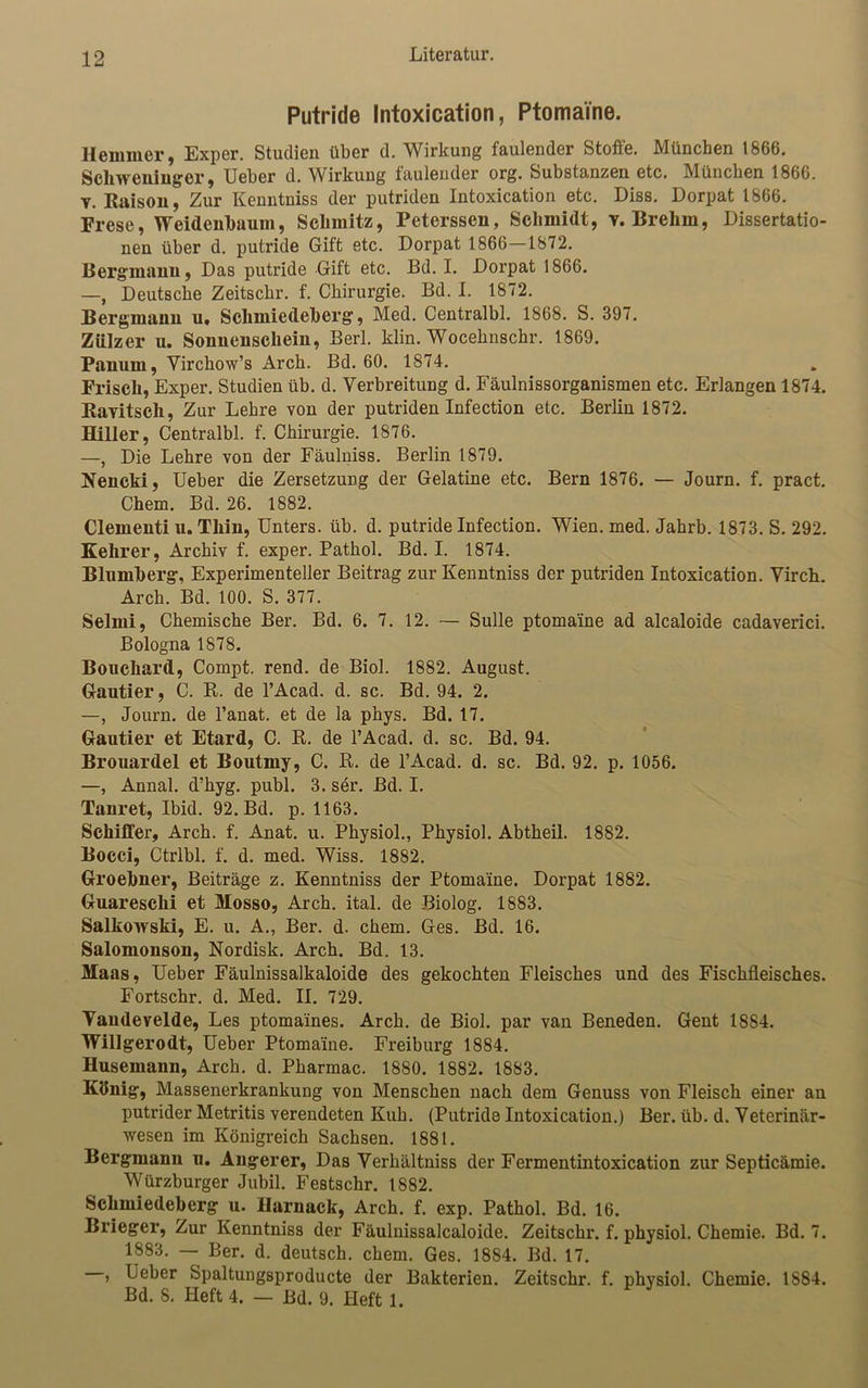 Putride Intoxication, Ptomaine. Hemmer, Exper. Studien über d. Wirkung faulender Stoffe. München 1866. Scliweningcr, Ueber d. Wirkung faulender org. Substanzen etc. München 1866. t. Raison, Zur Kenntniss der putriden Intoxication etc. Diss. Dorpat 1866. Frese, Weidenbaum, Schmitz, Peterssen, Schmidt, v. Brehm, Dissertatio- nen über d. putride Gift etc. Dorpat 1866 1872. Bergmann, Das putride Gift etc. Bd. I. Dorpat 1866. —, Deutsche Zeitscbr. f. Chirurgie. Bd. I. 1872. Bergmann u, Schmiedeberg, Med. Centralbl. 1868. S. 397. Ziilzer u. Sonnenschein, Berl. klin. Wocehnschr. 1869. Panuin, Virchow’s Arck. Bd. 60. 1874. Frisch, Exper. Studien üb. d. Verbreitung d. Fäulnissorganismen etc. Erlangen 1874. Ravitsch, Zur Lehre von der putriden Infection etc. Berlin 1872. Hitler, Centralbl. f. Chirurgie. 1876. —, Die Lehre von der Fäulniss. Berlin 1879. Nencki, Ueber die Zersetzung der Gelatine etc. Bern 1876. — Journ. f. pract. Chem. Bd. 26. 1882. Clementi u. Thin, Unters, üb. d. putride Infection. Wien. med. Jahrb. 1873. S. 292. Kehrer, Archiv f. exper. Pathol. Bd. I. 1874. Blumberg, Experimenteller Beitrag zur Kenntniss der putriden Intoxication. Virch. Arch. Bd. 100. S. 377. Selmi, Chemische Ber. Bd. 6. 7. 12. — Sülle ptomaine ad alcaloide cadaverici. Bologna 1878. Bouchard, Compt. rend. de Biol. 1882. August. Gautier, C. R. de l’Acad. d. sc. Bd. 94. 2. —, Journ. de l’anat. et de la phys. Bd. 17. Gautier et Etard, C. R. de l’Acad. d. sc. Bd. 94. Brouardel et Boutmy, C. R. de l’Acad. d. sc. Bd. 92. p. 1056. —, Annal. d'hyg. publ. 3. ser. Bd. I. Tanret, Ibid. 92. Bd. p. 1163. Schiffer, Arch. f. Anat. u. Physiol., Physiol. Abtheil. 1882. Bocci, Ctrlbl. f. d. med. Wiss. 1882. Groebner, Beiträge z. Kenntniss der Ptomaine. Dorpat 1882. Guaresclii et Mosso, Arch. ital. de Biolog. 1883. Salkovvski, E. u. A., Ber. d. chem. Ges. Bd. 16. Salomonson, Nordisk. Arch. Bd. 13. Maas, Ueber Fäulnissalkaloide des gekochten Fleisches und des Fischfleisches. Fortschr. d. Med. II. 729. Vandevelde, Les ptomaines. Arch. de Biol. par van Beneden. Gent 18S4. Willgerodt, Ueber Ptomaine. Freiburg 1884. Husemann, Arch. d. Pharmac. 1880. 1882. 1883. König, Massenerkrankung von Menschen nach dem Genuss von Fleisch einer an putrider Metritis verendeten Kuh. (Putride Intoxication.) Ber. üb. d. Veterinär- wesen im Königreich Sachsen. 1881. Bergmann u. Angerer, Das Verhältniss der Fermentintoxication zur Septicämie. Würzburger Jubil. Festschr. 1882. Schmiedeberg u. Harnack, Arch. f. exp. Pathol. Bd. 16. Brieger, Zur Kenntniss der Fäulnissalcaloide. Zeitschr. f. physiol. Chemie. Bd. 7. 1883. — Ber. d. deutsch, chem. Ges. 1884. Bd. 17. , Ueber Spaltungsproducte der Bakterien. Zeitschr. f. physiol. Chemie. 1884. Bd. 8. Heft 4. — Bd. 9. Heft 1.