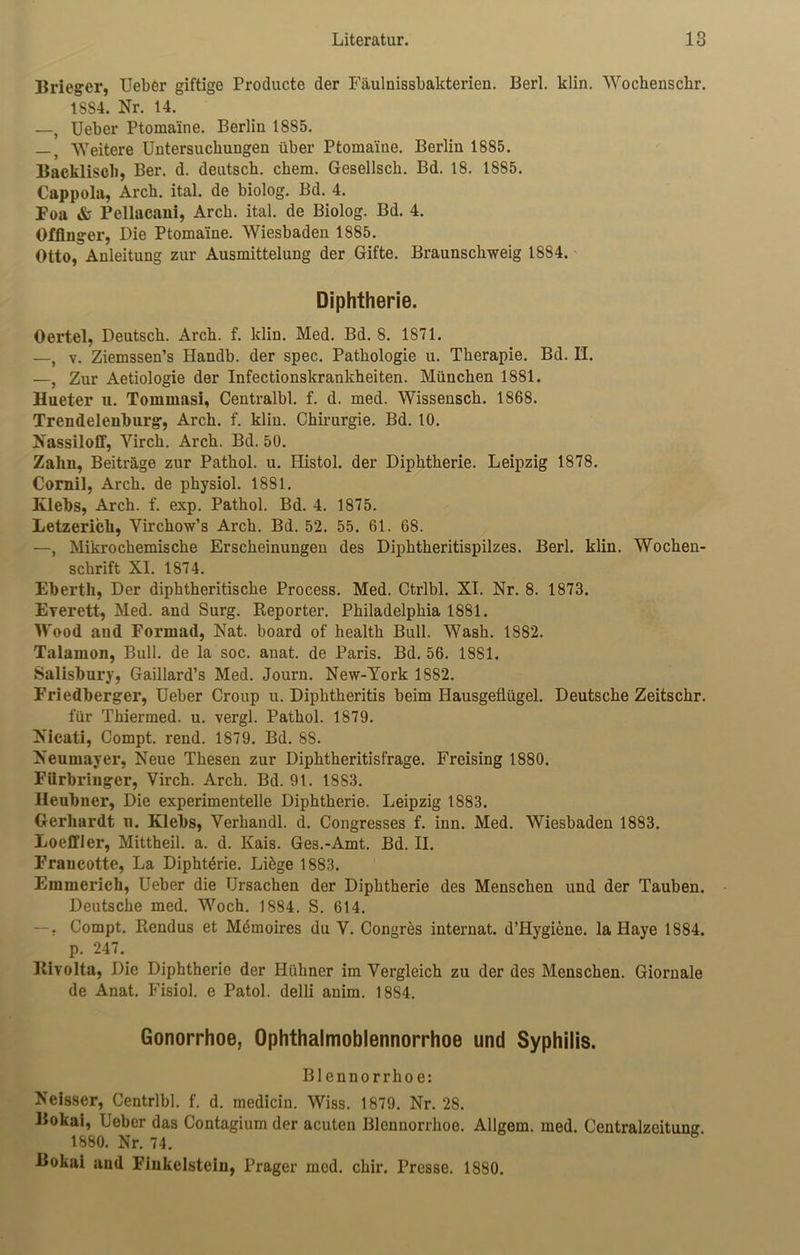 Brieger, Ueber giftige Producte der Fäulnissbakterien. Berl. klin. Wochenschr. 1884. Nr. 14. —, Ueber Ptomaine. Berlin 1885. —, Weitere Untersuchungen über Ptoma'ine. Berlin 1885. Backlisch, Ber. d. deutsch, cbem. Gesellsck. Bd. 18. 1885. Cappola, Arch. ital. de biolog. Bd. 4. Foa & Pellacani, Arch. ital. de Biolog. Bd. 4. Offinger, Die Ptoma'ine. Wiesbaden 1885. Otto, Anleitung zur Ausmittelung der Gifte. Braunschweig 1884. Diphtherie. Oertel, Deutsch. Arch. f. klin. Med. Bd. 8. 1871. —, v. Ziemssen’s Handb. der spec. Pathologie u. Therapie. Bd. II. —, Zur Aetiologie der Infectionskrankheiten. München 1881. Hueter u. Tommasi, Centralbl. f. d. med. Wissensch. 1868. Trendelenburg, Arch. f. klin. Chirurgie. Bd. 10. Nassiloff, Yirch. Arch. Bd. 50. Zahn, Beiträge zur Pathol. u. Histol. der Diphtherie. Leipzig 1878. Cornil, Arch. de physiol. 1881. Klebs, Arch. f. exp. Pathol. Bd. 4. 1875. Letzerich, Virchow’s Arch. Bd. 52. 55. 61. 68. —, Mikrochemische Erscheinungen des Diphtheritispilzes. Berl. klin. Wochen- schrift XI. 1874. Eberth, Der diphtheritische Process. Med. Ctrlbl. XI. Nr. 8. 1873. Everett, Med. and Surg. Reporter. Philadelphia 1881. Wood and Formad, Nat. board of health Bull. Wasb. 1882. Talamon, Bull, de la soc. anat. de Paris. Bd. 56. 1881. Salisbury, Gaillard’s Med. Journ. New-York 1882. Friedberger, Ueber Croup u. Diphtheritis beim Hausgeflügel. Deutsche Zeitschr. für Thiermed. u. vergl. Pathol. 1879. Nicati, Compt. rend. 1879. Bd. 88. Neumayer, Neue Thesen zur Diphtheritisfrage. Freising 1880. Fiirbriuger, Virch. Arch. Bd. 91. 1883. Heubner, Die experimentelle Diphtherie. Leipzig 1883. Gerhardt u. Klebs, Verhandl. d. Congresses f. inn. Med. Wiesbaden 1883. Loeffler, Mittheil. a. d. Kais. Ges.-Amt. Bd. II. Francotte, La Diphtdrie. Liöge 1883. Emmerich, Ueber die Ursachen der Diphtherie des Menschen und der Tauben. Deutsche med. Woch. 1884. S. 614. — • Compt. Rendus et Mdmoires du V. Congres internat. d’Hygiene. la Haye 1884. p. 247. Riyolta, Die Diphtherie der Hühner im Vergleich zu der des Menschen. Giornale de Anat. Fisiol. e Patol. delli anim. 1884. Gonorrhoe, Ophthalmoblennorrhoe und Syphilis. Blennorrhoe: Neisser, Centrlbl. f. d. medicin. Wiss. 1879. Nr. 28. Bokai, Ueber das Contagium der acuten Blennorrhoe. Allgem. med. Centralzeitunu 1880. Nr. 74. Bokai aud Fiukelsteiu, Prager med. chir. Presse. 1880.