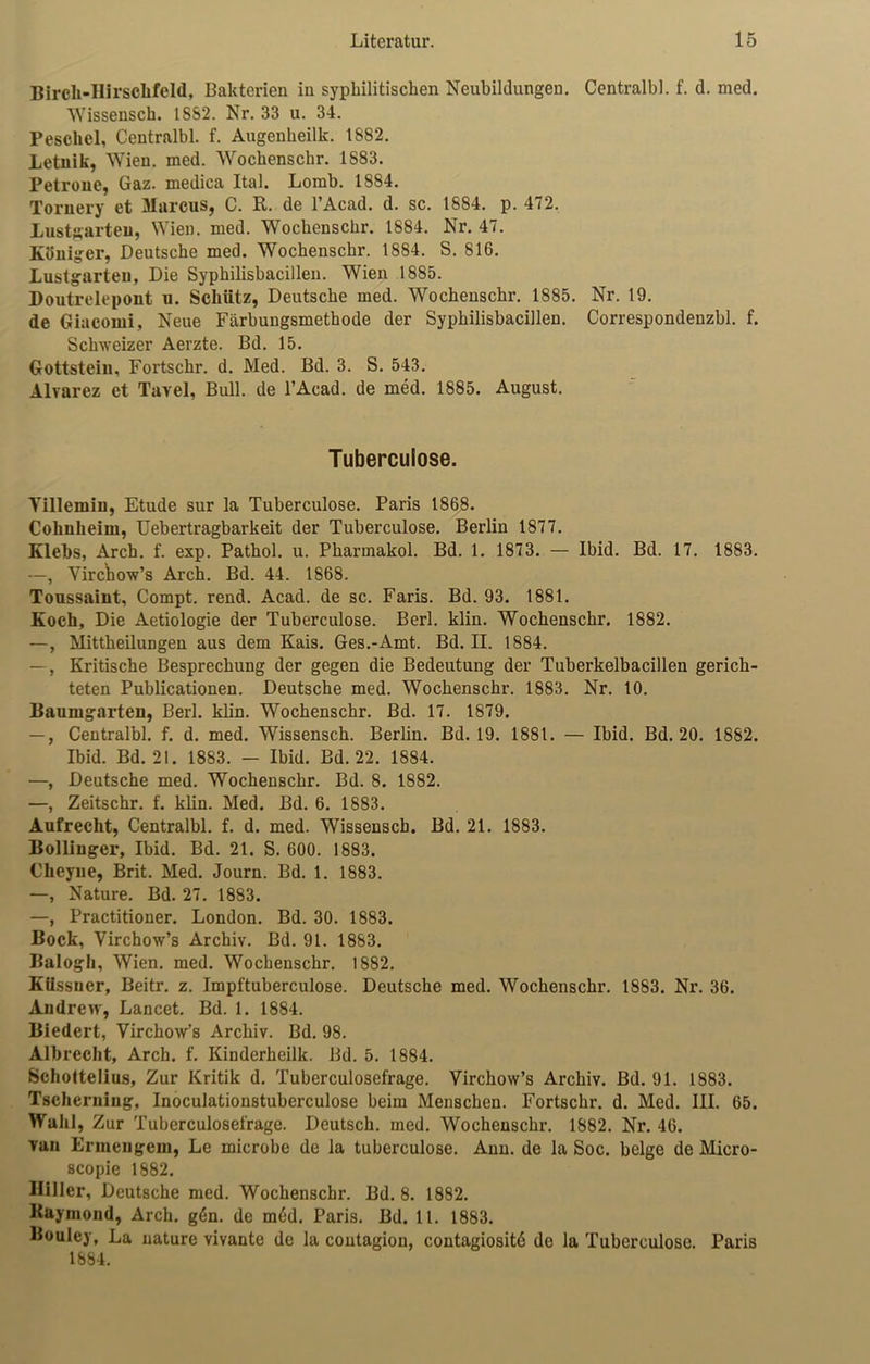 Birch-IIirschfeld, Bakterien in syphilitischen Neubildungen. Centralbl. f. d. med. Wissensch. 18S2. Nr. 33 u. 34. Pescliel, Centralbl. f. Augenheilk. 1882. Letuik, Wien. med. Wochensclir. 1S83. Petrone, Gaz. medica Ital. Lomb. 1884. Tornery et Marcus, C. R. de l’Acad. d. sc. 1884. p. 472. Lustgarten, Wien. med. Wochenschr. 1884. Nr. 47. Köuiger, Deutsche med. Wochenschr. 1884. S. 816. Lustgarten, Die Syphilisbacillen. Wien 1885. Doutrelepont u. Schütz, Deutsche med. Wochenschi\ 1885. Nr. 19. de Giacomi, Neue Färbungsmethode der Syphilisbacillen. Correspondenzbl. f. Schweizer Aerzte. Bd. 15. Gottstein, Fortschr. d. Med. Bd. 3. S. 543. Alvarez et Tavel, Bull, de l’Acad. de med. 1885. August. Tuberculose. Yillemiu, Etüde sur la Tuberculose. Paris 1868. Colmheim, Uebertragbarkeit der Tuberculose. Berlin 1877. Klebs, Arch. f. exp. Pathol. u. Pharmakol. Bd. 1. 1873. — Ibid. Bd. 17. 1883. —, Yirchow’s Arch. Bd. 44. 1868. Toussaint, Compt. rend. Acad. de sc. Faris. Bd. 93. 1881. Koch, Die Aetiologie der Tuberculose. Berl. klin. Wochenschr. 1882. —, Mittheilungen aus dem Kais. Ges.-Amt. Bd. II. 1884. —, Kritische Besprechung der gegen die Bedeutung der Tuberkelbacillen gerich- teten Publicationen. Deutsche med. Wochenschr. 1883. Nr. 10. Baumgarten, Berl. klin. Wochenschr. Bd. 17. 1879. —, Centralbl. f. d. med. Wissensch. Berlin. Bd. 19. 1881. — Ibid. Bd. 20. 1882. Ibid. Bd. 21. 1883. - Ibid. Bd. 22. 1884. —, Deutsche med. Wochenschr. Bd. 8. 1882. —, Zeitschr. f. klin. Med. Bd. 6. 1883. Aufrecht, Centralbl. f. d. med. Wissensch. Bd. 21. 1883. Bolliuger, Ibid. Bd. 21. S. 600. 1883. Cheyne, Brit. Med. Journ. Bd. 1. 1883. —, Nature. Bd. 27. 1883. —, Practitioner. London. Bd. 30. 1883. Bock, Virchow’s Archiv. Bd. 91. 1883. Balogh, Wien. med. Wochenschr. 1882. KUssuer, Beitr. z. Impftuberculose. Deutsche med. Wochenschr. 1883. Nr. 36. Andrew, Lancet. Bd. 1. 1884. Biedert, Virchow’s Archiv. Bd. 98. Albrecht, Arch. f. Kinderkeilk. Bd. 5. 1884. Schottelius, Zur Kritik d. Tuberculosefrage. Virchow’s Archiv. Bd. 91. 1883. Tscherniug, Inoculationstuberculose beim Menschen. Fortschr. d. Med. III. 65. Wahl, Zur Tuberculosefrage. Deutsch, med. Wochenschr. 1882. Nr. 46. Tan Ermengem, Le microbe de la tuberculose. Ann. de la Soc. beige de Micro- scopie 1882. Biller, Deutsche med. Wochenschr. Bd. 8. 1882. Raymond, Arch. g6n. de m6d. Paris. Bd. 11. 1883. Bouley, La nature vivante de la contagion, contagiositd de la Tuberculose. Paris 1884.