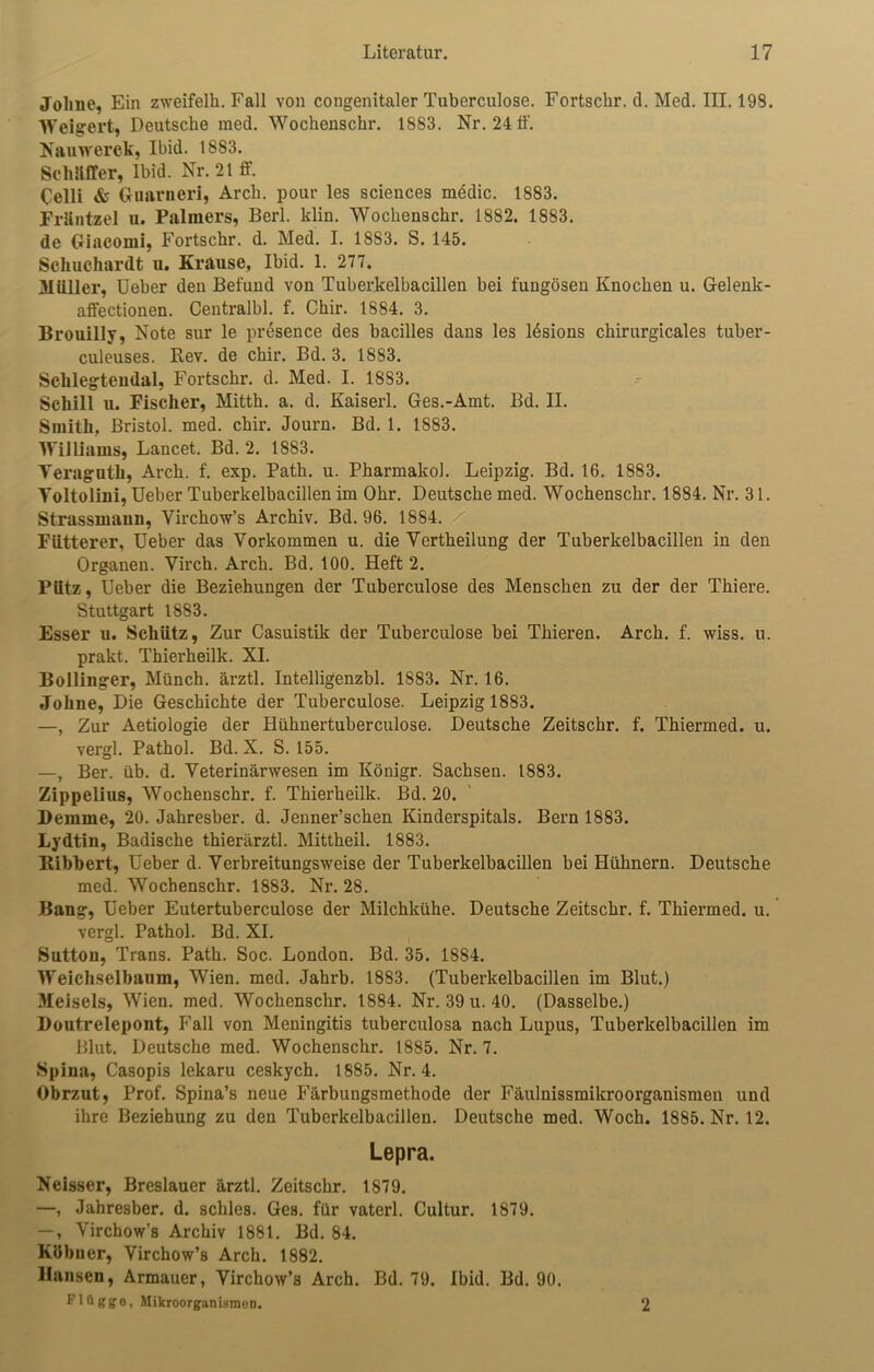 Jolme, Ein zweifelh. Fall von congenitaler Tuberculose. Fortschr. tl. Med. III. 198. Weigert, Deutsche raed. Wochenschr. 1883. Nr. 24 ff. Nauwerck, Ibid. 1883. Schaffer, lbid. Nr. 21 ff. Celli & Guarneri, Arcli. pour les Sciences medic. 1883. Fräntzel u. Palmers, Berl. klin. Wochenschr. 1882. 1883. de (rincomi, Fortschr. d. Med. I. 18S3. S. 145. Schuchardt u. Krause, Ibid. 1. 277. Müller, Ueber den Befund von Tuberkelbacillen bei fungösen Knochen u. Gelenk - affectionen. Centralbl. f. Chir. 1884. 3. Brouilly, Note sur le presence des bacilles dans les ldsions chirurgicales tuber- culeuses. Rev. de chir. Bd. 3. 1883. Sclilegteudal, Fortschr. d. Med. I. 1883. Schill u. Fischer, Mitth. a. d. Kaiserl. Ges.-Amt. Bd. II. Smith, Bristol, med. chir. Journ. Bd. 1. 1883. Williams, Lancet. Bd. 2. 1883. Veraguth, Arch. f. exp. Path. u. Pharmakol. Leipzig. Bd. 16. 1883. Yoltolini, Ueber Tuberkelbacillen im Ohr. Deutsche med. Wochenschr. 1884. Nr. 31. Strassmaun, Virchow’s Archiv. Bd. 96. 1884. Fütterer, Ueber das Vorkommen u. die Vertheilung der Tuberkelbacillen in den Organen. Virch. Arch. Bd. 100. Heft 2. Pütz, Ueber die Beziehungen der Tuberculose des Menschen zu der der Thiere. Stuttgart 1883. Esser u. Schütz, Zur Casuistik der Tuberculose bei Thieren. Arch. f. wiss. u. prakt. Thierheilk. XI. Bollinger, Münch, ärztl. Intelligenzbl. 1S83. Nr. 16. Johne, Die Geschichte der Tuberculose. Leipzig 1883. —, Zur Aetiologie der Hühnertuberculose. Deutsche Zeitschr. f. Thiermed. u. vergl. Pathol. Bd. X. S. 155. —, Ber. üb. d. Veterinärwesen im Königr. Sachsen. 1883. Zippelius, Wochenschr. f. Thierheilk. Bd. 20. Deinme, 20. Jahresber. d. Jenner’schen Kinderspitals. Bern 1883. Lydtin, Badische thierärztl. Mittheil. 1883. Ribbert, Ueber d. Verbreitungsweise der Tuberkelbacillen bei Hühnern. Deutsche med. Wochenschr. 1883. Nr. 28. Bang, Ueber Eutertuberculose der Milchkühe. Deutsche Zeitschr. f. Thiermed. u. vergl. Pathol. Bd. XI. Sutton, Trans. Path. Soc. London. Bd. 35. 1884. Weichselbaum, Wien. med. Jahrb. 1883. (Tuberkelbacillen im Blut.) Meiseis, Wien. med. Wochenschr. 1884. Nr. 39 u. 40. (Dasselbe.) Boutrelepont, Fall von Meningitis tuberculosa nach Lupus, Tuberkelbacillen im Blut. Deutsche med. Wochenschr. 1885. Nr. 7. Spina, Casopis lekaru ceskych. 1885. Nr. 4. Obrzut, Prof. Spina’s neue Färbungsmethode der Fäulnissmikroorganismen und ihre Beziehung zu den Tuberkelbacillen. Deutsche med. Woch. 1885. Nr. 12. Lepra. Neisser, Breslauer ärztl. Zeitschr. 1879. —, Jahresber. d. schles. Ges. für vaterl. Cultur. 1879. —, Virchow’s Archiv 1881. Bd. 84. Kühner, Virchow’s Arch. 1882. Bansen, Armauer, Virchow’s Arch. Bd. 79. Ibid. Bd. 90. Flügge, Mikroorganismen. 2