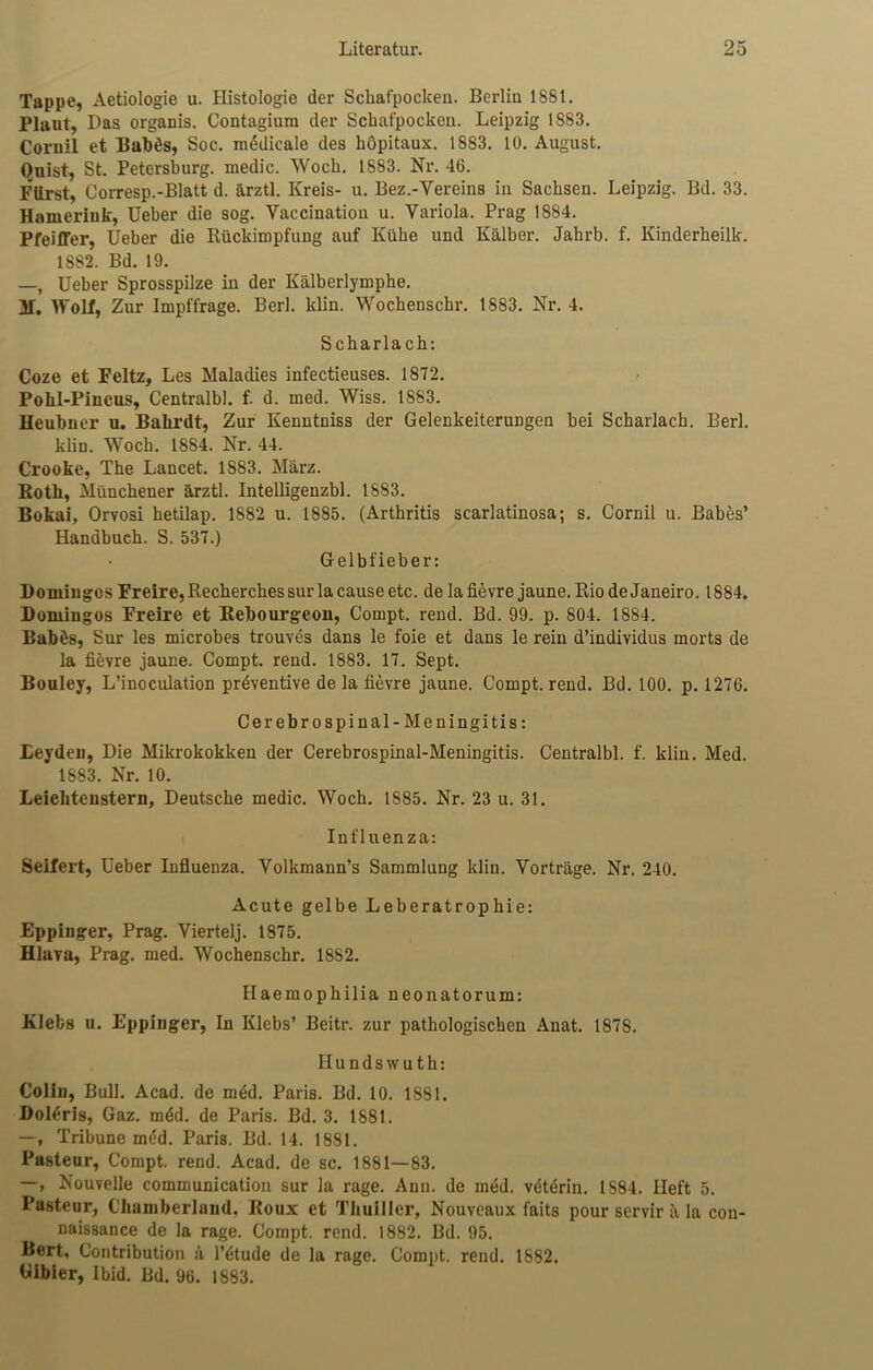 Tappe, Aetiologie u. Histologie der Schafpocken. Berlin 1881. Plaut, Das organis. Contagiura der Schat'pocken. Leipzig 1883. Coruil et Baibös, Soc. mödicale des höpitaux. 1883. 10. August. Qnist, St. Petersburg, medic. Wock. 1883. Nr. 46. Fürst, Corresp.-Blatt d. ärztl. Kreis- u. Bez.-Vereins in Sachsen. Leipzig. Bd. 33. Hameriuk, Ueber die sog. Yaccination u. Variola. Prag 1884. Pfeiffer, Ueber die Rückimpfung auf Kühe und Kälber. Jahrb. f. Kinderbeilk. 1882. Bd. 19. —, Ueber Sprosspilze in der Kälberlymphe. M. Wolf, Zur Impffrage. Berl. klin. Wochenschr. 1883. Nr. 4. Scharlach: Coze et Feltz, Les Maladies infectieuses. 1872. Pohl-Pincus, Centralbl. f. d. med. Wiss. 1883. Heubuer u. Balirdt, Zur Kenntniss der GelenkeiteruDgen bei Scharlach. Berl. klin. Wock. 1884. Nr. 44. Crooke, The Lancet. 1883. März. Roth, Münchener ärztl. Intelligenzbl. 1883. Bokai, Orvosi hetilap. 1882 u. 1885. (Arthritis scarlatinosa; s. Cornil u. Babes’ Handbuch. S. 537.) * Gelbfieber: Domiugos Freire, Recherches sur la cause etc. de la fievre jaune. Rio de Janeiro. 1884. Domiugos Freire et Eebourgeon, Compt. rend. Bd. 99. p. 804. 1884. Babös, Sur les microbes trouves dans le foie et dans le rein d’individus morts de la fievre jaune. Compt. rend. 1883. 17. Sept. Bouley, L’inoculation präventive de la fievre jaune. Compt. rend. Bd. 100. p. 1276. Cerebro spinal-Meningitis: Leyden, Die Mikrokokken der Cerebrospinal-Meningitis. Centralbl. f. klin. Med. 1883. Nr. 10. Leicliteustern, Deutsche medic. Woch. 1885. Nr. 23 u. 31. Influenza: Seifert, Ueber Influenza. Yolkmann’s Sammlung klin. Vorträge. Nr. 240. Acute gelbe Leberatrophie: Eppinger, Prag. Yiertelj. 1875. Hlava, Prag. med. Wochenschr. 1882. Haemophilia neonatorum: KJefcs u. Eppinger, In Klebs’ Beitr. zur pathologischen Anat. 1878. Hundswuth: Colin, Bull. Acad. de med. Paris. Bd. 10. 1881. Bolöris, Gaz. mdd. de Paris. Bd. 3. 1681. —, Tribüne med. Paris. Bd. 14. 1881. Pasteur, Compt. rend. Acad. de sc. 1881—83. —, Nouvelle communication sur la rage. Aun. de med. vöterin. 1884. Heft 5. Pasteur, Chamberland, Roux et Thuillcr, Nouveaux faits pour servir ä la cou- naissance de la rage. Compt. rend. 1882. Bd. 95. Bert, Contribution ä l’etude de la rage. Compt. rend. 1882. Uibier, Ibid. Bd. 96. 1883.