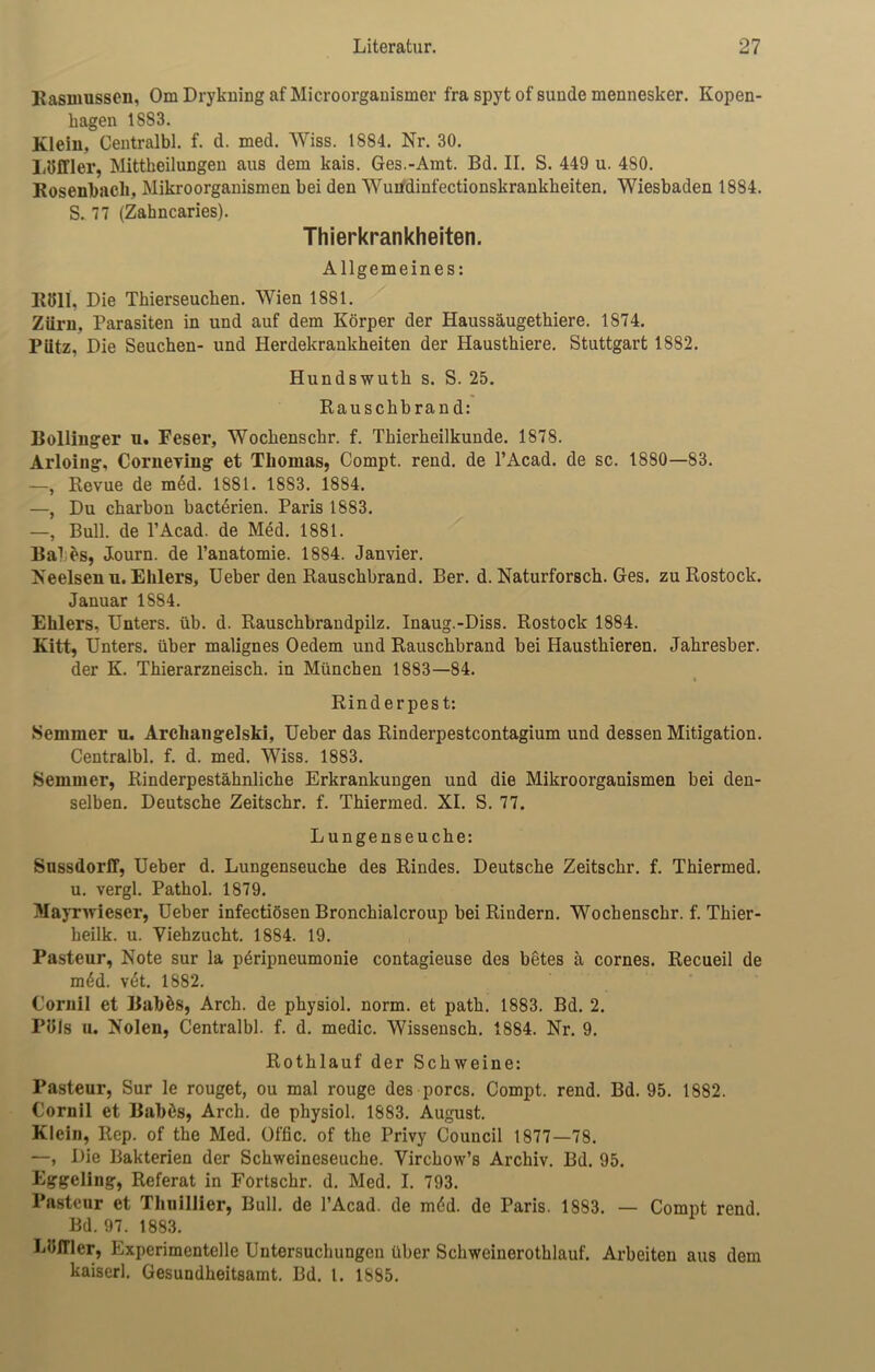 Rasmussen, Om Drykning af Microorganismer fra spyt of sunde mennesker. Kopen- liageu 1883. Klein, Centralbl. f. d. med. Wiss. 1884. Nr. 30. Löffler, Mittkeilungen aus dem kais. Ges.-Amt. Bd. II. S. 449 u. 480. Rosenbach, Mikroorganismen bei den Wundinfectionskrankheiten. Wiesbaden 1884. S. 77 (Zahncaries). Thierkrankheiten. Allgemeines: R811, Die Tkierseuchen. Wien 1881. Zürn, Parasiten in und auf dem Körper der Haussäugethiere. 1874. Pütz, Die Seuchen- und Herdekrankheiten der Hausthiere. Stuttgart 1882. Hundswutk s. S. 25. Rauschbrand: Bollinger n. Feser, Wochenschr. f. Thierheilkunde. 1878. Arloing, CorneTing et Thomas, Compt. rend. de l’Acad. de sc. 1880—83. —, Revue de mdd. 1881. 1883. 1884. —, Du charbon bacterien. Paris 1883. —, Bull, de l’Acad. de Med. 1881. Bai es, Journ. de Tanatomie. 1884. Janvier. Neelsen n. Ehlers, Ueber den Rauschbrand. Ber. d. Naturforsch. Ges. zu Rostock. Januar 1S84. Ehlers, Unters, üb. d. Rauschbrandpilz. Inaug.-Diss. Rostock 1884. Kitt, Unters, über malignes Oedem und Rauschbrand bei Hausthieren. Jahresber. der K. Thierarzneisch. in München 1883—84. % Rinderpest: Semmer n. Archangelsk!, Ueber das Rinderpestcontagium und dessen Mitigation. Centralbl. f. d. med. Wiss. 1883. Semmer, Rinderpestähnliche Erkrankungen und die Mikroorganismen bei den- selben. Deutsche Zeitschr. f. Thiermed. XI. S. 77. Lungenseuche: Sussdorff, Ueber d. Lungenseuche des Rindes. Deutsche Zeitschr. f. Thiermed. u. vergl. Pathol. 1879. Mayrwieser, Ueber infectiösen Bronchialcroup bei Rindern. Wochenschr. f. Thier- heilk. u. Viehzucht. 1884. 19. Pasteur, Note sur la peripneumonie contagieuse des betes ä cornes. Recueil de m6d. vet. 1882. Cornil et Babfcs, Arch. de physiol. norm, et path. 1883. Bd. 2. Pols u. Nolen, Centralbl. f. d. medic. Wissensch. 1884. Nr. 9. Rothlauf der Schweine: Pasteur, Sur le rouget, ou mal rouge des porcs. Compt. rend. Bd. 95. 1882. Cornil et Babös, Arch. de physiol. 1883. August. Klein, Rep. of the Med. Offic. of the Privy Council 1877—78. —, Die Bakterien der Schweineseuche. Virchow’s Archiv. Bd. 95. Eggeling, Referat in Fortsckr. d. Med. I. 793. Pasteur et Thuillier, Bull, de l’Acad. de möd. de Paris. 1883. — Compt rend. Bd. 97. 1883. Löffler, Experimentelle Untersuchungen über Schweinerothlauf. Arbeiten aus dem kaiserl. Gesundheitsamt. Bd. I. 1885.