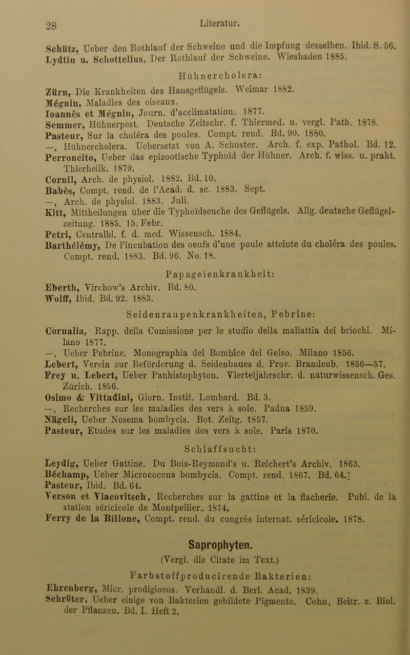 Schütz, Ueber den Rothlauf der Schweine und die Impfung desselben. Ibid. S. 56. Lydtin u. Schottelius, Der Rothlauf der Schweine. Wiesbaden 1885. Hühner Cholera: Zürn, Die Krankheiten des Hausgeflügels. Weimar 1882. Mdgnin, Maladies des oiseaux. Ioaunös et Mdgnin, Journ. d’acclimatation. 1877. Semmel-, Hühnerpest. Deutsche Zeitschr. f. Thiermed. u. vergl. Path. 1878. Pasteur, Sur la Cholera des poules. Compt. rend. ßd. 90. 1880. —, Hühnercholera. Uebersetzt von A. Schuster. Arch. f. exp. Pathol. Bd. 12. Perroncito, Ueber das epizootische Typhoid der Hühner. Arch. f. wiss. u. prakt. Thierkeilk. 1879. Cornil, Arch. de physiol. 1882. Bd. 10. Babös, Compt. rend. de l’Acad. d. sc. 1883. Sept. —, Arch. de physiol. 1883. Juli. Kitt, Mittheilungen über die Typho'idseuche des Geflügels. Allg. deutsche Geflügel- zeitung. 1885. lö.Febr. Petri, Centralbl. f. d. med. Wissensch. 1884. BartkMdmy, De l’incubation des oeufs d’une poule atteinte du Cholera des poules. Compt. rend. 1883. Bd. 96. No. 18. Papageienkrankheit: Ebertli, Yirchow’s Archiv. Bd. 80. Wolff, lbid. Bd. 92. 1883. Seidenraupenkrankheiten, Pebrine: Cornalia, Rapp, della Comissione per le studio della mallattia dei briochi. Mi- lano 1877. —, Ueber Pebrine. Monographia del Bombice del Gelso. Milano 1856. Lebert, Verein zur Beförderung d. Seidenbaues d. Prov. Brandenb. 1856—57. Frey u. Lebert, Ueber Panhistophyton. Vierteljakrsckr. d. naturwissensch. Ges. Zürich. 1856. Osimo & Yittadini, Giorn. Instit. Lombard. Bd. 3. —, Recherches sur les maladies des vers a soie. Padua 1859. Niigeli, Ueber Nosema bombycis. Bot. Zeitg. 1857. Pasteur, Etudes sur les maladies des vers a soie. Paris 1870. Schlaffsucht: Leydig, Ueber Gattine. Du Bois-Reymond’s u. Reichert’s Archiv. 1863. B6ckamp, Ueber Micrococcus bombycis. Compt. rend. 1867. Bd. 64.! Pasteur, Ibid. Bd. 64. Verson et Vlacovitsch, Recherches sur la gattine et la flacherie. Publ. de la Station söricicole de Montpellier., 1874. Ferry de la Billone, Compt. rend. du congres internat. sericicole. 187S. Saprophyten. (Vergl. die Citate im Text.) Farbstoffproducirende Bakterien: Ehrenberg, Micr. prodigiosus. Verhandl. d. Berl. Acad. 1839. Schröter, Ueber einige von Bakterien gebildete Pigmente. Cohn, Beitr. z. Biol. der Pflanzen. Bd. I. Heft 2.