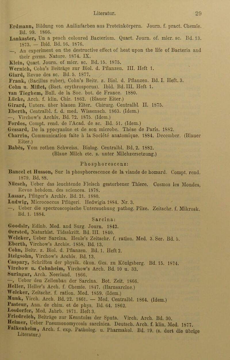 Erdmann, Bildung von Anilinfarben aus Proteinkörpern. Journ. f. pract. Chemie. Bd. 99. 1866. Lankaster, Un a peach coloured Bacterium. Quart. Journ. of. micr. sc. Bd. 13. 1873. — Ibid. Bd. 16. 1876. —, An experiment on the destructive effect of heat upon the life of Bacteria and their germs. Nature. 1874. IX. Klein, Quart. Journ. of micr. sc. Bd. 15. 1875. Wernieli, Cohn’s Beiträge zur Biol. d. Pflanzen. III. Heft 1. Giard, Revue des sc. Bd. 5. 1877. Frank, (Bacillus ruber), Cohn’s Beitr. z. Biol. d. Pflanzen. Bd. I. Heft. 3. Cohn u. Miflet, (Bact. erythrosporus). Ibid. Bd.III. Heft 1. Tan Tiegliem, Bull, de la Soc. bot. de France. 1880. Lücke, Arch. f. klin. Chir. 1862. (Blauer Eiter.) Girard, Unters, über blauen Eiter. Chirurg. Centralbl. II. 1875. Ebertli, Centralbl. f. d. med. Wissensch. 1863. (Idem.) —, Virchow’s Archiv. Bd. 72. 1875. (Idem.) Fordos, Compt. rend. de l'Acad. de sc. Bd. 51. (Idem.) Gessard, De la pyocyanine et de son microbe. These de Paris. 1882. Charriu, Communication faite ä la Societe anatomique. 1884. December. (Blauer Eiter.) Babßs, Vom rothen Schweiss. Biolog. Centralbl. Bd. 2. 1882. (Blaue Milch etc. s. unter Milchzersetzung.) Phosphorescenz: Bancel et Husson, Sur la phosphorescence de la viande de homard. Compt. rend. 1879. Bd. 88. Nüescli, Ueber das leuchtende Fleisch gestorbener Thiere. Cosmos les Mondes, Revue hebdom. des Sciences. 1878. Lassar, Pflüger’s Archiv. Bd. 21. 1880. Ludwig, Micrococcus Pflügeri. Hedwigia 1884. Nr. 3. —, üeber die spectroscopische Untersuchung pathog. Pilze. Zeitschr. f. Mikrosk. Bd. 1. 1884. Sarcina: Goodsir, Edinb. Med. and Surg. Journ. 1842. Oersted, Naturhist. Tidsskrift. Bd. III. 1840. Welcher, Ueber Sarcina. Henle’s Zeitschr. f. ration. Med. 3. Ser. Bd. 5. Ebertli, Virchow’s Archiv. 1858. Bd. 13. Cohn, Beitr. z. Biol. d. Pflanzen. Bd. 1. Heft 2. Itzigsohn, Virchow’s Archiv. Bd. 13. Caspary, Schriften der physik. ökon. Ges. zu Königsberg. Bd. 15. 1874. VirchoAT u. Cohuheim, Virchow’s Arch. Bd. 10 u. 33. Suringar, Arch. Neerland. 1866. —, Ueber den Zellenbau der Sarcina. Bot. Zeit. 1866. Heller, Heller’s Arch. f. Chemie. 1847. (Harnsarcine.) Welcher, Zeitschr. f. ration. Med. 1859. (Idem.) Munk, Virch. Arch. Bd. 22. 1861. — Med. Centralbl. 1864. (Idem.) Pasteur, Ann. de chim. et de phys. Bd. 64. 1862. Losdorfcr, Med. Jahrb. 1871. Heft 3. Friedreich, Beiträge zur Kenntniss der Sputa. Virch. Arch. Bd. 30. Heimer, Ueber Pneumonomycosis sarcinica. Deutsch. Arch. f. klin. Med. 1877. ralkenheim, Arch. f. exp. Patholog. u. Pliarmakol. Bd. 19. (s. dort die übrige Literatur.)