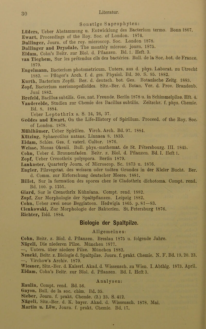 Sonstige Saprophyten: Lilders, Ueber Abstammung u. Entwicklung des Bacterium termo. Bonn 1867. Ewart, Proceedings of the Koy. Soc. ot London. 1874. Dallinger, Journ. of the roy. microscop. Soc. London 1878. Dallinger and Drysdale, The monthly microsc. journ. 1875. Eidam, Cohn’s Beitr. zur Biol. d. Pflanzen. Bd. 1. Heft. 3. ran Tiegliem, Sur les pr4tendus cils des bacteries. Bull, de la Soc. bot. de France. 1879. Engclmann, Bacterium photometricum. Unters, aus d. phys. Laborat. zu Utrecht 1882. — Pflüger’s Arch. f. d. ges. Physiol. Bd. 30. S. 95. 1882. Kurth, Bacterium Zopfii. Ber. d. deutsch, bot. Ges. Botanische Zeitg. 1883. Zopf, Bacterium merismopedioides. Sitz.-Ber. d. Botan. Yer. d. Prov. Brandenb. Juni 1882. Brefeld, Bacillus subtilis. Ges. nat. Freunde. Berlin 1878 u. in Schimmelpilze. Hft. 4. Yaudevelde, Studien zur Chemie des Bacillus subtilis. Zeitschr. f. phys. Chemie. Bd. 8. 1884. Ueber Leptothrix s. S. 24, 26, 37. Geddes and Ewart, On the Life-History of Spirillum. Proceed. of the Roy. Soc. of London. 1878. Mühlhäuser, Ueber Spirillen. Yirch. Arch. Bd. 97. 1884. Kiitziug, Sphaerotilus natans. Linnaea 8. 1833. Eidam, Schles. Ges. f. vaterl. Cultur. 1876. Weisse, Monas Okenii. Bull, phys.-mathemat. de St. Petersbourg. III. 1845. Cohu, Ueber d. Brunnenfaden. Beitr. z. Biol. d. Pflanzen. Bd. I. Heftl. Zopf, Ueber Crenothrix polyspora. Berlin 1879. Lankaster, Quarterly Journ. of Microscop. Sc. 1873 u. 1876. Eugler, Pilzvegetat. des weissen oder todten Grundes in der Kieler Bucht. Ber. d. Comm. zur Erforschung deutscher Meere. 1881. Billet, Sur la formation des spores chez le Cladothrix dichotoma. Compt. rend. Bd. 100. p. 1251. Giard, Sur le Crenothrix Kühniana. Compt. rend. 1882. Zopf, Zur Morphologie der Spaltpflanzen. Leipzig 1882. Cohu, Ueber zwei neue Beggiatoen. Hedwigia 1865. p. 81—83. Cienkowski, Zur Morphologie der Bakterien. St. Petersburg 1876. Richter, Ibid. 1884. Biologie der Spaltpilze. Allgemeines: Cohn, Beitr. z. Biol. d. Pflanzen. Breslau 1875 u. folgende Jahre. Nligeli, Die niederen Pilze. München 1877. —, Unters, über niedere Pilze. München 1882. Nencki, Beitr. z. Biologie d. Spaltpilze. Journ. f. prakt. Chemie. N. F. Bd. 19. 20. 23. —, Virchow’s Archiv. 1879. Wiesner, Sitz.-Ber. d. Kaiserl. Akad. d. Wissensch. zu Wien. I. Abthlg. 1873. April. Eidam, Cohn’s Beitr. zur Biol. d. Pflanzen. Bd. I. Heft 3. Analysen: Raulin, Compt. rend. Bd. 56. Gayon, Bull, de la soc. chim. Bd. 35. Sieber, Journ. f. prakt. Chemie. (2.) 23. S. 412. Kligeli, Sitz.-Ber. d. K. bayer. Akad. d. Wissensch. 1878. Mai. Martin u. L8w, Journ. f. prakt. Chemie. Bd. 17.