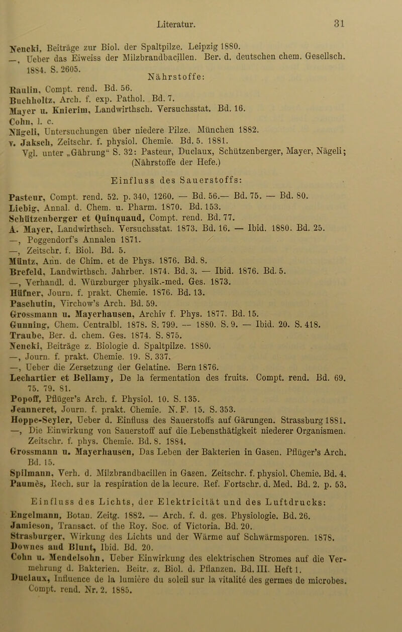 Beneid, Beiträge zur Biol. der Spaltpilze. Leipzig 1880. —, Ueber das Eiweiss der Milzbrandbacillen. Ber. d. deutschen chem. Gesellsch. 1884. S.2605. Nährstoffe: Rauliu. Compt. rend. Bd. 56. Buchlioltz, Arch. f. exp. Pathol. Bd. 7. Maver u. Knierim, Landwirthsch. Yersuchsstat. Bd. 16. Cohn, 1. c. Niigeli, Untersuchungen über niedere Pilze. München 1882. v. Jakscli, Zeitschr. f. physiol. Chemie. Bd. 5. 1881. Ygl. unter „Gährung1- S. 32: Pasteur, Duclaux, Schützenberger, Mayer, Nägeli; (Nährstoffe der Hefe.) Einfluss des Sauerstoffs: Pastenr, Compt. rend. 52. p. 340, 1260. — Bd. 56.— Bd. 75. — Bd. 80. Liebig, Annal. d. Chem. u. Pharm. 1870. Bd. 153. Schützenberger et (Juinquaud, Compt. rend. Bd. 77. A. Mayer, Landwirthsch. Yersuchsstat. 1873. Bd. 16. — Ibid. 1880. Bd. 25. —, Poggendorf’s Annalen 1871. —, Zeitschr. f. Biol. Bd. 5. Müntz, Ann. de Chim. et de Phys. 1876. Bd. 8. Brefeld, Landwirthsch. Jahrber. 1874. Bd. 3. — Ibid. 1876. Bd. 5. —, Yerhandl. d. Würzburger pbysik.-med. Ges. 1873. Hüfner, Journ. f. prakt. Chemie. 1876. Bd. 13. Paschutin, Yirchow’s Arch. Bd. 59. Grossmaun u. Mayerhansen, Archiv f. Phys. 1877. Bd. 15. Gnnniug, Chem. Centralbl. 1878. S. 799. — 1880. S. 9. — Ibid. 20. S. 418. Traube, Ber. d. chem. Ges. 1874. S. 875. Nencki, Beiträge z. Biologie d. Spaltpilze. 1880. —, Journ. f. prakt. Chemie. 19. S. 337. —, Ueber die Zersetzung der Gelatine. Bern 1876. Lechartier et Bellamy, De la fermentation des fruits. Compt. rend. Bd. 69. 75. 79. 81. Popoff, Pflüger’s Arch. f. Physiol. 10. S. 135. Jeanneret, Journ. f. prakt. Chemie. N. F. 15. S. 353. Hoppe-Seyler, Ueber d. Einfluss des Sauerstoffs auf Gärungen. Strassburg 1881. —, Die Einwirkung von Sauerstoff auf die Lebensthätigkeit niederer Organismen. Zeitschr. f. phys. Chemie. Bd. 8. 1884. Grossmann u. Mayerhausen, Das Leben der Bakterien in Gasen. Pflüger’s Arch. Bd. 15. Spilmann, Yerh. d. Milzbrandbacillen in Gasen. Zeitschr. f. physiol. Chemie. Bd. 4. Pauinös, Rech. sur la respiration de la lecure. Ref. Fortschr. d. Med. Bd. 2. p. 53. Einfluss des Lichts, der Elektricität und des Luftdrucks: Engelmann, Botan. Zeitg. 1882. — Arch. f. d. ges. Physiologie. Bd. 26. Jamieson, Transact. of the Roy. Soc. of Victoria. Bd. 20. Strasburger, Wirkung des Lichts und der Wärme auf Schwärmsporen. 1878. Downcs and Blunt, Ibid. Bd. 20. Cohn u. Mendelsohn, Ueber Einwirkung des elektrischen Stromes auf die Ver- mehrung d. Bakterien. Beitr. z. Biol. d. Pflanzen. Bd. III. Heft 1. Duclaux, Infiuencc de la lumiere du soleil sur la vitalite des germes de microbes. Compt. rend. Nr. 2. 1885.