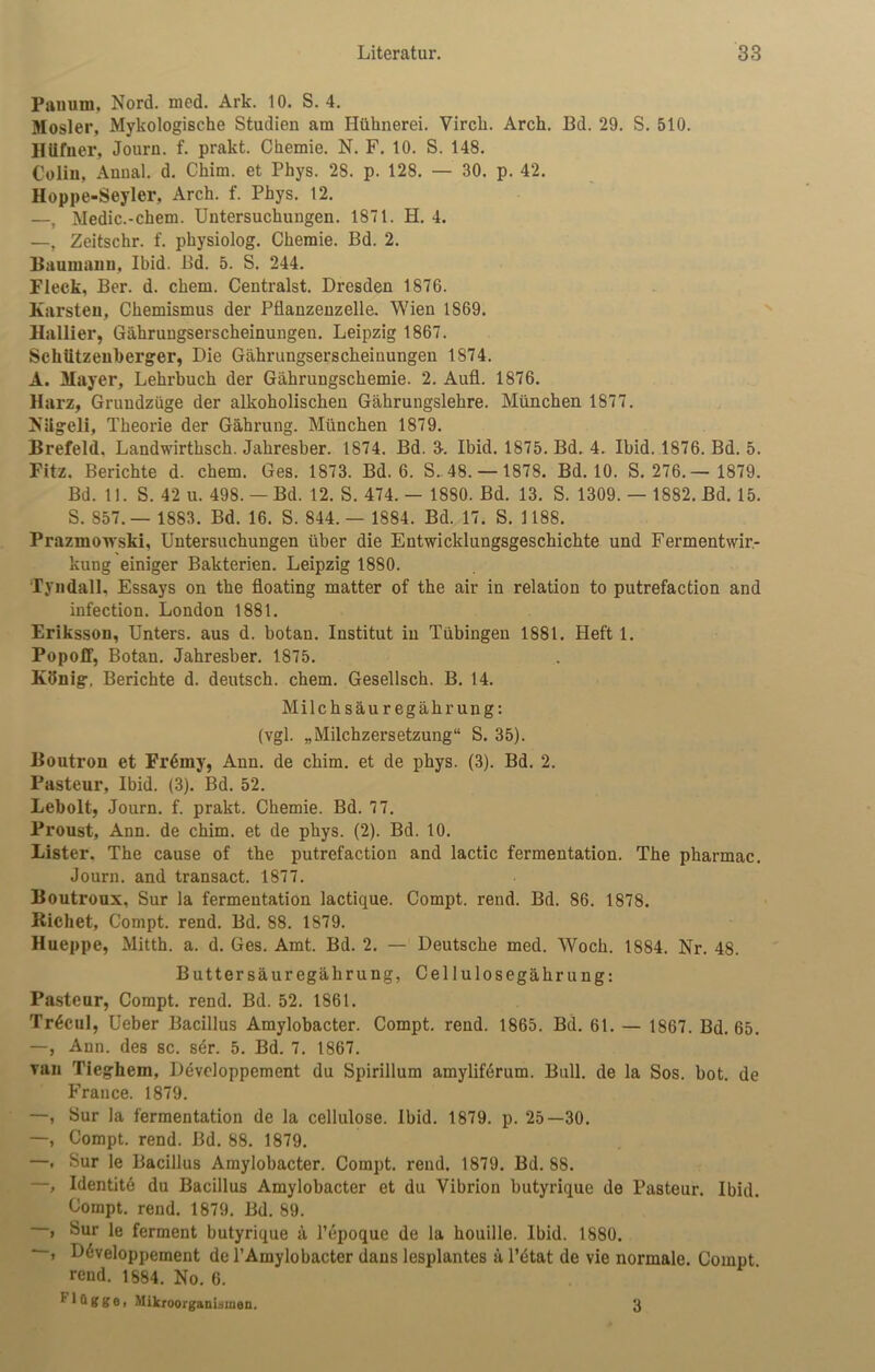 Panum, Nord. med. Ark. 10. S. 4. Mosler, Mykologische Studien am Hühnerei. Vircli. Arch. Bd. 29. S. 510. Hüfner, Journ. f. prakt. Chemie. N. F. 10. S. 148. Colin, Annal. d. Chim. et Phys. 28. p. 128. — 30. p. 42. Hoppe-Seyler, Arch. f. Phys. 12. —, Medic.-chem. Untersuchungen. 1871. H. 4. —, Zeitschr. f. physiolog. Chemie. Bd. 2. Haumann, Ibid. Bd. 5. S. 244. Fleck, Ber. d. ehern. Centralst. Dresden 1876. Karsten, Chemismus der Pflanzenzelle. Wien 1869. Hallier, Gährungserscheinungen. Leipzig 1867. SckUtzeuberger, Die Gährungserscheinungen 1874. A. Mayer, Lehrbuch der Gährungschemie. 2. Aufl. 1876. Harz, Grundzüge der alkoholischen Gährungslehre. München 1877. Nügeli, Theorie der Gährung. München 1879. Brefeld. Landwirtksch. Jahresber. 1874. Bd. 3-. Ibid, 1875. Bd. 4. Ibid. 1876. Bd. 5. Fitz. Berichte d. chem. Ges. 1873. Bd. 6. S. 48. — 1878. Bd. 10. S. 276.— 1879. Bd. 11. S. 42 u. 498. —Bd. 12. S. 474. — 1880. Bd. 13. S. 1309. — 1882. Bd. 15. S. 857. — 1883. Bd. 16. S. 844. — 1884. Bd. 17. S. 1188. Prazmowski, Untersuchungen über die Entwicklungsgeschichte und Fermentwir- kung einiger Bakterien. Leipzig 1880. Tyndall, Essays on the floating matter of the air in relation to putrefaction and infection. London 1881. Eriksson, Unters, aus d. botan. Institut in Tübingen 1881. Heft 1. Popoff, Botan. Jahresber. 1875. König, Berichte d. deutsch, chem. Gesellsch. B. 14. Milchsäuregährung: (vgl. „Milchzersetzung“ S. 35). Boutron et Fr6my, Ann. de chim. et de phys. (3). Bd. 2. Pasteur, Ibid. (3). Bd. 52. Lebolt, Journ. f. prakt. Chemie. Bd. 77. Proust, Ann. de chim. et de phys. (2). Bd. 10. Lister. The cause of the putrefaction and lactic fermentation. The pharmac. Journ. and transact. 1877. Boutroux, Sur la fermentation lactique. Compt. rend. Bd. 86. 1878. Riebet, Compt. rend. Bd. 88. 1879. Hueppe, Mitth. a. d. Ges. Amt. Bd. 2. — Deutsche med. Woch. 1884. Nr. 48. Buttersäuregährung, Cellulosegährung: Pasteur, Compt. rend. Bd. 52. 1861. Tr6cul, Ueber Bacillus Amylobacter. Compt. rend. 1865. Bd. 61. — 1867. Bd. 65. —, Ann. des sc. sdr. 5. Bd. 7. 1867. van Tieghein, Developpement du Spirillum amyliferum. Bull, de la Sos. bot. de France. 1879. —, Sur la fermentation de la cellulose. Ibid. 1879. p. 25—30. —, Compt. rend. Bd. 88. 1879. —, Sur le Bacillus Amylobacter. Compt. rend. 1879. Bd. 88. —, Identite du Bacillus Amylobacter et du Yibrion butyrique de Pasteur. Ibid. Compt. rend. 1879. Bd. 89. , Sur le ferment butyrique ä l’epoque de la houille. Ibid. 1880. > Ddveloppement de 1’Amylobacter daus lesplantes ä l’dtat de vie normale. Compt. rend. 1884. No. 6. ^ * ** g g e, Mikroorganismen. 3