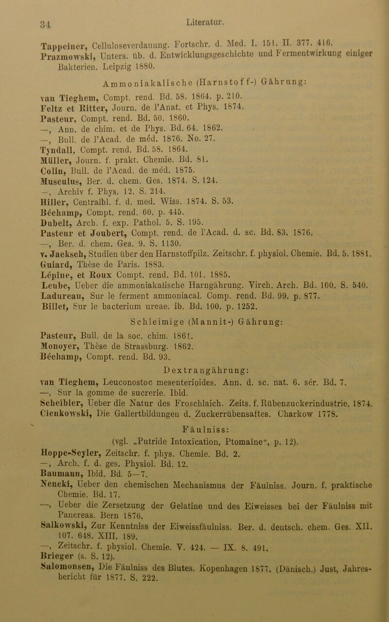 O 1 Tappeiner, Celluloseverdauung. Fortschr. d. Med. I. 151. II. 377. 416. Prazmowski, Unters, üb. d. Entwicklungsgeschichte und 1 eimentwirkung einiger Bakterien. Leipzig 1880. A m m o n i a k a 1 i s c h e (Harnstoff-) G ä h r u n g: van Tiegliein, Compt. rend. Bd. 58. 1864. p. 210. Feltz et Ritter, Journ. de l’Anat. et Phys. 1874. Pasteur, Compt. rend. Bd. 50. 1860. —, Anu. de ckim. et de Phys. Bd. 64. 1862. —, Bull, de l’Acad. de m6d. 1876. No. 27. Tyndall, Compt. rend. Bd. 58. 1864. Müller, Journ. f. prakt. Chemie. Bd. 81. Colin, Bull, de l’Acad. de med. 1875. Musculus, Ber. d. ehern. Ges. 1874. S. 124. —, Archiv f. Phys. 12. S. 214. Hiller, Centralbl. f. d. med. Wiss. 1874. S. 53. Bdcliamp, Compt. rend. 60. p. 445. Dübelt, Arch. f. exp. Pathol. 5. S. 195. Pasteur et Joubert, Compt. rend. de l’Acad. d. sc. Bd. 83. 1876. —, Ber. d. ehern. Ges. 9. S. 1130. v. Jackscb, Studien über den Harnstoffpilz. Zeitschr. f. physiol. Chemie. Bd. 5. 1881. Guiard, These de Paris. 1883. Lepiue, et Roux Compt. rend. Bd. 101. 1885. Leube, Ueber die ammoniakalische Harngäbrung. Yirch. Arch. Bd. 100. S. 540. Ladureav, Sur le ferment ammoniacal. Comp. rend. Bd. 99. p. 877. Billet, Sur le bacterium ureae. ib. Bd. 100. p. 1252. Schleimige (Mannit-) Gährung: Pasteur, Bull, de la soc. chim. 1861. Monoyer, These de Strassburg. 1862. Becliamp, Compt. rend. Bd. 93. Dextrangährung: van Tieg-liein, Leuconostoc mesenterioides. Ann. d. sc. nat. 6. ser. Bd. 7. —, Sur la gomme de sucrerie. Ibid. Scheibler, Ueber die Natur des Froschlaich. Zeits. f. Rübenzuckerindustrie. 1874. Cienkowski, Die Gallertbildungen d. Zuckerrübensaftes. Charkow 1778. Fäulniss: (vgl. „Putride Intoxication, Ptoma'ine“, p. 12). Hoppe-Seyler, Zeitschr. f. phys. Chemie. Bd. 2. —, Arch. f. d. ges. Physiol. Bd. 12. Baumann, Ibid. Bd. 5—7. Neueki, Ueber den chemischen Mechanismus der Fäulniss. Journ. f. praktische Chemie. Bd. 17. —, Ueber die Zersetzung der Gelatine und des Eiweisses bei der Fäulniss mit Pancreas. Bern 1876. Salkowski, Zur Kenntniss der Eiweissfäulniss. Ber. d. deutsch, ehern. Ges. XII. 107. 648. XIII. 189. —, Zeitschr. f. physiol. Chemie. Y. 424. — IX. 8. 491. Brieg-er (s. S. 12). Salomonsen, Die Fäulniss des Blutes. Kopenhagen 1877. (Dänisch.) Just, Jahres- bericht für 1877. S. 222.