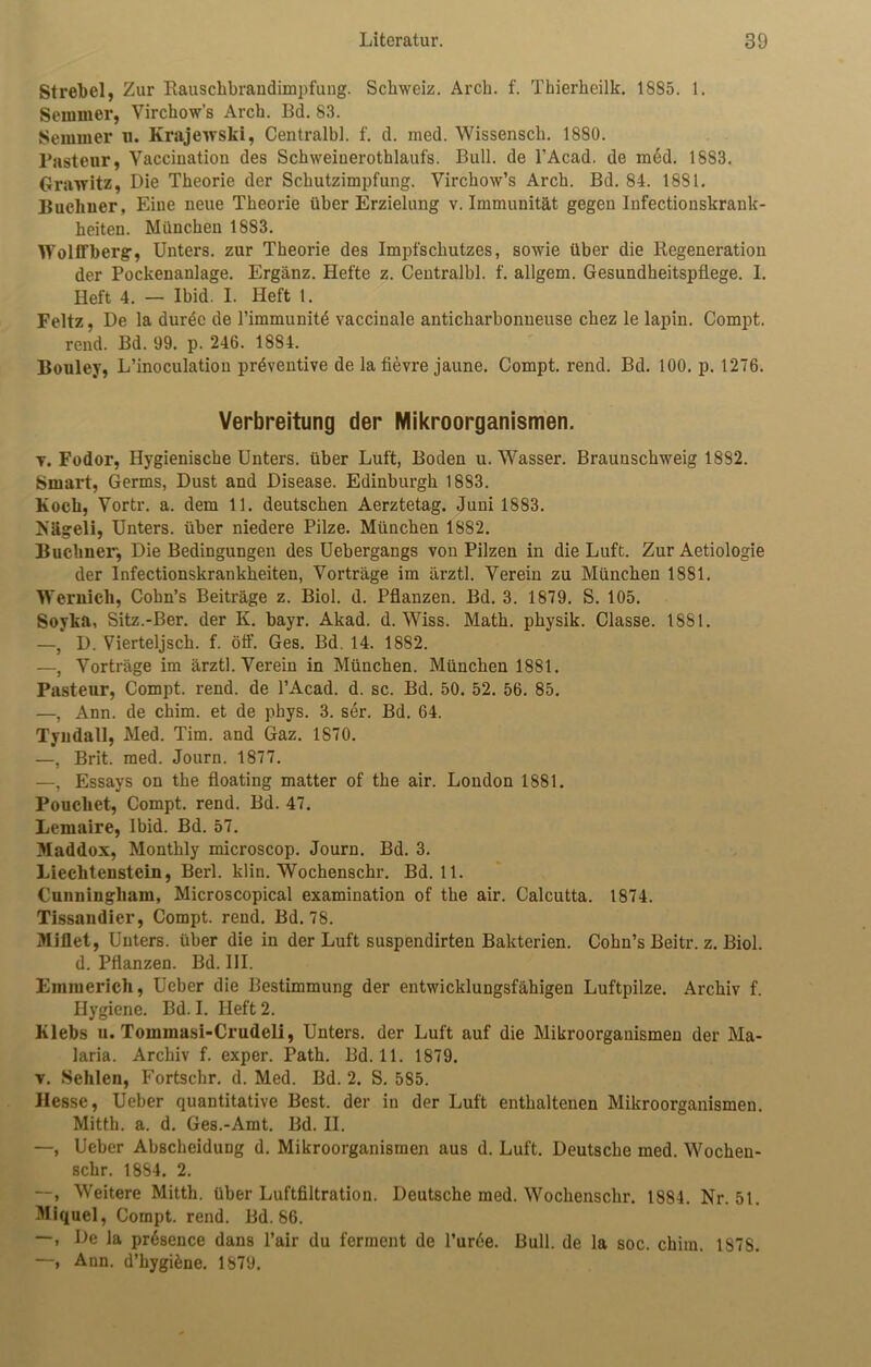 Strebei, Zur Rauschbrandimpfung. Schweiz. Arch. f. Thierheilk. 1885. 1. Semmer, Virchow’s Arch. Bd. 83. Semmel* u. Krajewski, Centralbl. f. d. med. Wissensch. 1880. Pasteur, Yacciuatiou des Schweinerothlaufs. Bull, de l’Acad. de m6d. 18S3. Grairitz, Die Theorie der Schutzimpfung. Virchow’s Arch. Bd. 84. 1881. Büchner, Eine neue Theorie über Erzielung v. Immunität gegen Infectionskrank- heiten. München 1883. Wolffberg, Unters, zur Theorie des Impfschutzes, sowie über die Regeneration der Pockenanlage. Ergänz. Hefte z. Centralbl. f. allgem. Gesundheitspflege. I. Heft 4. — lbid. I. Heft 1. Feltz, De la durec de l’immunite vaccinale anticharbonneuse chez le lapin. Compt. rend. Bd. 99. p. 246. 1884. Bouley, L’inoculation präventive de la fievre jaune. Compt. rend. Bd. 100. p. 1276. Verbreitung der Mikroorganismen. y. Fodor, Hygienische Unters, über Luft, Boden u. Wasser. Brauuschweig 1882. Smart, Germs, Dust and Disease. Edinburgh 18S3. Koch, Yortr. a. dem 11. deutschen Aerztetag. Juni 1883. Nägeli, Unters, über niedere Pilze. München 1882. Büchner, Die Bedingungen des Uebergangs von Pilzen in die Luft. Zur Aetiologie der Infectionskrankheiten, Yorträge im ärztl. Verein zu München 1881. Wernicli, Cohn’s Beiträge z. Biol. d. Pflanzen. Bd. 3. 1879. S. 105. Soyka, Sitz.-Ber. der K. bayr. Akad. d. Wiss. Math, physik. Classe. 1881. —, D. Vierteljsch. f. öff. Ges. Bd. 14. 1882. —, Yorträge im ärztl. Verein in München. München 1881. Pasteur, Compt. rend. de l’Acad. d. sc. Bd. 50. 52. 56. 85. —, Ann. de chim. et de phys. 3. ser. Bd. 64. Tyudall, Med. Tim. and Gaz. 1870. —, Brit. med. Journ. 1877. —, Essays on the floating matter of the air. London 1881. Poucliet, Compt. rend. Bd. 47. Lemaire, lbid. Bd. 57. Maddox, Montlily microscop. Journ. Bd. 3. Liechtenstein, Berl. klin. Wochenschr. Bd. 11. Cunningham, Microscopical examination of the air. Calcutta. 1874. Tissandier, Compt. rend. Bd. 78. Miflet, Unters, über die in der Luft suspendirten Bakterien. Cohn’s Beitr. z. Biol. d. Pflanzen. Bd. UI. Emmerich, Ueber die Bestimmung der entwicklungsfähigen Luftpilze. Archiv f. Hygiene. Bd. I. Heft 2. Klebs u. Tommasi-Crudeli, Unters, der Luft auf die Mikroorganismen der Ma- laria. Archiv f. exper. Path. Bd. 11. 1879. v. Sehlen, Fortschr. d. Med. Bd. 2. S. 5S5. Hesse, Ueber quantitative Best, der in der Luft enthaltenen Mikroorganismen. Mitth. a. d. Ges.-Amt. Bd. II. —, Ueber AbscheiduDg d. Mikroorganismen aus d. Luft. Deutsche med. Wochen- schr. 1884. 2. Weitere Mitth. über Luftfiltration. Deutsche med. Wochenschr. 1884. Nr. 51. Miquel, Compt. rend. Bd. 86. —, De la prdsence dans l’air du ferment de l’urde. Bull, de la soc. chim. 1878. —, Aun. d’hygifcne. 1879.