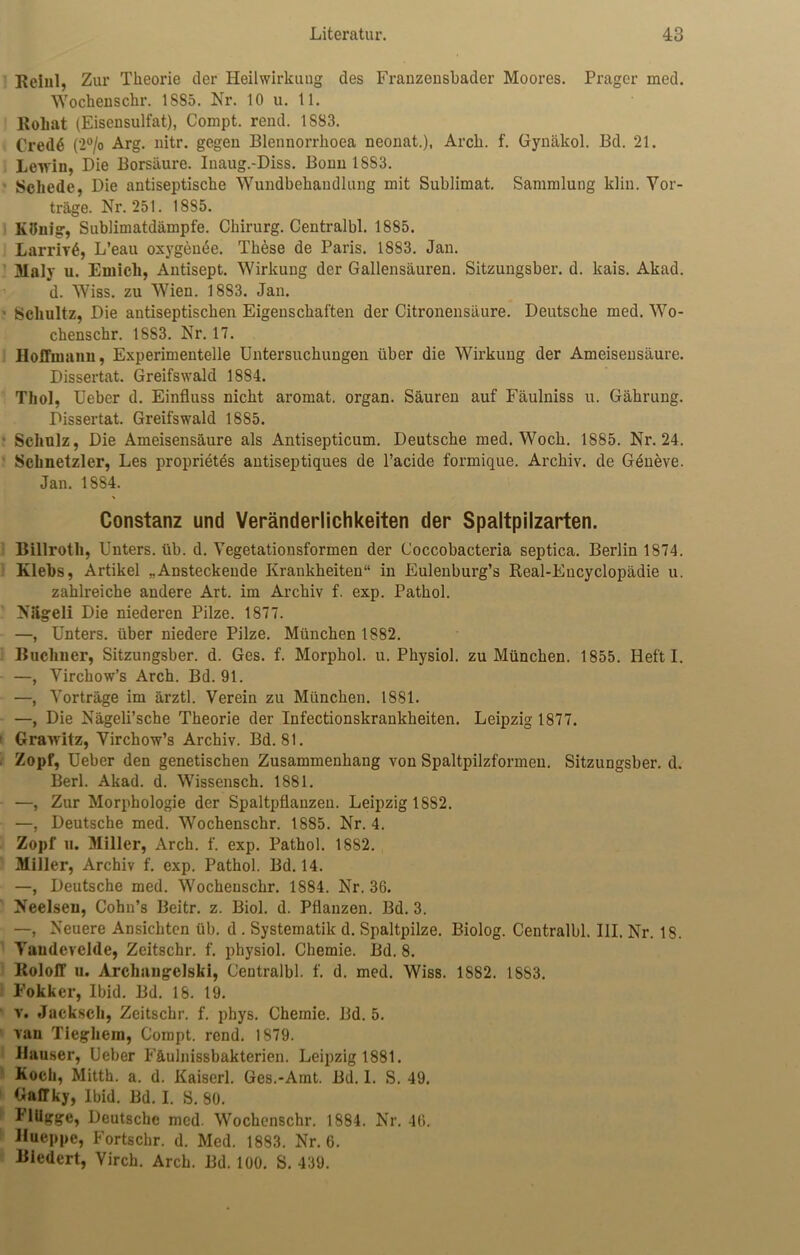 Rcinl, Zur Theorie der Heilwirkung des Franzensbader Moores. Prager med. Wochenschr. 18S5. Nr. 10 u. 11. Roliat (Eisensulfat), Compt. rend. 1S83. Cred6 (2°/o Arg. nitr. gegen Blennorrhoea neonat.), Arcli. f. Gynäkol. Bd. 21. Leiviu, Die Borsäure. Inaug.-Diss. Bonn 1883. Schede, Die antiseptische Wundbehandlung mit Sublimat. Sammlung klin. Vor- träge. Nr. 251. 1885. König, Sublimatdämpfe. Chirurg. Centralbl. 1885. LarriT^, L’eau oxygemSe. These de Paris. 1883. Jan. Maly u. Emich, Antisept. Wirkung der Gallensäuren. Sitzungsber. d. kais. Akad. d. Wiss. zu Wien. 18S3. Jan. ■ Schultz, Die antiseptischen Eigenschaften der Citronensäure. Deutsche med. Wo- chenschr. 18S3. Nr. 17. HofFmann, Experimentelle Untersuchungen über die Wirkung der Ameisensäure. Dissertat. Greifswald 1884. Thol, Ueber d. Einfluss nicht aromat. organ. Säuren auf Fäulniss u. Gährung. Dissertat. Greifswald 1885. ■ Schulz, Die Ameisensäure als Antisepticum. Deutsche med. Woch. 1885. Nr. 24. Schnetzler, Les proprietds antiseptiques de l’acide formique. Archiv, de Geneve. Jan. 1884. Constanz und Veränderlichkeiten der Spaltpilzarten. Billroth, Unters, üb. d. Vegetationsformen der Coccobacteria septica. Berlin 1874. Klebs, Artikel „Ansteckende Krankheiten“ in Eulenburg’s Real-Eucyclopädie u. zahlreiche andere Art. im Archiv f. exp. Pathol. Niigeli Die niederen Pilze. 1877. —, Unters, über niedere Pilze. München 1882. Büchner, Sitzungsber. d. Ges. f. Morphol. u. Physiol. zu München. 1855. Heft I. —, Virchow’s Arch. Bd. 91. —, Vorträge im ärztl. Verein zu München. 1881. —, Die Nägeli’sche Theorie der Infectionskrankheiten. Leipzig 1877. Grawitz, Virchow’s Archiv. Bd. 81. Zopf, Ueber den genetischen Zusammenhang von Spaltpilzformen. Sitzungsber. d. Berl. Akad. d. Wissensch. 1881. —, Zur Morphologie der Spaltpflanzen. Leipzig 1882. —, Deutsche med. Wochenschr. 1885. Nr. 4. Zopf u. Miller, Arch. f. exp. Pathol. 1882. Miller, Archiv f. exp. Pathol. Bd. 14. —, Deutsche med. Wochenschr. 1884. Nr. 36. Neelseu, Cohn’s Beitr. z. Biol. d. Pflanzen. Bd. 3. —, Neuere Ansichten üb. d . Systematik d. Spaltpilze. Biolog. Centralbl. UI. Nr. IS. Vaudevelde, Zeitschr. f. physiol. Chemie. Bd. 8. Roloff u. Archangelsk!, Centralbl. f. d. med. Wiss. 1882. 1883. Fokker, Ibid. Bd. 18. 19. v. Jacksch, Zeitschr. f. phys. Chemie. Bd. 5. ran Tieghem, Compt. rend. 1879. Hauser, Ueber Fäulnissbakterien. Leipzig 1881. Koch, Mitth. a. d. Kaiserl. Ges.-Amt. Bd. 1. S. 49. Gaffky, Ibid. Bd. I. S. 80. Hilgge, Deutsche med. Wochenschr. 1884. Nr. 46. Hueppe, Fortschr. d. Med. 1883. Nr. 6. Biedert, Virch. Arch. Bd. 100. S. 439.
