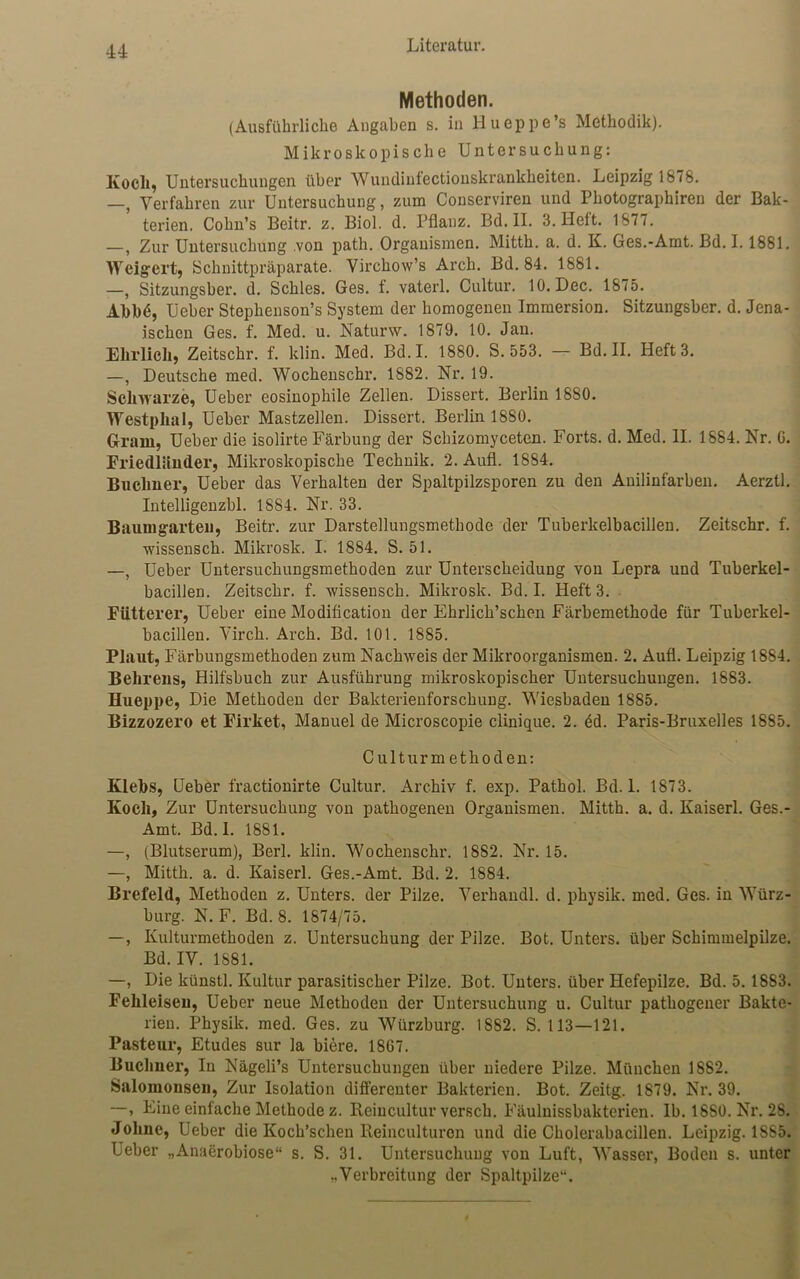 Methoden. (Ausführliche Angaben s. in llueppe’s Methodik). Mikroskopische Untersuchung: Kocli, Untersuchungen über Wundinfectionskrankheiten. Leipzig 1878. —, Verfahren zur Untersuchung, zum Conserviren und Photographiren der Bak- terien. Cohn’s Beitr. z. Biol. d. Pflanz. Bd. II. 3. Heft. 1877. —, Zur Untersuchung .von path. Organismen. Mitth. a. d. K. Ges.-Amt. Bd. 1.1881. Weigert, Schnittpräparate. Virchow’s Arch. Bd. 84. 1881. —, Sitzungsber. d. Schles. Ges. f. vaterl. Cultur. 10. Dec. 1875. Abbd, üeber Stephenson’s System der homogenen Immersion. Sitzungsber. d. Jena- ischen Ges. f. Med. u. Naturw. 1879. 10. Jan. Ehrlich, Zeitschr. f. klin. Med. Bd.I. 1880. S. 553. — Bd. II. Heft 3. —, Deutsche med. Wochenschr. 1882. Nr. 19. Schwarze, Ueber eosinophile Zellen. Dissert. Berlin 1880. Westphal, Ueber Mastzellen. Dissert. Berlin 1880. Gram, Ueber die isolirte Färbung der Schizomyceten. Forts, d. Med. II. 1884. Nr. G. Friedländer, Mikroskopische Technik. 2. Aufl. 1884. Büchner, Ueber das Verhalten der Spaltpilzsporen zu den Anilinfarben. Aerztl. Intelligenzbl. 1S84. Nr. 33. Baumgarten, Beitr. zur Darstellungsmethode der Tuberkelbacillen. Zeitschr. f. wissensch. Mikrosk. I. 1884. S. 51. —, Ueber Untersuchungsmethoden zur Unterscheidung von Lepra und Tuberkel- bacillen. Zeitschr. f. wissensch. Mikrosk. Bd. I. Heft 3. Fütterer, Ueber eine Modification der Ehrlich’schen Färbemethode für Tuberkel- bacillen. Virch. Arch. Bd. 101. 1885. Plaut, Färbungsmethoden zum Nachweis der Mikroorganismen. 2. Aufl. Leipzig 1884. Behrens, Hilfsbuch zur Ausführung mikroskopischer Untersuchungen. 1883. Hueppe, Die Methoden der Bakterienforschung. Wiesbaden 1885. Bizzozero et Firket, Manuel de Microscopie clinique. 2. dd. Paris-Bruxelles 1885. Culturmethoden: Klebs, Ueber fractionirte Cultur. Archiv f. exp. Pathol. Bd.I. 1873. Koch, Zur Untersuchung von pathogenen Organismen. Mitth. a. d. Kaiserl. Ges.- Amt. Bd.I. 1881. —, (Blutserum), Berl. klin. Wochenschr. 1882. Nr. 15. —, Mitth. a. d. Kaiserl. Ges.-Amt. Bd. 2. 1884. Brefeld, Methoden z. Unters, der Pilze. Verhaudl. d. physik. med. Ges. in Würz- burg. N. F. Bd. 8. 1874/75. —, Kulturmethoden z. Untersuchung der Pilze. Bot. Unters, über Schimmelpilze. Bd. IV. 1881. —, Die künstl. Kultur parasitischer Pilze. Bot. Unters, über Hefepilze. Bd. 5.18S3. Fehleiseu, Ueber neue Methoden der Untersuchung u. Cultur pathogener Bakte- rien. Physik, med. Ges. zu Würzburg. 1882. S. 113—121. Pasteur, Etudes sur la biere. 1867. Büchner, In Nägeli’s Untersuchungen über niedere Pilze. München 1882. Salomonsen, Zur Isolation differenter Bakterien. Bot. Zeitg. 1879. Nr. 39. —, Eine einfache Methode z. Reincultur versch. Fäulnissbakterien. lb. 18S0. Nr. 28. Johne, Ueber die Koch’schen Reinculturcn und die Cholerabacillen. Leipzig. 1885. Ueber „Anaerobiose“ s. S. 31. Untersuchung von Luft, Wasser, Boden s. unter ,.Verbreitung der Spaltpilze“.