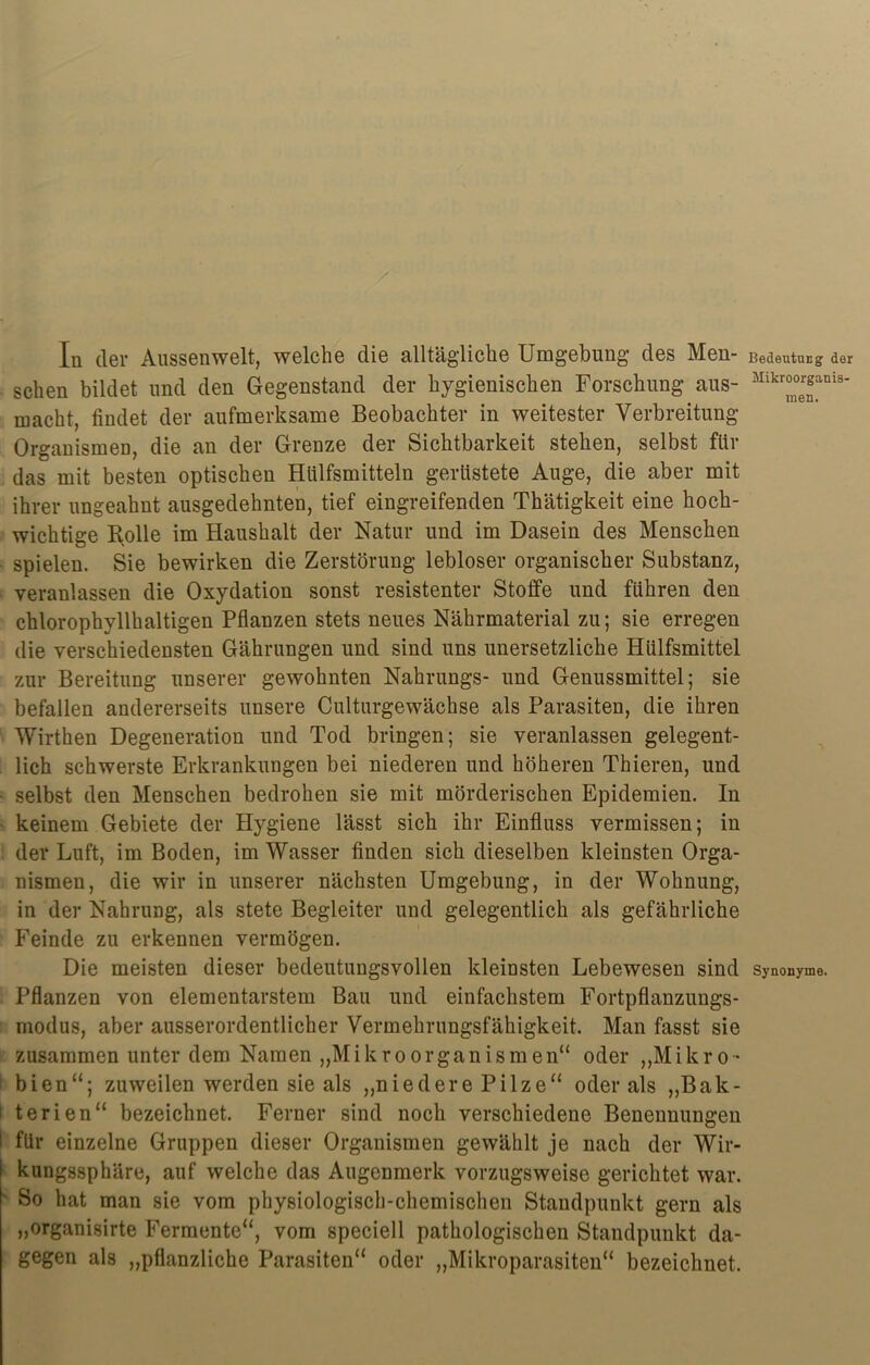 In der Aussenwelt, welche die alltägliche Umgebung des Men- Bedeutung der sehen bildet und den Gegenstand der hygienischen Forschung aus- Mikr°n°er^nis* macht, findet der aufmerksame Beobachter in weitester Verbreitung Organismen, die an der Grenze der Sichtbarkeit stehen, selbst für das mit besten optischen Hülfsmitteln gerüstete Auge, die aber mit ihrer ungeahnt ausgedehnten, tief eingreifenden Thätigkeit eine hoch- wichtige Rolle im Haushalt der Natur und im Dasein des Menschen spielen. Sie bewirken die Zerstörung lebloser organischer Substanz, veranlassen die Oxydation sonst resistenter Stoffe und führen den chlorophyllhaltigen Pflanzen stets neues Nährmaterial zu; sie erregen die verschiedensten Gährungen und sind uns unersetzliche Hülfsmittel zur Bereitung unserer gewohnten Nahrungs- und Genussmittel; sie befallen andererseits unsere Culturgewächse als Parasiten, die ihren Wirthen Degeneration und Tod bringen; sie veranlassen gelegent- lich schwerste Erkrankungen bei niederen und höheren Thieren, und selbst den Menschen bedrohen sie mit mörderischen Epidemien. In keinem Gebiete der Hygiene lässt sich ihr Einfluss vermissen; in der Luft, im Boden, im Wasser finden sich dieselben kleinsten Orga- nismen, die wir in unserer nächsten Umgebung, in der Wohnung, in der Nahrung, als stete Begleiter und gelegentlich als gefährliche Feinde zu erkennen vermögen. Die meisten dieser bedeutungsvollen kleinsten Lebewesen sind synonyme. Pflanzen von elementarstem Bau und einfachstem Fortpflanzungs- modus, aber ausserordentlicher Vermehrungsfähigkeit. Man fasst sie zusammen unter dem Namen „Mikroorganismen“ oder „Mikro- bien“; zuweilen werden sie als „niedere Pilze“ oder als „Bak- terien“ bezeichnet. Ferner sind noch verschiedene Benennungen I für einzelne Gruppen dieser Organismen gewählt je nach der Wir- kungssphäre, auf welche das Augenmerk vorzugsweise gerichtet war. ■ So hat man sie vom physiologisch-chemischen Standpunkt gern als „organisirte Fermente“, vom speciell pathologischen Standpunkt da- gegen als „pflanzliche Parasiten“ oder „Mikroparasiten“ bezeichnet.