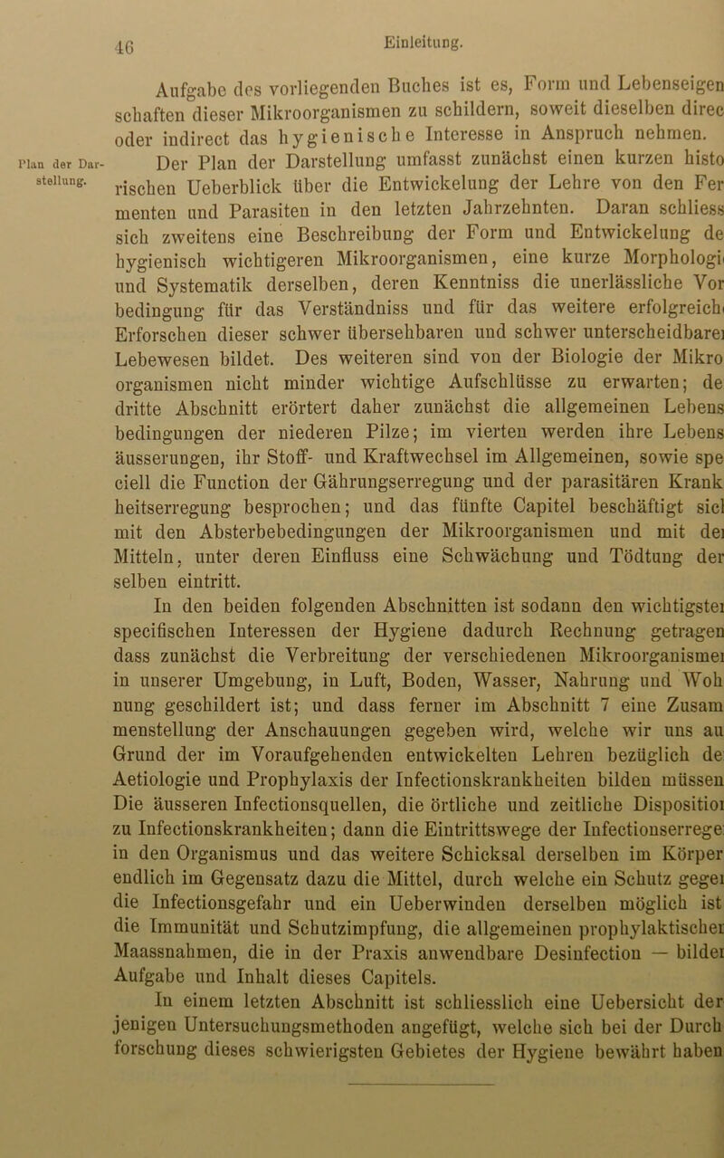 Plan der Dar- stellung. 4ß Einleitung. Aufgabe des vorliegenden Buches ist es, Form und Lebenseigen schäften dieser Mikroorganismen zu schildern, soweit dieselben diiec oder indirect das hygienische Interesse in Anspruch nehmen. Der Plan der Darstellung umfasst zunächst einen kurzen histo rischen Ueberblick über die Entwickelung der Lehre von den Fer menten und Parasiten in den letzten Jahrzehnten. Daian schliess sich zweitens eine Beschreibung der Form und Entwickelung de hygienisch wichtigeren Mikroorganismen, eine kurze Morphologii und Systematik derselben, deren Kenntniss die unerlässliche Vor Bedingung für das Verständniss und für das weitere erfolgreich» Erforschen dieser schwer übersehbaren und schwer unterscheidbare] Lebewesen bildet. Des weiteren sind von der Biologie der Mikro Organismen nicht minder wichtige Aufschlüsse zu erwarten; de dritte Abschnitt erörtert daher zunächst die allgemeinen Lebens bedingungen der niederen Pilze; im vierten werden ihre Lebens äusserungen, ihr Stoff- und Kraftwechsel im Allgemeinen, sowie spe ciell die Function der Gährungserregung und der parasitären Krank heitserregung besprochen; und das fünfte Capitel beschäftigt siel mit den Absterbebedingungen der Mikroorganismen und mit dei Mitteln, unter deren Einfluss eine Schwächung und Tödtung der selben eintritt. In den beiden folgenden Abschnitten ist sodann den wichtigstei specifischen Interessen der Hygiene dadurch Rechnung getragen dass zunächst die Verbreitung der verschiedenen Mikroorganismei in unserer Umgebung, in Luft, Boden, Wasser, Nahrung und Woh nung geschildert ist; und dass ferner im Abschnitt 7 eine Zusam menstellung der Anschauungen gegeben wird, welche wir uns au Grund der im Voraufgehenden entwickelten Lehren bezüglich de Aetiologie und Prophylaxis der Infectionskrankheiten bilden müssen Die äusseren Infectionsquellen, die örtliche und zeitliche Dispositioi zu Infectionskrankheiten; dann die Eintrittswege der Infectionserrege: in den Organismus und das weitere Schicksal derselben im Körper endlich im Gegensatz dazu die Mittel, durch welche ein Schutz geger die Infectionsgefahr und ein Ueberwinden derselben möglich ist die Immunität und Schutzimpfung, die allgemeinen prophylaktischer Maassnahmen, die in der Praxis anwendbare Desinfection — bilder Aufgabe und Inhalt dieses Capitels. In einem letzten Abschnitt ist schliesslich eine Uebersicht der jenigen Untersuchungsmethoden angefügt, welche sich bei der Durch lorschung dieses schwierigsten Gebietes der Hygiene bewährt habeu