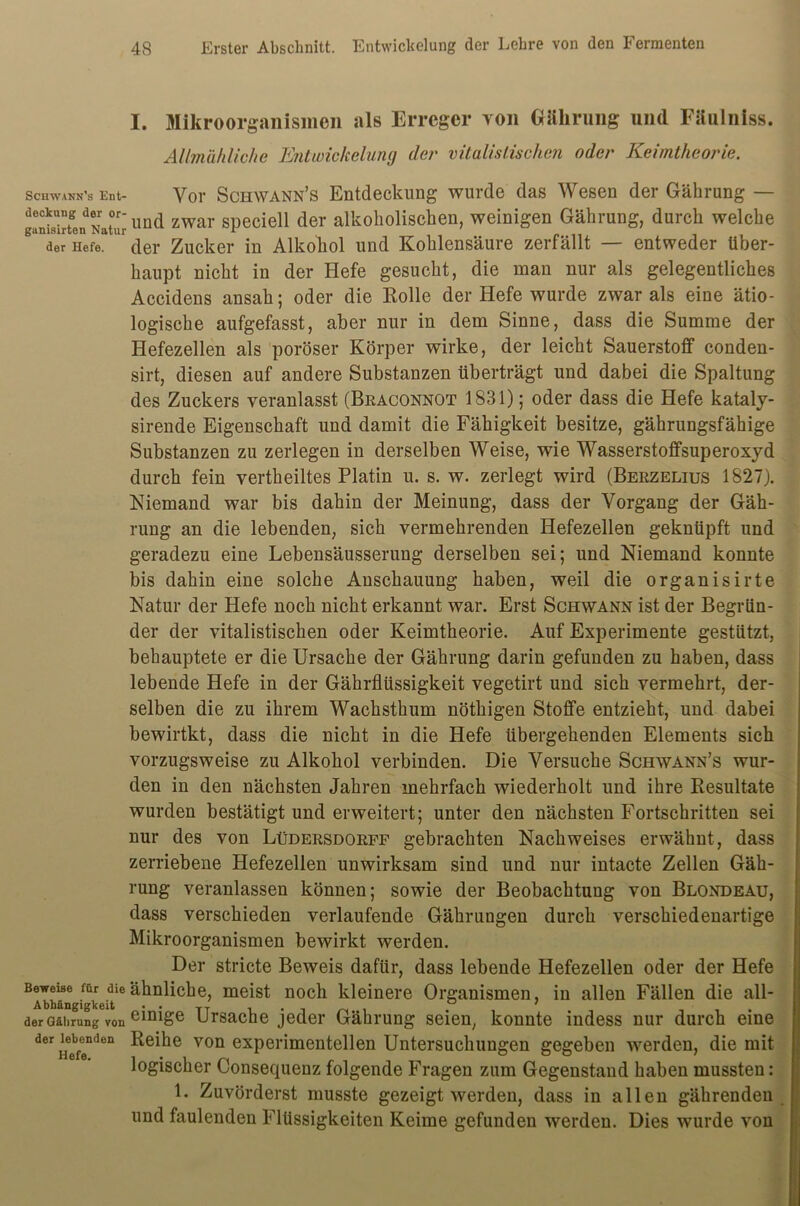 I. Mikroorganismen als Erreger von Gälirung und Fäulniss. Allmähliche Entwickelung der vitalistischen oder Keimtheorie. schwann’3 Ent- Vor Schwann’s Entdeckung wurde das Wesen der Gährung — ganSrLdNat°ur'und zwar speciell der alkoholischen, weinigen Gährung, durch welche 1 der Hefe. ur der Zucker in Alkohol und Kohlensäure zerfällt — entweder über- haupt nicht in der Hefe gesucht, die man nur als gelegentliches Accidens ansah; oder die Rolle der Hefe wurde zwar als eine ätio- logische aufgefasst, aber nur in dem Sinne, dass die Summe der Hefezellen als poröser Körper wirke, der leicht Sauerstoff conden- sirt, diesen auf andere Substanzen überträgt und dabei die Spaltung des Zuckers veranlasst (Braconnot 1831); oder dass die Hefe kataly- sirende Eigenschaft und damit die Fähigkeit besitze, gährungsfähige Substanzen zu zerlegen in derselben Weise, wie Wasserstoffsuperoxyd durch fein vertheiltes Platin u. s. w. zerlegt wird (Berzelius 1827). Niemand war bis dahin der Meinung, dass der Vorgang der Gäh- rung an die lebenden, sich vermehrenden Hefezellen geknüpft und geradezu eine Lebensäusserung derselben sei; und Niemand konnte bis dahin eine solche Anschauung haben, weil die organisirte Natur der Hefe noch nicht erkannt war. Erst Schwann ist der Begrün- der der vitalistischen oder Keimtheorie. Auf Experimente gestützt, behauptete er die Ursache der Gährung darin gefunden zu haben, dass lebende Hefe in der Gährflüssigkeit vegetirt und sich vermehrt, der- selben die zu ihrem Wachsthum nöthigen Stoffe entzieht, und dabei bewirtkt, dass die nicht in die Hefe übergehenden Elements sich vorzugsweise zu Alkohol verbinden. Die Versuche Schwann’s wur- den in den nächsten Jahren mehrfach wiederholt und ihre Resultate wurden bestätigt und erweitert; unter den nächsten Fortschritten sei nur des von Lüdersdorff gebrachten Nachweises erwähnt, dass zerriebene Hefezellen unwirksam sind und nur intacte Zellen Gäh- rung veranlassen können; sowie der Beobachtung von Blondeau, dass verschieden verlaufende Gährungen durch verschiedenartige Mikroorganismen bewirkt werden. Der stricte Beweis dafür, dass lebende Hefezellen oder der Hefe Beweise mr die ähnliche, meist noch kleinere Organismen, in allen Fällen die all- Abhangigkeit . . TT i • l rs ' . der Gährung von emiSe Ursache jeder Gährung seien, konnte indess nur durch eine der nefenden von exPei'imentellen Untersuchungen gegeben werden, die mit logischer Consequenz folgende Fragen zum Gegenstand haben mussten: L Zuvörderst musste gezeigt werden, dass in allen gährenden und faulenden Flüssigkeiten Keime gefunden werden. Dies wurde von