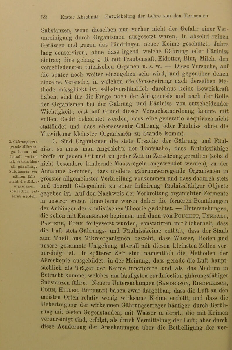 3. Gälirungserre- gende Mikroor- ganismen sind überall verbrei- tet, so dass über' all gäbrfäbige Substanzen ver gähren, falls nicht die Mikro' Organismen absichtlich ent- fernt werden. 52 Erster Abschnitt. Entwickelung der Lehre von den Fermenten Substanzen, wenn dieselben nur vorher nicht der Gefahr einer Ver- unreinigung durch Organismen ausgesetzt waren, in absolut reinen Gefässen und gegen das Eindringen neuer Keime geschützt, Jahre lang conservireu, ohne dass irgend welche Gährung oder Fäulniss eintrat; dies gelang z. B. mit Traubensaft, Eidotter, Blut, Milch, den verschiedensten thierischen Organen u. s. w. — Diese Versuche, auf die später noch weiter einzugehen sein wird, und gegenüber denen einzelne Versuche, in welchen die Conservirung nach derselben Me- thode missglückt ist, selbstverständlich durchaus keine Beweiskraft haben, sind für die Frage nach der Abiogenesis und nach der Rolle der Organismen bei der Gährung und Fäulniss von entscheidender Wichtigkeit; erst auf Grund dieser Versuchsanordnung konnte mit vollem Recht behauptet werden, dass eine generatio aequivoca nicht stattfindet und dass ebensowenig Gährung oder Fäulniss ohne die Mitwirkung kleinster Organismen zu Stande kommt. 3. Sind Organismen die stete Ursache der Gährung und Fäul- niss, so muss man Angesichts der Thatsache, dass fäulnissfähige Stoffe an jedem Ort und zu jeder Zeit in Zersetzung gerathen (sobald nicht besondere hindernde Maassregeln angewendet werden), zu der Annahme kommen, dass niedere gährungserregende Organismen in grösster allgemeinster Verbreitung Vorkommen und dass dadurch stets und überall Gelegenheit zu einer Inficirung fäulnissfähiger Objecte gegeben ist. Auf den Nachweis der Verbreitung organisirter Fermente in unserer steten Umgebung waren daher die ferneren Bemühungen der Anhänger der vitalistischen Theorie gerichtet. — Untersuchungen, die schon mit Eubenberg beginnen und dann von Pouchet, Tyndall, Pasteur, Cohn fortgesetzt wurden, constatirten mit Sicherheit, dass die Luft stets Gährungs- und Fäulnisskeime enthält, dass der Staub zum Theil aus Mikroorganismen besteht, dass Wasser, Boden und unsere gesammte Umgebung überall mit diesen kleinsten Zellen ver- unreinigt ist. In späterer Zeit sind namentlich die Methoden der Aeroskopie ausgebildet, in der Meinung, dass gerade die Luft haupt- sächlich als Träger der Keime functionire und als das Medium in Betracht komme, welches am häufigsten zur Infection gährungsfähiger Substanzen führe. Neuere Untersuchungen (Sanderson, Rindfleisch, ConN, Hiller, Brefeld) haben zwar dargethan, dass die Luft an den meisten Orten relativ wenig wirksame Keime enthält, und dass die Uebertragung der wirksamen Gährungserreger häufiger durch Berüh- rung mit festen Gegenständen, mit Wasser u. dergl., die mit Keimen verunreinigt sind, erfolgt, als durch Vermittelung der Luft; aber durch diese Aenderung der Anschauungen über die Betheiligung der ver-