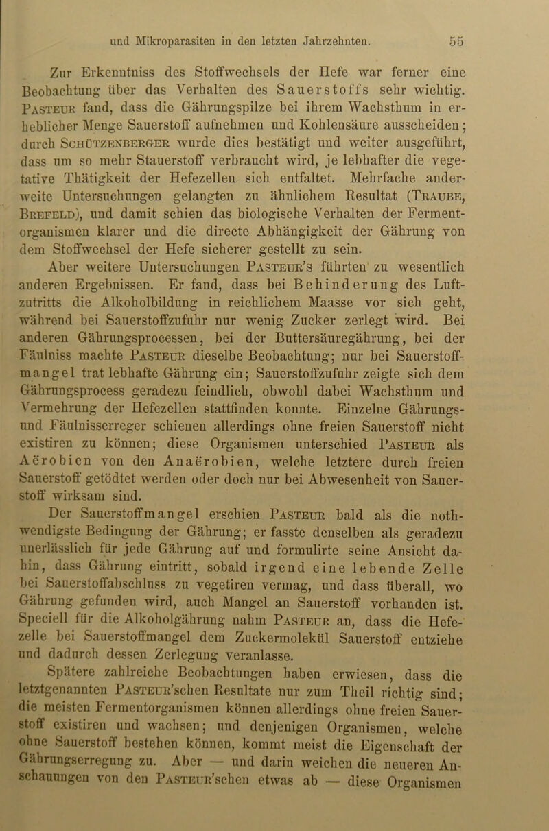 Zur Erkenntniss des Stoffwechsels der Hefe war ferner eine Beobachtung über das Verhalten des Sauerstoffs sehr wichtig. Pasteur fand, dass die Gährungspilze bei ihrem Wachsthum in er- heblicher Menge Sauerstoff aufnehmen und Kohlensäure ausscheiden; durch Schützenberger wurde dies bestätigt und weiter ausgeführt, dass um so mehr Stauerstoff verbraucht wird, je lebhafter die vege- tative Thätigkeit der Hefezellen sich entfaltet. Mehrfache ander- weite Untersuchungen gelangten zu ähnlichem Resultat (Traube, Brefeld), und damit schien das biologische Verhalten der Ferment- organismen klarer und die directe Abhängigkeit der Gährung von dem Stoffwechsel der Hefe sicherer gestellt zu sein. Aber weitere Untersuchungen Pasteur’s führten zu wesentlich anderen Ergebnissen. Er fand, dass bei Behinderung des Luft- zutritts die Alkoholbildung in reichlichem Maasse vor sich geht, während bei Sauerstoffzufuhr nur wenig Zucker zerlegt wird. Bei anderen Gährungsprocessen, bei der Buttersäuregährung, bei der Fäulniss machte Pasteur dieselbe Beobachtung; nur bei Sauerstoff- mangel trat lebhafte Gährung ein; Sauerstoffzufuhr zeigte sich dem Gährungsprocess geradezu feindlich, obwohl dabei Wachsthum und Vermehrung der Hefezellen stattfinden konnte. Einzelne Gährungs- und Fäulnisserreger schienen allerdings ohne freien Sauerstoff nicht existiren zu können; diese Organismen unterschied Pasteur als Aerobien von den Anaerobien, welche letztere durch freien Sauerstoff getödtet werden oder doch nur bei Abwesenheit von Sauer- stoff wirksam sind. Der Sauerstoffmangel erschien Pasteur bald als die noth- wendigste Bedingung der Gährung; er fasste denselben als geradezu unerlässlich für jede Gährung auf und formulirte seine Ansicht da- hin, dass Gährung eintritt, sobald irgend eine lebende Zelle bei Sauerstoffabschluss zu vegetiren vermag, und dass überall, wo Gährung gefunden wird, auch Mangel an Sauerstoff vorhanden ist. Speciell für die Alkoholgährung nahm Pasteur an, dass die Hefe- zelle bei Sauerstoffmangel dem Zuckermolekül Sauerstoff entziehe und dadurch dessen Zerlegung veranlasse. Spätere zahlreiche Beobachtungen haben erwiesen, dass die letztgenannten PASTEUR’schen Resultate nur zum Theil richtig sind; die meisten Fermentorganismen können allerdings ohne freien Sauer- stoff existiren und wachsen; und denjenigen Organismen, welche ohne Sauerstoff bestehen können, kommt meist die Eigenschaft der Gährungserregung zu. Aber — und darin weichen die neueren An- schauungen von den PASTEUR’schen etwas ab — diese Organismen